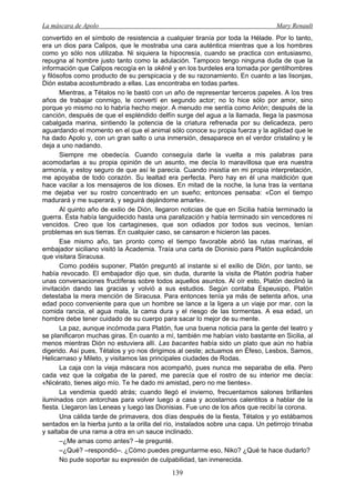 La máscara de Apolo Mary Renault 
139 
convertido en el símbolo de resistencia a cualquier tiranía por toda la Hélade. Por lo tanto, era un dios para Calipos, que le mostraba una cara auténtica mientras que a los hombres como yo sólo nos utilizaba. Ni siquiera la hipocresía, cuando se practica con entusiasmo, repugna al hombre justo tanto como la adulación. Tampoco tengo ninguna duda de que la información que Calipos recogía en la skēnē y en los burdeles era tomada por gentilhombres y filósofos como producto de su perspicacia y de su razonamiento. En cuanto a las lisonjas, Dión estaba acostumbrado a ellas. Las encontraba en todas partes. 
Mientras, a Tétalos no le bastó con un año de representar terceros papeles. A los tres años de trabajar conmigo, le convertí en segundo actor; no lo hice sólo por amor, sino porque yo mismo no lo habría hecho mejor. A menudo me sentía como Arión; después de la canción, después de que el espléndido delfín surge del agua a la llamada, llega la pasmosa cabalgada marina, sintiendo la potencia de la criatura refrenada por su delicadeza, pero aguardando el momento en el que el animal sólo conoce su propia fuerza y la agilidad que le ha dado Apolo y, con un gran salto o una inmersión, desaparece en el verdor cristalino y le deja a uno nadando. 
Siempre me obedecía. Cuando conseguía darle la vuelta a mis palabras para acomodarlas a su propia opinión de un asunto, me decía lo maravillosa que era nuestra armonía, y estoy seguro de que así le parecía. Cuando insistía en mi propia interpretación, me apoyaba de todo corazón. Su lealtad era perfecta. Pero hay en él una maldición que hace vacilar a los mensajeros de los dioses. En mitad de la noche, la luna tras la ventana me dejaba ver su rostro concentrado en un sueño; entonces pensaba: «Con el tiempo madurará y me superará, y seguirá dejándome amarle». 
Al quinto año de exilio de Dión, llegaron noticias de que en Sicilia había terminado la guerra. Ésta había languidecido hasta una paralización y había terminado sin vencedores ni vencidos. Creo que los cartagineses, que son odiados por todos sus vecinos, tenían problemas en sus tierras. En cualquier caso, se cansaron e hicieron las paces. 
Ese mismo año, tan pronto como el tiempo favorable abrió las rutas marinas, el embajador siciliano visitó la Academia. Traía una carta de Dionisio para Platón suplicándole que visitara Siracusa. 
Como podéis suponer, Platón preguntó al instante si el exilio de Dión, por tanto, se había revocado. El embajador dijo que, sin duda, durante la visita de Platón podría haber unas conversaciones fructíferas sobre todos aquellos asuntos. Al oír esto, Platón declinó la invitación dando las gracias y volvió a sus estudios. Según contaba Espeusipo, Platón detestaba la mera mención de Siracusa. Para entonces tenía ya más de setenta años, una edad poco conveniente para que un hombre se lance a la ligera a un viaje por mar, con la comida rancia, el agua mala, la cama dura y el riesgo de las tormentas. A esa edad, un hombre debe tener cuidado de su cuerpo para sacar lo mejor de su mente. 
La paz, aunque incómoda para Platón, fue una buena noticia para la gente del teatro y se planificaron muchas giras. En cuanto a mí, también me habían visto bastante en Sicilia, al menos mientras Dión no estuviera allí. Las bacantes había sido un plato que aún no había digerido. Así pues, Tétalos y yo nos dirigimos al oeste; actuamos en Éfeso, Lesbos, Samos, Helicarnaso y Mileto, y visitamos las principales ciudades de Rodas. 
La caja con la vieja máscara nos acompañó, pues nunca me separaba de ella. Pero cada vez que la colgaba de la pared, me parecía que el rostro de su interior me decía: «Nicérato, tienes algo mío. Te he dado mi amistad, pero no me tientes». 
La vendimia quedó atrás; cuando llegó el invierno, frecuentamos salones brillantes iluminados con antorchas para volver luego a casa y acostarnos calentitos a hablar de la fiesta. Llegaron las Leneas y luego las Dionisias. Fue uno de los años que recibí la corona. 
Una cálida tarde de primavera, dos días después de la fiesta, Tétalos y yo estábamos sentados en la hierba junto a la orilla del río, instalados sobre una capa. Un petirrojo trinaba y saltaba de una rama a otra en un sauce inclinado. 
–¿Me amas como antes? –le pregunté. 
–¿Qué? –respondió–. ¿Cómo puedes preguntarme eso, Niko? ¿Qué te hace dudarlo? 
No pude soportar su expresión de culpabilidad, tan inmerecida.  