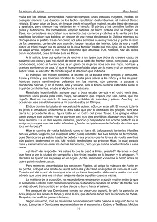 La máscara de Apolo Mary Renault 
14 
multa por los atletas sorprendidos haciendo trampas; unas estatuas vulgares, hechas de cualquier manera. Los dorados de los techos resultaban deslumbrantes; el mármol blanco refulgía. El gran altar de Zeus, sin limpiar desde el sacrificio matinal, estaba lleno de moscas y apestaba, pero siempre hay visitantes en el templo. El pórtico y los peristilos bullían de guías y buhoneros, los mercaderes vendían tablillas de barro pintado con la imagen de Zeus, los curanderos anunciaban sus remedios, los carneros y cabritos a la venta para los sacrificios lanzaban sus balidos; un orador de voz ronca declamaba la Odisea mientras su chico pasaba el platillo. Pasé del cálido sol a las sombras suaves y frescas y, junto al resto de los presentes, contemplé con asombro la gran estatua del interior, toda de oro y marfil sobre un trono mayor que mi alcoba de la casa familiar, hasta que mis ojos, en su recorrido de abajo arriba, llegaron a ese rostro poderoso que anuncia: «Oh, hombre, haz las paces con tu mortalidad, pues también ésta es Dios». 
A la salida, tuve que quitarme de encima a un tipejo que debía de creerse capaz de sacarme una cena y casi me olvidé de mirar en la parte del frontón oeste, pero pasó un guía conduciendo, como si fueran ocas, a un grupo de mujeres ricas con sus hijos, nodrizas y grandes sombreros de paja. Vi que el hombre señalaba algo con la mano y oí un comentario sobre Fidias, el escultor. Mi mirada siguió la dirección que indicaba. 
El triángulo del frontón contenía la escena de la batalla entre griegos y centauros. Teseo y Piritoo y sus hombres libraban la batalla para salvar a los niños y a las mujeres: hombres contra semihombres peleando con las manos, con garrotes, a patadas o blandiendo hachas, y en el medio, alto y solitario, con el brazo derecho extendido sobre el tropel de combatientes, estaba el Apolo de la máscara. 
Resultaba inconfundible, aunque aquí la boca estaba cerrada y el rostro tenía ojos. Retrocedí unos pasos para verlo mejor, tan absorto que tropecé con una dama, que me regañó. Casi no me enteré. El cuerpo me temblaba de asombro y placer. Aun hoy, en ocasiones, ese escalofrío vuelve a mí cuando estoy en Olimpia. 
El dios domina la batalla sin necesidad de actuar, sólo con estar allí. El mundo todavía es joven e inmaduro; únicamente el dios sabe que por él combaten los griegos, pero una cierta luz procedente de su figura brilla en el rostro del joven Teseo. Los griegos deben ganar porque son quienes más se parecen a él; sus ojos proféticos alcanzan muy lejos. No tiene favoritos. Es un dios severo, radiante, gracioso y despiadado. Un acorde perfecto es el amigo suyo cuyas cuerdas están afinadas. ¿Puede compadecerse del tañedor de cítara que toca con torpeza? 
Hice el camino de vuelta hablando como si fuera él, balbuceando tonterías infantiles con los versos vulgares que cualquier actor puede recordar. No tuve tiempo de terminarlos, pues Demócares ya estaba bastante bebido y era preciso que lo llevara de vuelta mientras aún pudiera sostenerse en pie. Me recibió llamándome su precioso Hilas, lo cual produjo risas y exclamaciones entre los demás bebedores, pero yo ya estaba acostumbrado a esas cosas. 
–¿Hilas? –le respondí–. Ya sabes lo que le pasó a Hilas, ¿verdad? Heracles le dejó que fuera a ver la ciudad sin compañía y las ninfas locales se lo llevaron y lo ahogaron. Y Heracles se quedó sin su pasaje en el Argos. ¡Arriba, marinero! Volvamos a bordo antes de que el patrón ordene zarpar. 
Pero mientras desembalaba los cestos en Figalea, al colgar la máscara de Apolo en su percha, coloqué una ramita de laurel sobre ella y derramé unas gotas de vino en el suelo. Cuando salí del cuarto de tramoyas con mi vacilante lamparilla, al darme la vuelta, casi creí advertir que unos ojos me miraban alejarme desde aquellas cuencas vacías. 
La mañana de la actuación, los espectadores empezaron a acudir mucho antes de que el sol saliera. Debían estar presentes todos los ciudadanos capaces de andar; de hecho, vi a un viejo abuelo transportado en andas desde su burro hasta el asiento. 
Me aseguré de que Demócares tomara su desayuno aguado, le ceñí la panoplia de Ares, dispuse las cosas de todos y afiné la lira, que debería tañer para la canción de bodas. Después, me vestí de guerrero tebano. 
Según recuerdo, todo se desarrolló con normalidad hasta pasado el segundo tercio de la obra. Lamprías y Demócares representaban en el escenario a Cadmo y Teléfasa. Meidias  