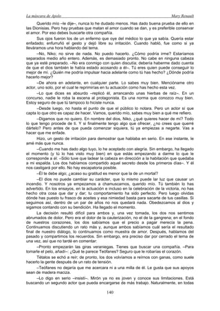 La máscara de Apolo Mary Renault 
140 
Querido mío –le dije–, nunca lo he dudado menos. Has dado buena prueba de ello en las Dionisias. Pero hay pruebas que matan el amor cuando se dan, y es preferible conservar el amor. Por eso debes buscarte otra compañía. 
Sus ojos fueron los de un enfermo que oye del médico lo que ya sabía. Quería estar enfadado; enfurruñó el gesto y dejó libre su irritación. Cuando habló, fue como si ya lleváramos una hora hablando del tema. 
–No, Niko; no sirve de nada. No puedo hacerlo. ¿Cómo podría irme? Estaríamos separados medio año entero. Además, es demasiado pronto. No cabe en ninguna cabeza que ya esté preparado. –No era conmigo con quien discutía; debería haberme dado cuenta de que el dios también le había estado acosando a él–. Tú eres quien puede conseguir lo mejor de mí. ¿Quién me podría impulsar hacia adelante como tú has hecho? ¿Dónde podría hacerlo mejor? 
–De ahora en adelante, en cualquier parte. Lo sabes muy bien. Mencióname otro actor, uno solo, por el cual te reprimirías en tu actuación como has hecho esta vez. 
–Lo que dices es absurdo –replicó él, arrancando unas hierbas de raíz–. En un concurso, nadie le roba la escena al protagonista. Es una norma que conozco muy bien. Estoy seguro de que tú tampoco lo hiciste nunca. 
–Desde luego, no hasta el punto de que el público lo notara. Pero un actor sí que capta lo que otro es capaz de hacer. Vamos, querido mío, sabes muy bien a qué me refiero. 
–Digamos que no quiero. En nombre del dios, Niko, ¿qué quieres hacer de mí? Todo lo que tengo procede de ti. Y si finalmente tengo algo que ofrecer, ¿no crees que querré dártelo? Pero antes de que pueda comenzar siquiera, tú ya empiezas a negarte. Vas a hacer que me enfade. 
Hizo, un gesto de irritación para demostrar que hablaba en serio. En ese instante, le amé más que nunca. 
–Cuando me has dado algo tuyo, lo he aceptado con alegría. Sin embargo, ha llegado el momento (y tú lo has visto muy bien) en que estás empezando a darme lo que le corresponde a él. –Sólo tuve que ladear la cabeza en dirección a la habitación que quedaba a mi espalda. Los dos habíamos compartido aquel secreto desde los primeros días–. Y él nos castigará por ello. No hay escapatoria posible. 
–Él te debe algo; ¿acaso su gratitud es menor que la de un mortal? 
–El dios no puede cambiar su carácter, que lo mismo puede lar luz que causar un incendio. Y nosotros ya empezamos a chamuscarnos, querido mío. Tú también lo has advertido. En los ensayos, en la actuación e incluso en la celebración de la victoria, no has hecho otra cosa que dar y dar; tu comportamiento ha sido perfecto. Pero luego olvidas dónde has puesto tu frasco de aceites y esa nimiedad basta para sacarte de tus casillas. Si seguimos así, dentro de un par de años no nos quedará nada. Obedezcamos al dios y sigamos contando con su bendición. Ha llegado el momento. 
La decisión resultó difícil para ambos y, una vez tomada, los dos nos sentimos abrumados de dolor. Pero era el dolor de la cauterización, no el de la gangrena; en el fondo de nuestros corazones, los dos sabíamos que el precio a pagar merecía la pena. Continuamos discutiendo un rato más y, aunque ambos sabíamos cuál sería el resultado final de nuestro diálogo, lo continuamos como muestra de amor. Después, hablamos del pasado y compartimos los recuerdos. Sin embargo, era preciso dar por cerrado el tema de una vez, así que no tardé en comentar: 
–Pronto empezarán las giras veraniegas. Tienes que buscar una compañía. –Para tomarle el pelo, añadí–: ¿Qué te parece Teófanes? Seguro que le robarías el corazón. 
Tétalos se echó a reír; de pronto, los dos volvíamos a reírnos con ganas, como suele hacerlo la gente después de un rato de tensión. 
–Teófanes no dejaría que me acercara ni a una milla de él. Le gusta que sus apoyos sean de madera maciza. 
–Lo digo en serio –insistí–. Mirón ya no es joven y conoce sus limitaciones. Está buscando un segundo actor que pueda encargarse de más trabajo. Naturalmente, en todas  