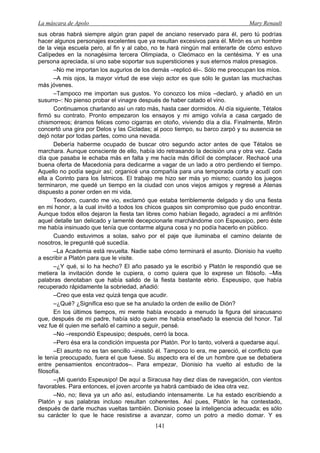 La máscara de Apolo Mary Renault 
141 
sus obras habrá siempre algún gran papel de anciano reservado para él, pero tú podrías hacer algunos personajes excelentes que ya resultan excesivos para él. Mirón es un hombre de la vieja escuela pero, al fin y al cabo, no te hará ningún mal enterarte de cómo estuvo Calípedes en la nonagésima tercera Olimpiada, o Cleómaco en la centésima. Y es una persona apreciada, si uno sabe soportar sus supersticiones y sus eternos malos presagios. 
–No me importan los augurios de los demás –replicó él–. Sólo me preocupan los míos. 
–A mis ojos, la mayor virtud de ese viejo actor es que sólo le gustan las muchachas más jóvenes. 
–Tampoco me importan sus gustos. Yo conozco los míos –declaró, y añadió en un susurro–: No pienso probar el vinagre después de haber catado el vino. 
Continuamos charlando así un rato más, hasta caer dormidos. Al día siguiente, Tétalos firmó su contrato. Pronto empezaron los ensayos y mi amigo volvía a casa cargado de chismorreos; éramos felices como cigarras en otoño, viviendo día a día. Finalmente, Mirón concertó una gira por Delos y las Cicladas; al poco tiempo, su barco zarpó y su ausencia se dejó notar por todas partes, como una nevada. 
Debería haberme ocupado de buscar otro segundo actor antes de que Tétalos se marchara. Aunque consciente de ello, había ido retrasando la decisión una y otra vez. Cada día que pasaba le echaba más en falta y me hacía más difícil de complacer. Rechacé una buena oferta de Macedonia para dedicarme a vagar de un lado a otro perdiendo el tiempo. Aquello no podía seguir así; organicé una compañía para una temporada corta y acudí con ella a Corinto para los Ístmicos. El trabajo me hizo ser más yo mismo; cuando los juegos terminaron, me quedé un tiempo en la ciudad con unos viejos amigos y regresé a Atenas dispuesto a poner orden en mi vida. 
Teodoro, cuando me vio, exclamó que estaba terriblemente delgado y dio una fiesta en mi honor, a la cual invitó a todos los chicos guapos sin compromiso que pudo encontrar. Aunque todos ellos dejaron la fiesta tan libres como habían llegado, agradecí a mi anfitrión aquel detalle tan delicado y lamenté decepcionarle marchándome con Espeusipo, pero éste me había insinuado que tenía que contarme alguna cosa y no podía hacerlo en público. 
Cuando estuvimos a solas, salvo por el paje que iluminaba el camino delante de nosotros, le pregunté qué sucedía. 
–La Academia está revuelta. Nadie sabe cómo terminará el asunto. Dionisio ha vuelto a escribir a Platón para que le visite. 
–¿Y qué, si lo ha hecho? El año pasado ya le escribió y Platón le respondió que se metiera la invitación donde le cupiera, o como quiera que lo exprese un filósofo. –Mis palabras denotaban que había salido de la fiesta bastante ebrio. Espeusipo, que había recuperado rápidamente la sobriedad, añadió: 
–Creo que esta vez quizá tenga que acudir. 
–¿Qué? ¿Significa eso que se ha anulado la orden de exilio de Dión? 
En los últimos tiempos, mi mente había evocado a menudo la figura del siracusano que, después de mi padre, había sido quien me había enseñado la esencia del honor. Tal vez fue él quien me señaló el camino a seguir, pensé. 
–No –respondió Espeusipo; después, cerró la boca. 
–Pero ésa era la condición impuesta por Platón. Por lo tanto, volverá a quedarse aquí. 
–El asunto no es tan sencillo –insistió él. Tampoco lo era, me pareció, el conflicto que le tenía preocupado, fuera el que fuese. Su aspecto era el de un hombre que se debatiera entre pensamientos encontrados–. Para empezar, Dionisio ha vuelto al estudio de la filosofía. 
–¡Mi querido Espeusipo! De aquí a Siracusa hay diez días de navegación, con vientos favorables. Para entonces, el joven arconte ya habrá cambiado de idea otra vez. 
–No, no; lleva ya un año así, estudiando intensamente. Le ha estado escribiendo a Platón y sus palabras incluso resultan coherentes. Así pues, Platón le ha contestado, después de darle muchas vueltas también. Dionisio posee la inteligencia adecuada; es sólo su carácter lo que le hace resistirse a avanzar, como un potro a medio domar. Y es  