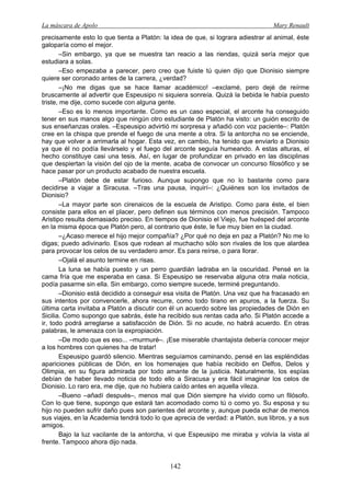 La máscara de Apolo Mary Renault 
142 
precisamente esto lo que tienta a Platón: la idea de que, si lograra adiestrar al animal, éste galoparía como el mejor. 
–Sin embargo, ya que se muestra tan reacio a las riendas, quizá sería mejor que estudiara a solas. 
–Eso empezaba a parecer, pero creo que fuiste tú quien dijo que Dionisio siempre quiere ser coronado antes de la carrera, ¿verdad? 
–¡No me digas que se hace llamar académico! –exclamé, pero dejé de reírme bruscamente al advertir que Espeusipo ni siquiera sonreía. Quizá la bebida le había puesto triste, me dije, como sucede con alguna gente. 
–Eso es lo menos importante. Como es un caso especial, el arconte ha conseguido tener en sus manos algo que ningún otro estudiante de Platón ha visto: un guión escrito de sus enseñanzas orales. –Espeusipo advirtió mi sorpresa y añadió con voz paciente–: Platón cree en la chispa que prende el fuego de una mente a otra. Si la antorcha no se enciende, hay que volver a arrimarla al hogar. Esta vez, en cambio, ha tenido que enviarlo a Dionisio ya que él no podía llevárselo y el fuego del arconte seguía humeando. A estas alturas, el hecho constituye casi una tesis. Así, en lugar de profundizar en privado en las disciplinas que despiertan la visión del ojo de la mente, acaba de convocar un concurso filosófico y se hace pasar por un producto acabado de nuestra escuela. 
–Platón debe de estar furioso. Aunque supongo que no lo bastante como para decidirse a viajar a Siracusa. –Tras una pausa, inquirí–: ¿Quiénes son los invitados de Dionisio? 
–La mayor parte son cirenaicos de la escuela de Aristipo. Como para éste, el bien consiste para ellos en el placer, pero definen sus términos con menos precisión. Tampoco Aristipo resulta demasiado preciso. En tiempos de Dionisio el Viejo, fue huésped del arconte en la misma época que Platón pero, al contrario que éste, le fue muy bien en la ciudad. 
–¿Acaso merece el hijo mejor compañía? ¿Por qué no deja en paz a Platón? No me lo digas; puedo adivinarlo. Esos que rodean al muchacho sólo son rivales de los que alardea para provocar los celos de su verdadero amor. Es para reírse, o para llorar. 
–Ojalá el asunto termine en risas. 
La luna se había puesto y un perro guardián ladraba en la oscuridad. Pensé en la cama fría que me esperaba en casa. Si Espeusipo se reservaba alguna otra mala noticia, podía pasarme sin ella. Sin embargo, como siempre sucede, terminé preguntando. 
–Dionisio está decidido a conseguir esa visita de Platón. Una vez que ha fracasado en sus intentos por convencerle, ahora recurre, como todo tirano en apuros, a la fuerza. Su última carta invitaba a Platón a discutir con él un acuerdo sobre las propiedades de Dión en Sicilia. Como supongo que sabrás, éste ha recibido sus rentas cada año. Si Platón accede a ir, todo podrá arreglarse a satisfacción de Dión. Si no acude, no habrá acuerdo. En otras palabras, le amenaza con la expropiación. 
–De modo que es eso... –murmuré–. ¡Ese miserable chantajista debería conocer mejor a los hombres con quienes ha de tratar! 
Espeusipo guardó silencio. Mientras seguíamos caminando, pensé en las espléndidas apariciones públicas de Dión, en los homenajes que había recibido en Delfos, Delos y Olimpia, en su figura admirada por todo amante de la justicia. Naturalmente, los espías debían de haber llevado noticia de todo ello a Siracusa y era fácil imaginar los celos de Dionisio. Lo raro era, me dije, que no hubiera caído antes en aquella vileza. 
–Bueno –añadí después–, menos mal que Dión siempre ha vivido como un filósofo. Con lo que tiene, supongo que estará tan acomodado como tú o como yo. Su esposa y su hijo no pueden sufrir daño pues son parientes del arconte y, aunque pueda echar de menos sus viajes, en la Academia tendrá todo lo que aprecia de verdad: a Platón, sus libros, y a sus amigos. 
Bajo la luz vacilante de la antorcha, vi que Espeusipo me miraba y volvía la vista al frente. Tampoco ahora dijo nada.  