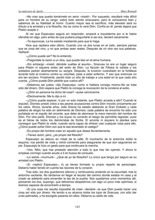 La máscara de Apolo Mary Renault 
143 
–No creo que pueda tomármelo en serio –insistí–. Por supuesto, resultará más difícil para un hombre de su rango, sobre todo siendo siracusano, pero le conocemos bien y sabemos de su fidelidad al honor. Cuanto mayor sea el sacrificio, más elevado será su tributo a la amistad y a la filosofía. Así es como lo verá Dión. Confía en él: jamás dejará que Platón acepte ir. 
Al ver que Espeusipo seguía sin responder, empecé a inquietarme por si le había ofendido en algo, pero antes de que pudiera preguntarle si así era, declaró secamente: 
–Te equivocas. Le ha estado insistiendo para que lo haga. 
Hice que repitiera esto último. Cuando uno ve dos lunas en el cielo, siempre piensa que es cosa del vino, y no que ambas sean reales. Después de oír otra vez sus palabras, repliqué: 
–¿Cómo puede ser? No lo entiendo. 
–Pregúntale la razón a un dios, que puede leer en el alma humana. 
–Sin embargo –insistí, dándole vueltas al asunto–, Siracusa no era un lugar seguro para Platón ni siquiera antes del exilio de Dión. La facción de Filistos le odiaba y los soldados pedían abiertamente su sangre. Después, le tuvieron custodiado en la fortaleza durante todo el invierno contra su voluntad, pese a estar enfermo. Y eso que entonces no era tan anciano. Finalmente, perdió todo un año de trabajo a una edad en la que cada año cuenta. ¿Cómo puede Dión pedirle que vuelva allí? 
–Debemos ser justos –dijo Espeusipo, como si hablara consigo mismo–No se trata sólo del dinero. Dión espera que Platón le consiga la revocación de la condena al exilio. 
–¿Dión en persona ha dicho tal cosa? –quise cerciorarme. 
–Efectivamente. Me lo dijo a mí. 
–¿Cómo puede esperar, ni por un solo instante, que Platón acceda a ello? Cuando le expulsó, Dionisio prestó oídos a las peores acusaciones contra Dión movido únicamente por los celos. Ahora, durante años, toda Grecia ha estado alabando al Gran Exiliado y cada palabra de elogio ha sido en detrimento de Dionisio; cada palabra de encomio ha sido una puñalada en el orgullo del arconte, que debe de aborrecer la mera mención del nombre de Dión. Por otra parte, Dionisio y los suyos no correrán el riesgo de permitirle regresar, pues es el héroe de todos los demócratas de Sicilia. El arconte ni siquiera lo plantea para conseguir que Platón le visite, cuando sería capaz de ofrecer casi cualquier cosa para ello. ¿Cómo puede soñar Dión con que le sea levantado el castigo? 
–Es propio del hombre creer en aquello que desea fervientemente. 
–Tienes razón, pero, ¿es propio del filósofo? 
Espeusipo se detuvo en mitad de la calle. El muchacho de la antorcha dobló la esquina, nos perdió de vista y volvió corriendo para asegurarse de que aún seguíamos en pie. Espeusipo le hizo un gesto para que continuara la marcha. 
–Veo, Niko, que has prestado atención a todo lo que has ido oyendo. Y ahora lo empleas conmigo cuando acudo a ti en busca de consuelo. 
–Lo siento –murmuré–. ¿Qué sé yo de filosofía? Lo único que tengo por seguro es su amistad con Platón. 
–Sí –replicó Espeusipo–, tú ya tienes formado tu propio reparto de personajes. Debería haber tenido en cuenta las razones de tu corazón. 
Tras esto, los dos guardamos silencio y continuamos andando en la oscuridad, tras la antorcha vacilante. No tardamos en llegar al recodo del camino donde estaba mi casa y el criado se adelantó para encender la tea de la puerta. Nos quedamos unos momentos allí, pensando los dos, supongo, que debíamos despedirnos con algo un poco más optimista, si éramos capaces de encontrarlo a tiempo. 
–Si una cosa me resulta imposible de creer –declaré– es que Dión pueda hacer una cosa así sólo por dinero. Ha tenido a su alcance todos los lujos de Siracusa, con sólo dar unas palmadas, y ha escogido pasarse sin ellos. Observa su estilo de vida.  