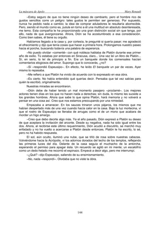 La máscara de Apolo Mary Renault 
144 
–Estoy seguro de que no tiene ningún deseo de cambiarlo, pero el hombre rico de gustos sencillos corre un peligro: tales gustos le permiten ser generoso. Por supuesto, nunca ha pedido nada a cambio; la idea de comprar aduladores le resultaría aborrecible. Pero, siendo el mundo como es, pulula en torno a él una multitud en absoluto desinteresada, me temo. Esta compañía le ha proporcionado una gran distinción social sin que tenga, por ello, nada de que avergonzarse. Ahora, Dión se ha acostumbrado a esa consideración. Como bien sabes, él tiene su orgullo. 
Habíamos llegado a la casa y, por cortesía, le pregunté si quería pasar; me agradeció el ofrecimiento y dijo que tenía cosas que hacer a primera hora. Prolongamos nuestro paseo hacia el porche, buscando todavía una palabra de esperanza. 
–No puedo olvidar –comenté– con qué nobleza hablaba de Platón durante ese primer año de exilio. Tú estabas por entonces en Siracusa, claro... Una vez leí un libro de Platón... Sí, en serio, lo leí de principio a fin. Era un banquete donde los comensales hacían comentarios elogiosos del amor. Supongo que lo conocerás, ¿no? 
–Sí –respondió Espeusipo–. En efecto, he leído El banquete un par de veces. Ayer mismo lo repasaba. 
–Me refiero a que Platón ha vivido de acuerdo con lo expresado en esa obra. 
–Es cierto. No había entendido qué querías decir. Pensaba que tal vez sabías para quién la escribió, originalmente. 
Nuestras miradas se encontraron. 
–Dión debe de haber tenido un mal momento pasajero –proclamé–. Los mejores actores tienen días en los que no hacen nada a derechas; sin duda, lo mismo les sucede a los grandes hombres. Ahora que sabe lo que opina Platón, hará memoria y no volverá a pensar en una cosa así. Creo que nos estamos preocupando por una nimiedad. 
Empezaba a amanecer. En los sauces trinaron unos pájaros, los mismos que me habían despertado más de una vez cuando hacía calor en la casa. Bajo la luz mortecina, vi que el rostro de Espeusipo se llenaba de arrugas como el de un mono que acabara de morder un higo amargo. 
–Creo que debo decirte algo más. Ya el año pasado, Dión expresó a Platón su deseo de que aceptara la invitación del arconte. Desde su negativa, nada ha sido igual entre los dos. Ahora, al recibirse este último requerimiento, Dión acudió a discutirlo, se marchó muy enfadado y no ha vuelto a acercarse a Platón desde entonces. Platón le ha escrito, lo sé, pero no ha habido respuesta. 
El sol, aún oculto, iluminó una nube, que se tiñó de rosa sobre nuestras cabezas. Volviéndome hacia la Acrópolis, vi los adornos dorados del techo de los templos, reflejando las primeras luces del día. Delante de la casa seguía el muchacho de la antorcha, esperando el permiso para apagar ésta. Un recuerdo se agitó en mi mente; un escalofrío como un dedo helado me recorrió el espinazo. Empecé a decir algo, pero me interrumpí. 
–¿Qué? –dijo Espeusipo, saliendo de su ensimismamiento. 
–No, nada –respondí–. Olvidaba que no viste la obra.  