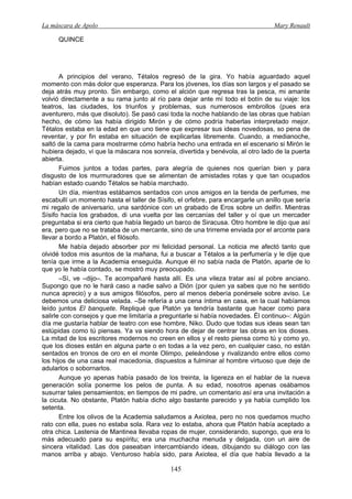 La máscara de Apolo Mary Renault 
145 
QUINCE 
A principios del verano, Tétalos regresó de la gira. Yo había aguardado aquel momento con más dolor que esperanza. Para los jóvenes, los días son largos y el pasado se deja atrás muy pronto. Sin embargo, como el alción que regresa tras la pesca, mi amante volvió directamente a su rama junto al río para dejar ante mí todo el botín de su viaje: los teatros, las ciudades, los triunfos y problemas, sus numerosos embrollos (pues era aventurero, más que disoluto). Se pasó casi toda la noche hablando de las obras que habían hecho, de cómo las había dirigido Mirón y de cómo podría haberlas interpretado mejor. Tétalos estaba en la edad en que uno tiene que expresar sus ideas novedosas, so pena de reventar, y por fin estaba en situación de explicarlas libremente. Cuando, a medianoche, saltó de la cama para mostrarme cómo habría hecho una entrada en el escenario si Mirón le hubiera dejado, vi que la máscara nos sonreía, divertida y benévola, al otro lado de la puerta abierta. 
Fuimos juntos a todas partes, para alegría de quienes nos querían bien y para disgusto de los murmuradores que se alimentan de amistades rotas y que tan ocupados habían estado cuando Tétalos se había marchado. 
Un día, mientras estábamos sentados con unos amigos en la tienda de perfumes, me escabullí un momento hasta el taller de Sísifo, el orfebre, para encargarle un anillo que sería mi regalo de aniversario, una sardónice con un grabado de Eros sobre un delfín. Mientras Sísifo hacía los grabados, di una vuelta por las cercanías del taller y oí que un mercader preguntaba si era cierto que había llegado un barco de Siracusa. Otro hombre le dijo que así era, pero que no se trataba de un mercante, sino de una trirreme enviada por el arconte para llevar a bordo a Platón, el filósofo. 
Me había dejado absorber por mi felicidad personal. La noticia me afectó tanto que olvidé todos mis asuntos de la mañana, fui a buscar a Tétalos a la perfumería y le dije que tenía que irme a la Academia enseguida. Aunque él no sabía nada de Platón, aparte de lo que yo le había contado, se mostró muy preocupado. 
–Sí, ve –dijo–. Te acompañaré hasta allí. Es una vileza tratar así al pobre anciano. Supongo que no le hará caso a nadie salvo a Dión (por quien ya sabes que no he sentido nunca aprecio) y a sus amigos filósofos, pero al menos debería ponérsele sobre aviso. Le debemos una deliciosa velada. –Se refería a una cena íntima en casa, en la cual habíamos leído juntos El banquete. Repliqué que Platón ya tendría bastante que hacer como para salirle con consejos y que me limitaría a preguntarle si había novedades. Él continuo–: Algún día me gustaría hablar de teatro con ese hombre, Niko. Dudo que todas sus ideas sean tan estúpidas como tú piensas. Ya va siendo hora de dejar de centrar las obras en los dioses. La mitad de los escritores modernos no creen en ellos y el resto piensa como tú y como yo, que los dioses están en alguna parte o en todas a la vez pero, en cualquier caso, no están sentados en tronos de oro en el monte Olimpo, peleándose y rivalizando entre ellos como los hijos de una casa real macedonia, dispuestos a fulminar al hombre virtuoso que deje de adularlos o sobornarlos. 
Aunque yo apenas había pasado de los treinta, la ligereza en el hablar de la nueva generación solía ponerme los pelos de punta. A su edad, nosotros apenas osábamos susurrar tales pensamientos; en tiempos de mi padre, un comentario así era una invitación a la cicuta. No obstante, Platón había dicho algo bastante parecido y ya había cumplido los setenta. 
Entre los olivos de la Academia saludamos a Axiotea, pero no nos quedamos mucho rato con ella, pues no estaba sola. Rara vez lo estaba, ahora que Platón había aceptado a otra chica. Lastenia de Mantinea llevaba ropas de mujer, considerando, supongo, que era lo más adecuado para su espíritu; era una muchacha menuda y delgada, con un aire de sincera vitalidad. Las dos paseaban intercambiando ideas, dibujando su diálogo con las manos arriba y abajo. Venturoso había sido, para Axiotea, el día que había llevado a la  