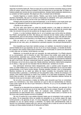La máscara de Apolo Mary Renault 
146 
segunda muchacha hasta allí. Para la mujer de la cual los hombres necesitan tanto la mente como el cuerpo, está la vida de la hetaira. Pero tal existencia no era para ella. Si Platón no hubiera estado por encima de los convencionalismos, Axiotea habría padecido abstinencia y su carácter se habría agriado. Me alegré por ella y le deseé toda la felicidad. 
Cuando llegamos a nuestro destino, Tétalos, que tenía mucha delicadeza para los asuntos importantes, dijo que no conocía a Espeusipo lo suficiente como para presentarse ante él en aquella situación y se fue a dar una vuelta por los jardines. 
Al llegar ante la puerta de la casa de Espeusipo, oí en el interior a una mujer joven que lloraba y se golpeaba el pecho mientras gemía, por centésima vez a juzgar por su tono: 
–¡Quizás no te vuelva a ver! 
No tuve valor para llamar en mitad de aquella escena y me alejé en dirección al bosquecillo. Acababa de oír lo que había venido a saber pero, en mi deseo de conocer algo más, me convencí de que tal vez pudiera ser de alguna ayuda si volvía más tarde. 
A poco, vi a dos hombres delante de mí, en el sendero que corría entre los árboles. Era Platón, acompañado de Dión. Me detuve con intención de dar media vuelta y retirarme discretamente, pero en ese preciso instante Platón vio a alguien un poco más allá (sin duda, estaba concentrado en sus asuntos) y se dirigió hacia él, indicando a Dión que le esperara. 
Dión se sentó en un banco a la sombra. Yo habría podido abandonar el lugar fácilmente sin ser visto, pero, sin detenerme a pensarlo siquiera, me acerqué directamente a él. 
Era imposible que fuera bien recibido aunque, en realidad, me devolvió el saludo con menos frialdad de la que esperaba; tal vez vio en mí un buen presagio, un heraldo de Sicilia. En cualquier otra ocasión hasta aquel momento, habría continuado mi camino sin atreverme a más; esta vez, en cambio, tomé asiento a su lado. 
Hablamos, no recuerdo de qué; por supuesto, de nada pertinente. Vi a Platón absorto en su conversación; aún le llevaría un rato. Dión estuvo muy cortés, pero pude leer sus pensamientos: esperaba que, cuando Platón volviera, yo tuviese la suficiente delicadeza como para dejarles solos; mientras tanto, se sentía en la obligación de soportarme hablando de esto y de lo otro. Mi temor reverencial hacia él, supongo, había empezado a derramarse en Siracusa, con el vino de su copa rota. Desde entonces, asimismo, había hecho progresos en mi oficio y –algo que tal vez marcaba más las diferencias– también en el amor. 
Esa admiración temerosa había desaparecido, pero a cambio pude recuperar otra cosa. La noble belleza de su rostro era como una máscara espléndida con la cual me había acostumbrado a vivir hacía mucho tiempo. Durante aquellos minutos, volví a contemplarla. Muchos hombres de su edad (ya debía de haber cumplido los cincuenta) tienen las facciones fofas o grasosas, o contraídas por las pequeñas cuitas, o llenas de amargura. En cambio, Dión había mantenido su rostro muy cuidado; si su piel había envejecido, lo había hecho llena de salud. Un rostro regio, el suyo; una de esas máscaras clásicas hechas de maderas duras que se esculpen como la piedra. 
No sé cómo nos pusimos a hablar de Delfos, pero recuerdo que hice un comentario sobre Los mirmidones y las raras ocasiones en que la obra se representaba en Atenas. Fuera quien fuese de los dos el que mencionó a Homero, fui yo (y no es probable que lo olvide) quien dijo: 
–Esquilo se ha desviado de sus textos aquí y allá. Toma a Patroclo, por ejemplo. En la Ilíada, su padre le recuerda que es el de más edad de los dos amigos; Esquilo, en cambio, le convierte en el joven amado. Bien, en cualquier caso –continué, siguiendo mi razonamiento (si cabe llamarlo así)–, supongo que de todos modos sería un hombre en la flor de la vida cuando Aquiles le envió a la batalla. 
No me di cuenta de lo que estaba diciendo hasta que el comentario hubo surgido de mis labios. Si os preguntáis cómo es posible tal estupidez en un hombre capaz de viajar continuamente y de ganarse el pan, mi única respuesta es suponer que mi espíritu tomó prestada mi voz sin darme tiempo a advertirlo. Ya habría sido suficientemente malo el asunto si el comentario hubiera sido mío, pero la memoria de un actor es como el nido de la corneja y la frase estaba tomada de El banquete de Platón.  
