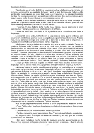 La máscara de Apolo Mary Renault 
147 
Ya antes de que el rostro de Dión se volviera sombrío y helado como una montaña en invierno, comprendí lo que acababa de hacer y perdí el aire de inocencia. Haber pedido perdón sólo hubiera puesto las cosas diez veces peor; ni siquiera se me pasó por la cabeza tal idea. No consigo recordar con qué palabras me hizo conocer Dión su incomodidad, pero seguro que no podía desear más que yo verme desaparecer de allí. 
A veces, cuando uno está trastornado, tiene que saber hacer un mutis. Sin dejar de pensar en lo que había dejado atrás, eché a correr al encuentro de Tétalos, quien me hizo tomar asiento y contarle lo que sucedía. Al final, me dijo: 
–Tonterías. Podrías haberle dicho mucho más, incluso. Espera solamente a tener setenta años y comprueba entonces si te trato como él a Platón. 
La risa me sentó bien, pero hasta el día siguiente no me vi con ánimos para visitar a Espeusipo. 
Le encontré en su jardín, hablando con el viejo esclavo persa que lo cuidaba y con aquel joven Aristóteles a quien ya había encargado sus especímenes anteriormente. Al poco rato, vino a sentarse conmigo a la sombra de la pared de la casa, bajo el emparrado. A nuestro alrededor había varias macetas de plantas fragantes. 
–Se lo puedo encargar todo –me comentó–. Nunca se le olvida un detalle. Es uno de nuestros hombres más dotados, aunque no está muy impuesto en los principios fundamentales. No hace más que preguntar cómo, cómo, cómo; no comprende que para Platón el cómo es un instrumento para descubrir el porqué. ¿Por qué, Niko, existe el hombre? ¿Y por qué pregunta el hombre el porqué? Sabiendo esto, tenemos toda la verdad en nuestras manos. Sin ello, ¿dónde conduce una vida de cómos? Tal vez a diseñar una catapulta como la del viejo Dionisio, que puede arrojar una piedra a dos estadios de las murallas y matar a un hombre: un misterio divino que podemos resignarnos a destruir porque nunca lo hemos definido... Pero, ¿por qué continuar? ¿Qué puedo hacer por ti, Niko? 
Le dije que había oído que zarpaba con Platón y sólo había acudido a decirle adiós. Espeusipo echó la cabeza hacia atrás, apoyándola en la pared con un suspiro, y murmuró: 
–No tienes idea de lo que ha sucedido desde la última vez que hablamos. Y ya desde antes, pues me he guardado ciertas cosas; has estado definiendo mis propios pensamientos más deprisa de lo que podía soportar... ¡Ah, claro!, te estarás preguntando cómo es que Platón ha aceptado. Lo verdaderamente extraño es que haya tardado tanto. Durante los últimos meses, Dionisio ha escrito a todos los amigos importantes que tiene en Atenas, encomendándoles que le insistieran. Por lo general, esas cartas dicen que, cuando Platón esté en Siracusa, impulsará unas reformas que sólo pueden llevarse a término bajo su dirección. Platón debe de saber muy bien lo que valen estas promesas, pero puedes suponer cómo se ha sentido con la mitad de los atenienses diciendo que tiene la posibilidad de cambiar una tiranía pero prefiere quedarse en casa, o que teme poner a prueba sus teorías. Además, Dionisio ha estado presionando a los tarentinos y ha escrito a Arquitas insinuándole que podría denunciar el tratado si Platón no acude a la Ortigia. Arquitas es considerado el padre de la ciudad; ¿cómo puede poner en peligro la seguridad de su gente por la de un amigo, cuando además debe parecerle que ese amigo incluso podría hacer un bien yendo a verle? Naturalmente, los invitados cireneos del arconte también han escrito alabando los progresos de su anfitrión en las cuestiones filosóficas y su veneración por las doctrinas de Platón, lo cual significa, sin duda, que Dionisio ha estado exponiendo versiones disparatadas que le causarían un ataque a Platón si las oyera. 
Hizo una pausa para tomar aliento mientras el criado preparaba una mesa con el vino. 
–Pobre Platón –dije–. Igual que el poeta cuando algún cómico ambulante destroza sus mejores versos. 
Cuando el esclavo se hubo marchado, Espeusipo añadió: 
–También han escrito todos los amigos de Dión. Y son más que todos los otros juntos. 
No respondí nada. Él rompió un retoño de albahaca y lo hizo girar en la mano contemplando sus florecillas. 
–Dión es mi invitado de mucho tiempo. En cualquier caso, hay que ser justos con él. Tiene un hijo creciendo en la casa del arconte y está también su esposa... –Guardó silencio  