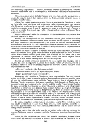 La máscara de Apolo Mary Renault 
148 
unos instantes y luego añadió: –Además, existe otra amenaza que Dión ignora. Platón ha prometido no revelarla, pero la única esperanza de evitarla ha sido aceptar las condiciones de Dionisio. 
Al momento, se arrepintió de haber hablado tanto y me hizo prometer que guardaría el secreto. Le pregunté cuándo iban a zarpar; en un par de días, me dijo, siempre y cuando el tiempo les fuera favorable. 
–Sabe Zeus cuándo volveremos a casa, Niko, o si llegará tal día. Delante de mi mujer me río de ello; pobre muchacha, está embarazada y ella misma apenas es más que una niña. Me parece cruel marcharme, pero aún sería peor abandonar a Platón. Me pregunto cuánto tiempo pasará antes de que tú y yo podamos volver a sentarnos aquí. –Recorrió el jardín con la mirada, deteniéndola aquí y allá–. ¿Has pensado en actuar en Siracusa? Sería un placer verte allí. 
Cuando el barco levó anclas, fui a despedirlo, ya que media Atenas hizo lo mismo. Fue como una escena en el teatro. 
Platón y Dión se despidieron con toda formalidad; sin duda, ya se habían dicho adiós en privado. Se besaron ceremoniosamente, como dos reyes de una tragedia. Vi a Axiotea y a su amiga derramando grandes lagrimones, y los ojos de los hombres de la Academia no estaban mucho más secos. Era como si estuvieran viendo a Sócrates tomando la cicuta. Sin embargo, Dión mantuvo la compostura. Su noble porte impresionó tanto a los presentes que casi esperé que prorrumpieran en un aplauso. 
Pasaron los meses. Se acercó el otoño sin noticias del regreso de Platón. Apenas vi a Axiotea durante esa época, pues ambos teníamos muchas cosas con que llenar el tiempo. Tétalos había estado haciendo giras cortas, con estancias en casa entre una y otra; lógicamente, yo también había hecho lo mismo cuando me habían llegado ofertas adecuadas. Fueron ayunos breves y felices, en los que trabajé bien. 
Cuando ya estaba terminando claramente la buena época para navegar, hice el esfuerzo de acudir a preguntarle a Axiotea dónde estaba Platón. En Siracusa, me dijo la muchacha; Dionisio le había convencido para pasar allí el invierno y ultimar el acuerdo sobre las propiedades de Dión. 
–¿Otra vez? –exclamé–. ¡No! ¡Esto es demasiado! 
La menuda Lastenia, con su voz aguda de pajarillo, añadió: 
–Espero que se lo agradezca como es debido. 
Axiotea nos miró con tristeza. Ella siempre había reverenciado a Dión pero, aunque sintiera su pérdida, todavía le quedaba la Causa. Las cosas le parecían más sencillas que a mí, pero ella no había estado nunca en Sicilia. Pasó el invierno y llegó la primavera. En las Dionisias, Filemón, un actor muy distinguido, negoció con Mirón la cesión de Tétalos para el concurso. La obra que representaron fue Heracles en Lidia; en ella, Tétalos hizo de Onfalia y de Iolao, cambiando de máscaras con gran virtuosismo y realizando una interpretación magistral en el primero de esos papeles. Pude apreciar el placer que le producía trabajar con un protagonista moderno, aunque la disciplina del viejo Mirón le había sido provechosa. Yo participé en el concurso con la obra Teseo en los Infiernos y me habría gustado tenerle en la compañía para que hiciera los papeles de Piritoo y de Perséfona; pero no hay pájaro que nazca sin romper antes la cáscara del huevo. Aquél fue uno de los años en que Teodoro se llevó el premio; regresamos de su fiesta cansados y felices, sin querer recordar qué caminos y mares estaban abriéndose y qué pronto nos separaríamos de nuevo. 
En efecto, después de vernos mucho a principios de verano, Mirón recibió una oferta para acudir a Macedonia y seguir luego hacia el norte, hasta Bizancio. Sabiendo por experiencia que me costaría más hacer planes cuando estuviera solo, me sacudí como un perro y empecé a moverme. 
Apenas cuatro días más tarde, cuando no habían hecho más que empezar los ensayos, Tétalos se presentó en casa a mediodía. Acababa de abandonar la compañía de Mirón. 
–Ni un día más. He comprendido que no iba a soportar los ensayos, de modo que he jugado limpio con ese viejo monstruo y le he dado tiempo para que me reemplace. No le  