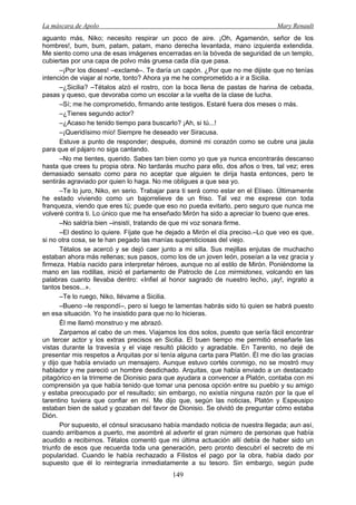 La máscara de Apolo Mary Renault 
149 
aguanto más, Niko; necesito respirar un poco de aire. ¡Oh, Agamenón, señor de los hombres!, bum, bum, patam, patam, mano derecha levantada, mano izquierda extendida. Me siento como una de esas imágenes encerradas en la bóveda de seguridad de un templo, cubiertas por una capa de polvo más gruesa cada día que pasa. 
–¡Por los dioses! –exclamé–. Te daría un capón. ¿Por que no me dijiste que no tenías intención de viajar al norte, tonto? Ahora ya me he comprometido a ir a Sicilia. 
–¿Sicilia? –Tétalos alzó el rostro, con la boca llena de pastas de harina de cebada, pasas y queso, que devoraba como un escolar a la vuelta de la clase de lucha. 
–Sí; me he comprometido, firmando ante testigos. Estaré fuera dos meses o más. 
–¿Tienes segundo actor? 
–¿Acaso he tenido tiempo para buscarlo? ¡Ah, si tú...! 
–¡Queridísimo mío! Siempre he deseado ver Siracusa. 
Estuve a punto de responder; después, dominé mi corazón como se cubre una jaula para que el pájaro no siga cantando. 
–No me tientes, querido. Sabes tan bien como yo que ya nunca encontrarás descanso hasta que crees tu propia obra. No tardarás mucho para ello, dos años o tres, tal vez; eres demasiado sensato como para no aceptar que alguien te dirija hasta entonces, pero te sentirás agraviado por quien lo haga. No me obligues a que sea yo. 
–Te lo juro, Niko, en serio. Trabajar para ti será como estar en el Elíseo. Últimamente he estado viviendo como un bajorrelieve de un friso. Tal vez me exprese con toda franqueza, viendo que eres tú; puede que eso no pueda evitarlo, pero seguro que nunca me volveré contra ti. Lo único que me ha enseñado Mirón ha sido a apreciar lo bueno que eres. 
–No saldría bien –insistí, tratando de que mi voz sonara firme. 
–El destino lo quiere. Fíjate que he dejado a Mirón el día preciso.–Lo que veo es que, si no otra cosa, se te han pegado las manías supersticiosas del viejo. 
Tétalos se acercó y se dejó caer junto a mi silla. Sus mejillas enjutas de muchacho estaban ahora más rellenas; sus pasos, como los de un joven león, poseían a la vez gracia y firmeza. Había nacido para interpretar héroes, aunque no al estilo de Mirón. Poniéndome la mano en las rodillas, inició el parlamento de Patroclo de Los mirmidones, volcando en las palabras cuanto llevaba dentro: «Infiel al honor sagrado de nuestro lecho, ¡ay!, ingrato a tantos besos...». 
–Te lo ruego, Niko, llévame a Sicilia. 
–Bueno –le respondí–, pero si luego te lamentas habrás sido tú quien se habrá puesto en esa situación. Yo he insistido para que no lo hicieras. 
Él me llamó monstruo y me abrazó. 
Zarpamos al cabo de un mes. Viajamos los dos solos, puesto que sería fácil encontrar un tercer actor y los extras precisos en Sicilia. El buen tiempo me permitió enseñarle las vistas durante la travesía y el viaje resultó plácido y agradable. En Tarento, no dejé de presentar mis respetos a Arquitas por si tenía alguna carta para Platón. Él me dio las gracias y dijo que había enviado un mensajero. Aunque estuvo cortés conmigo, no se mostró muy hablador y me pareció un hombre desdichado. Arquitas, que había enviado a un destacado pitagórico en la trirreme de Dionisio para que ayudara a convencer a Platón, contaba con mi comprensión ya que había tenido que tomar una penosa opción entre su pueblo y su amigo y estaba preocupado por el resultado; sin embargo, no existía ninguna razón por la que el tarentino tuviera que confiar en mí. Me dijo que, según las noticias, Platón y Espeusipo estaban bien de salud y gozaban del favor de Dionisio. Se olvidó de preguntar cómo estaba Dión. 
Por supuesto, el cónsul siracusano había mandado noticia de nuestra llegada; aun así, cuando arribamos a puerto, me asombré al advertir el gran número de personas que había acudido a recibirnos. Tétalos comentó que mi última actuación allí debía de haber sido un triunfo de esos que recuerda toda una generación, pero pronto descubrí el secreto de mi popularidad. Cuando le había rechazado a Filistos el pago por la obra, había dado por supuesto que él lo reintegraría inmediatamente a su tesoro. Sin embargo, según pude  