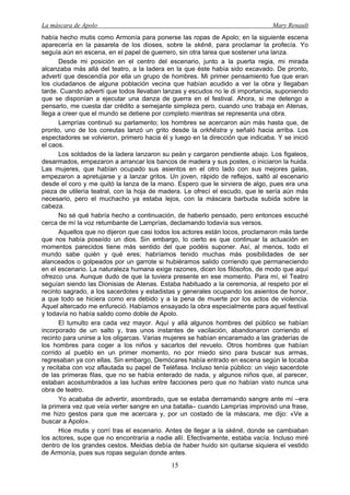 La máscara de Apolo Mary Renault 
15 
había hecho mutis como Armonía para ponerse las ropas de Apolo; en la siguiente escena aparecería en la pasarela de los dioses, sobre la skēnē, para proclamar la profecía. Yo seguía aún en escena, en el papel de guerrero, sin otra tarea que sostener una lanza. 
Desde mi posición en el centro del escenario, junto a la puerta regia, mi mirada alcanzaba más allá del teatro, a la ladera en la que éste había sido excavado. De pronto, advertí que descendía por ella un grupo de hombres. Mi primer pensamiento fue que eran los ciudadanos de alguna población vecina que habían acudido a ver la obra y llegaban tarde. Cuando advertí que todos llevaban lanzas y escudos no le di importancia, suponiendo que se disponían a ejecutar una danza de guerra en el festival. Ahora, si me detengo a pensarlo, me cuesta dar crédito a semejante simpleza pero, cuando uno trabaja en Atenas, llega a creer que el mundo se detiene por completo mientras se representa una obra. 
Lamprías continuó su parlamento; los hombres se acercaron aún más hasta que, de pronto, uno de los coreutas lanzó un grito desde la orkhēstra y señaló hacia arriba. Los espectadores se volvieron, primero hacia él y luego en la dirección que indicaba. Y se inició el caos. 
Los soldados de la ladera lanzaron su peán y cargaron pendiente abajo. Los figaleos, desarmados, empezaron a arrancar los bancos de madera y sus postes, o iniciaron la huida. Las mujeres, que habían ocupado sus asientos en el otro lado con sus mejores galas, empezaron a apretujarse y a lanzar gritos. Un joven, rápido de reflejos, saltó al escenario desde el coro y me quitó la lanza de la mano. Espero que le sirviera de algo, pues era una pieza de utilería teatral, con la hoja de madera. Le ofrecí el escudo, que le sería aún más necesario, pero el muchacho ya estaba lejos, con la máscara barbuda subida sobre la cabeza. 
No sé qué habría hecho a continuación, de haberlo pensado, pero entonces escuché cerca de mí la voz retumbante de Lamprías, declamando todavía sus versos. 
Aquellos que no dijeron que casi todos los actores están locos, proclamaron más tarde que nos había poseído un dios. Sin embargo, lo cierto es que continuar la actuación en momentos parecidos tiene más sentido del que podéis suponer. Así, al menos, todo el mundo sabe quién y qué eres; habríamos tenido muchas más posibilidades de ser alanceados o golpeados por un garrote si hubiéramos salido corriendo que permaneciendo en el escenario. La naturaleza humana exige razones, dicen los filósofos, de modo que aquí ofrezco una. Aunque dudo de que la tuviera presente en ese momento. Para mí, el Teatro seguían siendo las Dionisias de Atenas. Estaba habituado a la ceremonia, al respeto por el recinto sagrado, a los sacerdotes y estadistas y generales ocupando los asientos de honor, a que todo se hiciera como era debido y a la pena de muerte por los actos de violencia. Aquel altercado me enfureció. Habíamos ensayado la obra especialmente para aquel festival y todavía no había salido como doble de Apolo. 
El tumulto era cada vez mayor. Aquí y allá algunos hombres del público se habían incorporado de un salto y, tras unos instantes de vacilación, abandonaron corriendo el recinto para unirse a los oligarcas. Varias mujeres se habían encaramado a las graderías de los hombres para coger a los niños y sacarlos del revuelo. Otros hombres que habían corrido al pueblo en un primer momento, no por miedo sino para buscar sus armas, regresaban ya con ellas. Sin embargo, Demócares había entrado en escena según le tocaba y recitaba con voz aflautada su papel de Teléfasa. Incluso tenía público: un viejo sacerdote de las primeras filas, que no se había enterado de nada, y algunos niños que, al parecer, estaban acostumbrados a las luchas entre facciones pero que no habían visto nunca una obra de teatro. 
Yo acababa de advertir, asombrado, que se estaba derramando sangre ante mí –era la primera vez que veía verter sangre en una batalla– cuando Lamprías improvisó una frase, me hizo gestos para que me acercara y, por un costado de la máscara, me dijo: «Ve a buscar a Apolo». 
Hice mutis y corrí tras el escenario. Antes de llegar a la skēnē, donde se cambiaban los actores, supe que no encontraría a nadie allí. Efectivamente, estaba vacía. Incluso miré dentro de los grandes cestos. Meidias debía de haber huido sin quitarse siquiera el vestido de Armonía, pues sus ropas seguían donde antes.  