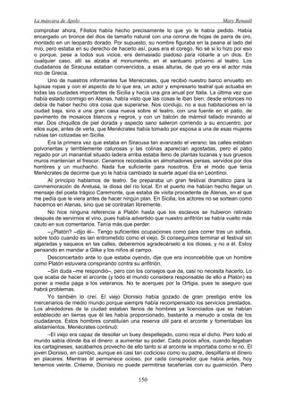 La máscara de Apolo Mary Renault 
150 
comprobar ahora, Filistos había hecho precisamente lo que yo le había pedido. Había encargado un bronce del dios de tamaño natural con una corona de hojas de parra de oro, montado en un leopardo dorado. Por supuesto, su nombre figuraba en la peana al lado del mío, pero estaba en su derecho de hacerlo así, pues era el corego. No sé si lo hizo por eso o porque, pese a todos sus vicios, era demasiado piadoso para robarle a un dios. En cualquier caso, allí se alzaba el monumento, en el santuario próximo al teatro. Los ciudadanos de Siracusa estaban convencidos, a esas alturas, de que yo era el actor más rico de Grecia. 
Uno de nuestros informantes fue Menécrates, que recibió nuestro barco envuelto en lujosas ropas y con el aspecto de lo que era, un actor y empresario teatral que actuaba en todas las ciudades importantes de Sicilia y hacía una gira anual por Italia. La última vez que había estado conmigo en Atenas, había visto que las cosas le iban bien; desde entonces no debía de haber hecho otra cosa que superarse. Nos condujo, no a sus habitaciones en la ciudad baja, sino a una gran casa nueva sobre el teatro, con una fuente en el patio, de pavimento de mosaicos blancos y negros, y con un balcón de mármol tallado mirando al mar. Dos chiquillos de piel dorada y aspecto sano salieron corriendo a su encuentro; por ellos supe, antes de verla, que Menécrates había tomado por esposa a una de esas mujeres rubias tan cotizadas en Sicilia. 
Era la primera vez que estaba en Siracusa tan avanzado el verano; las calles estaban polvorientas y terriblemente calurosas y las colinas aparecían agostadas, pero el patio regado por un manantial situado ladera arriba estaba lleno de plantas lozanas y sus gruesos muros mantenían el frescor. Cenamos recostados en almohadones persas, servidos por dos hombres y un muchacho. Nada fue suficiente para nosotros. Era el modo que tenía Menécrates de decirme que yo le había cambiado la suerte aquel día en Leontinoi. 
Al principio hablamos de teatro. Se preparaba un gran festival dramático para la conmemoración de Aretusa, la diosa del río local. En el puerto me habían hecho llegar un mensaje del poeta trágico Caremonte, que estaba de visita procedente de Atenas, en el que me pedía que le viera antes de hacer ningún plan. En Sicilia, los actores no se sortean como hacemos en Atenas, sino que se contratan libremente. 
No hice ninguna referencia a Platón hasta que los esclavos se hubieron retirado después de servirnos el vino, pues había advertido que nuestro anfitrión se había vuelto más cauto en sus comentarios. Tenía más que perder. 
–¿Platón? –dijo él–. Tengo suficientes ocupaciones como para correr tras un sofista, sobre todo cuando es tan entrometido como el viejo. Si conseguimos terminar el festival sin algaradas y saqueos en las calles, deberemos agradecérselo a los dioses, y no a él. Estoy pensando en mandar a Glike y los niños al campo. 
Desconcertado ante lo que estaba oyendo, dije que era inconcebible que un hombre como Platón estuviera conspirando contra su anfitrión. 
–Sin duda –me respondió–, pero con los consejos que da, casi no necesita hacerlo. Lo que acaba de hacer el arconte (y todo el mundo considera responsable de ello a Platón) es poner a media paga a los veteranos. No te acerques por la Ortigia, pues te aseguro que habrá problemas. 
Yo también lo creí. El viejo Dionisio había gozado de gran prestigio entre los mercenarios de medio mundo porque siempre había recompensado los servicios prestados. Los alrededores de la ciudad estaban llenos de hombres ya licenciados que se habían establecido en tierras que él les había proporcionado, bastante a menudo a costa de los ciudadanos. Estos hombres constituían una reserva útil para el arconte y fomentaban los alistamientos. Menécrates continuó: 
–El viejo era capaz de desollar un buey despellejado, como reza el dicho. Pero todo el mundo sabía dónde iba el dinero: a aumentar su poder. Cada pocos años, cuando llegaban los cartagineses, sacábamos provecho de ello tanto si al arconte le importaba como si no. El joven Dionisio, en cambio, aunque es casi tan codicioso como su padre, despilfarra el dinero en placeres. Mientras él permanece ocioso, por cada conspirador que había antes, hoy tenemos veinte. Créeme, Dionisio no puede permitirse tacañerías con su guarnición. Pero  