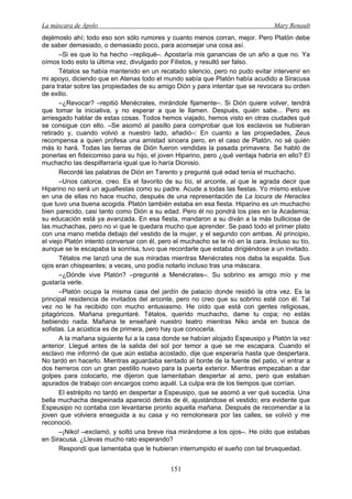 La máscara de Apolo Mary Renault 
151 
dejémoslo ahí; todo eso son sólo rumores y cuanto menos corran, mejor. Pero Platón debe de saber demasiado, o demasiado poco, para aconsejar una cosa así. 
–Si es que lo ha hecho –repliqué–. Apostaría mis ganancias de un año a que no. Ya oímos todo esto la última vez, divulgado por Filistos, y resultó ser falso. 
Tétalos se había mantenido en un recatado silencio, pero no pudo evitar intervenir en mi apoyo, diciendo que en Atenas todo el mundo sabía que Platón había acudido a Siracusa para tratar sobre las propiedades de su amigo Dión y para intentar que se revocara su orden de exilio. 
–¿Revocar? –repitió Menécrates, mirándole fijamente–. Si Dión quiere volver, tendrá que tomar la iniciativa, y no esperar a que le llamen. Después, quién sabe... Pero es arriesgado hablar de estas cosas. Todos hemos viajado, hemos visto en otras ciudades qué se consigue con ello. –Se asomó al pasillo para comprobar que los esclavos se hubieran retirado y, cuando volvió a nuestro lado, añadió–: En cuanto a las propiedades, Zeus recompensa a quien profesa una amistad sincera pero, en el caso de Platón, no sé quién más lo hará. Todas las tierras de Dión fueron vendidas la pasada primavera. Se habló de ponerlas en fideicomiso para su hijo, el joven Hiparino, pero ¿qué ventaja habría en ello? El muchacho las despilfarraría igual que lo haría Dionisio. 
Recordé las palabras de Dión en Tarento y pregunté qué edad tenía el muchacho. 
–Unos catorce, creo. Es el favorito de su tío, el arconte, al que le agrada decir que Hiparino no será un aguafiestas como su padre. Acude a todas las fiestas. Yo mismo estuve en una de ellas no hace mucho, después de una representación de La locura de Heracles que tuvo una buena acogida. Platón también estaba en esa fiesta. Hiparino es un muchacho bien parecido, casi tanto como Dión a su edad. Pero él no pondrá los pies en la Academia; su educación está ya avanzada. En esa fiesta, mandaron a su diván a la más bulliciosa de las muchachas, pero no vi que le quedara mucho que aprender. Se pasó todo el primer plato con una mano metida debajo del vestido de la mujer, y el segundo con ambas. Al principio, el viejo Platón intentó conversar con él, pero el muchacho se le rió en la cara. Incluso su tío, aunque se le escapaba la sonrisa, tuvo que recordarle que estaba dirigiéndose a un invitado. 
Tétalos me lanzó una de sus miradas mientras Menécrates nos daba la espalda. Sus ojos eran chispeantes; a veces, uno podía notarlo incluso tras una máscara. 
–¿Dónde vive Platón? –pregunté a Menécrates–. Su sobrino es amigo mío y me gustaría verle. 
–Platón ocupa la misma casa del jardín de palacio donde residió la otra vez. Es la principal residencia de invitados del arconte, pero no creo que su sobrino esté con él. Tal vez no le ha recibido con mucho entusiasmo. He oído que está con gentes religiosas, pitagóricos. Mañana preguntaré. Tétalos, querido muchacho, dame tu copa; no estás bebiendo nada. Mañana te enseñaré nuestro teatro mientras Niko anda en busca de sofistas. La acústica es de primera, pero hay que conocerla. 
A la mañana siguiente fui a la casa donde se habían alojado Espeusipo y Platón la vez anterior. Llegué antes de la salida del sol por temor a que se me escapara. Cuando el esclavo me informó de que aún estaba acostado, dije que esperaría hasta que despertara. No tardó en hacerlo. Mientras aguardaba sentado al borde de la fuente del patio, vi entrar a dos herreros con un gran pestillo nuevo para la puerta exterior. Mientras empezaban a dar golpes para colocarlo, me dijeron que lamentaban despertar al amo, pero que estaban apurados de trabajo con encargos como aquél. La culpa era de los tiempos que corrían. 
El estrépito no tardó en despertar a Espeusipo, que se asomó a ver qué sucedía. Una bella muchacha despeinada apareció detrás de él, ajustándose el vestido; era evidente que Espeusipo no contaba con levantarse pronto aquella mañana. Después de recomendar a la joven que volviera enseguida a su casa y no remoloneara por las calles, se volvió y me reconoció. 
–¡Niko! –exclamó, y soltó una breve risa mirándome a los ojos–. He oído que estabas en Siracusa. ¿Llevas mucho rato esperando? 
Respondí que lamentaba que le hubieran interrumpido el sueño con tal brusquedad.  