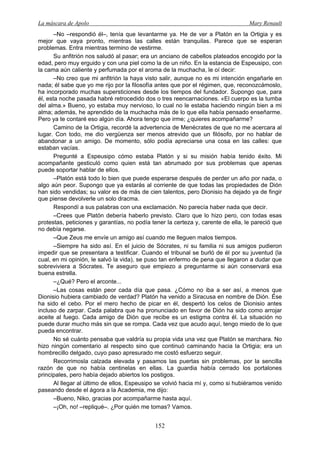 La máscara de Apolo Mary Renault 
152 
–No –respondió él–, tenía que levantarme ya. He de ver a Platón en la Ortigia y es mejor que vaya pronto, mientras las calles están tranquilas. Parece que se esperan problemas. Entra mientras termino de vestirme. 
Su anfitrión nos saludó al pasar; era un anciano de cabellos plateados encogido por la edad, pero muy erguido y con una piel como la de un niño. En la estancia de Espeusipo, con la cama aún caliente y perfumada por el aroma de la muchacha, le oí decir: 
–No creo que mi anfitrión la haya visto salir, aunque no es mi intención engañarle en nada; él sabe que yo me rijo por la filosofía antes que por el régimen, que, reconozcámoslo, ha incorporado muchas supersticiones desde los tiempos del fundador. Supongo que, para él, esta noche pasada habré retrocedido dos o tres reencarnaciones. «El cuerpo es la tumba del alma.» Bueno, yo estaba muy nervioso, lo cual no le estaba haciendo ningún bien a mi alma; además, he aprendido de la muchacha más de lo que ella había pensado enseñarme. Pero ya te contaré eso algún día. Ahora tengo que irme; ¿quieres acompañarme? 
Camino de la Ortigia, recordé la advertencia de Menécrates de que no me acercara al lugar. Con todo, me dio vergüenza ser menos atrevido que un filósofo, por no hablar de abandonar a un amigo. De momento, sólo podía apreciarse una cosa en las calles: que estaban vacías. 
Pregunté a Espeusipo cómo estaba Platón y si su misión había tenido éxito. Mi acompañante gesticuló como quien está tan abrumado por sus problemas que apenas puede soportar hablar de ellos. 
–Platón está todo lo bien que puede esperarse después de perder un año por nada, o algo aún peor. Supongo que ya estarás al corriente de que todas las propiedades de Dión han sido vendidas; su valor es de más de cien talentos, pero Dionisio ha dejado ya de fingir que piense devolverle un solo dracma. 
Respondí a sus palabras con una exclamación. No parecía haber nada que decir. 
–Crees que Platón debería haberlo previsto. Claro que lo hizo pero, con todas esas protestas, peticiones y garantías, no podía tener la certeza y, carente de ella, le pareció que no debía negarse. 
–Que Zeus me envíe un amigo así cuando me lleguen malos tiempos. 
–Siempre ha sido así. En el juicio de Sócrates, ni su familia ni sus amigos pudieron impedir que se presentara a testificar. Cuando el tribunal se burló de él por su juventud (la cual, en mi opinión, le salvó la vida), se puso tan enfermo de pena que llegaron a dudar que sobreviviera a Sócrates. Te aseguro que empiezo a preguntarme si aún conservará esa buena estrella. 
–¿Qué? Pero el arconte... 
–Las cosas están peor cada día que pasa. ¿Cómo no iba a ser así, a menos que Dionisio hubiera cambiado de verdad? Platón ha venido a Siracusa en nombre de Dión. Ése ha sido el cebo. Por el mero hecho de picar en él, despertó los celos de Dionisio antes incluso de zarpar. Cada palabra que ha pronunciado en favor de Dión ha sido como arrojar aceite al fuego. Cada amigo de Dión que recibe es un estigma contra él. La situación no puede durar mucho más sin que se rompa. Cada vez que acudo aquí, tengo miedo de lo que pueda encontrar. 
No sé cuánto pensaba que valdría su propia vida una vez que Platón se marchara. No hizo ningún comentario al respecto sino que continuó caminando hacia la Ortigia; era un hombrecillo delgado, cuyo paso apresurado me costó esfuerzo seguir. 
Recorrimosla calzada elevada y pasamos las puertas sin problemas, por la sencilla razón de que no había centinelas en ellas. La guardia había cerrado los portalones principales, pero había dejado abiertos los postigos. 
Al llegar al último de ellos, Espeusipo se volvió hacia mí y, como si hubiéramos venido paseando desde el ágora a la Academia, me dijo: 
–Bueno, Niko, gracias por acompañarme hasta aquí. 
–¡Oh, no! –repliqué–. ¿Por quién me tomas? Vamos.  