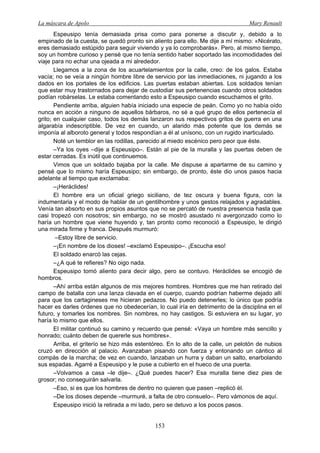 La máscara de Apolo Mary Renault 
153 
Espeusipo tenía demasiada prisa como para ponerse a discutir y, debido a lo empinado de la cuesta, se quedó pronto sin aliento para ello. Me dije a mí mismo: «Nicérato, eres demasiado estúpido para seguir viviendo y ya lo comprobarás». Pero, al mismo tiempo, soy un hombre curioso y pensé que no tenía sentido haber soportado las incomodidades del viaje para no echar una ojeada a mi alrededor. 
Llegamos a la zona de los acuartelamientos por la calle, creo: de los galos. Estaba vacía; no se veía a ningún hombre libre de servicio por las inmediaciones, ni jugando a los dados en los portales de los edificios. Las puertas estaban abiertas. Los soldados tenían que estar muy trastornados para dejar de custodiar sus pertenencias cuando otros soldados podían robárselas. Le estaba comentando esto a Espeusipo cuando escuchamos el grito. 
Pendiente arriba, alguien había iniciado una especie de peán. Como yo no había oído nunca en acción a ninguno de aquellos bárbaros, no sé a qué grupo de ellos pertenecía el grito; en cualquier caso, todos los demás lanzaron sus respectivos gritos de guerra en una algarabía indescriptible. De vez en cuando, un alarido más potente que los demás se imponía al alboroto general y todos respondían a él al unísono, con un rugido inarticulado. 
Noté un temblor en las rodillas, parecido al miedo escénico pero peor que éste. 
–Ya los oyes –dije a Espeusipo–. Están al pie de la muralla y las puertas deben de estar cerradas. Es inútil que continuemos. 
Vimos que un soldado bajaba por la calle. Me dispuse a apartarme de su camino y pensé que lo mismo haría Espeusipo; sin embargo, de pronto, éste dio unos pasos hacia adelante al tiempo que exclamaba: 
–¡Heráclides! 
El hombre era un oficial griego siciliano, de tez oscura y buena figura, con la indumentaria y el modo de hablar de un gentilhombre y unos gestos relajados y agradables. Venía tan absorto en sus propios asuntos que no se percató de nuestra presencia hasta que casi tropezó con nosotros; sin embargo, no se mostró asustado ni avergonzado como lo haría un hombre que viene huyendo y, tan pronto como reconoció a Espeusipo, le dirigió una mirada firme y franca. Después murmuró: 
–Estoy libre de servicio. 
–¡En nombre de los dioses! –exclamó Espeusipo–. ¡Escucha eso! 
El soldado enarcó las cejas. 
–¿A qué te refieres? No oigo nada. 
Espeusipo tomó aliento para decir algo, pero se contuvo. Heráclides se encogió de hombros. 
–Ahí arriba están algunos de mis mejores hombres. Hombres que me han retirado del campo de batalla con una lanza clavada en el cuerpo, cuando podrían haberme dejado allí para que los cartagineses me hicieran pedazos. No puedo detenerles; lo único que podría hacer es darles órdenes que no obedecerían, lo cual iría en detrimento de la disciplina en el futuro, y tomarles los nombres. Sin nombres, no hay castigos. Si estuviera en su lugar, yo haría lo mismo que ellos. 
El militar continuó su camino y recuerdo que pensé: «Vaya un hombre más sencillo y honrado; cuánto deben de quererle sus hombres». 
Arriba, el griterío se hizo más estentóreo. En lo alto de la calle, un pelotón de nubios cruzó en dirección al palacio. Avanzaban pisando con fuerza y entonando un cántico al compás de la marcha; de vez en cuando, lanzaban un hurra y daban un salto, enarbolando sus espadas. Agarré a Espeusipo y le puse a cubierto en el hueco de una puerta. 
–Volvamos a casa –le dije–. ¿Qué puedes hacer? Esa muralla tiene diez pies de grosor; no conseguirán salvarla. 
–Eso, si es que los hombres de dentro no quieren que pasen –replicó él. 
–De los dioses depende –murmuré, a falta de otro consuelo–. Pero vámonos de aquí. 
Espeusipo inició la retirada a mi lado, pero se detuvo a los pocos pasos.  