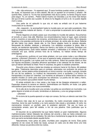 La máscara de Apolo Mary Renault 
154 
–No –dijo entonces–. Yo esperaré aquí. Si esos hombres pueden entrar, yo también. – Sin duda, mi expresión era un libro abierto. Me dio un apretón en el hombro y añadió–: Mi querido Niko, vuelve tú. Ya me has acompañado más de la cuenta; no tienes ninguna razón para seguir. Yo, en cambio... Platón habría muerto con Sócrates y yo he vivido más tiempo del que él tenía cuando eso sucedió. Si ahora le ha llegado el turno a él, no puedo dejarle morir a solas. 
Una parte de mí aplaudió lo que oía; el resto se enfadó con él por haberme involucrado en su decisión. 
–No –respondí–, te acompañaré hasta la muralla para ver qué está sucediendo. Otra cosa es si quieres matarte ahí dentro. –Y volví a emprender la ascensión de la calle al lado de Espeusipo. 
Pronto llegamos al amplio paseo que circundaba la muralla del palacio. Escuchamos el tumulto un poco más allá. Mientras nos encaminábamos hacia el lugar, pasó corriendo junto a nosotros un escuadrón de romanos, animándose entre ellos a gritos. Poco después llegamos a los grandes porticones de la entrada principal, de veinte pies de altura. Delante de ella había una plaza; desde ella, la Vía Sacra atajaba hacia la calzada elevada, flanqueada de árboles, estatuas y santuarios. Los soldados ocupaban la plaza. Más o menos, se mantenían agrupados, íberos con íberos y así todos; en conjunto, formaban una multitud peligrosísima, pues todos estaban armados y habituados a la violencia. El único consuelo era que, siendo primera hora de la mañana, no habían tenido tiempo de embriagarse. 
Al acercarnos, pudimos oír que todos gritaban, con sus voces rudas y sus diferentes acentos: «¡Dionisio! ¡Dionisio!». Al ver que no aparecía nadie, empezaron a arrojar piedras a la caseta de la guardia. Los nubios eran los más certeros. Sobre las puertas había un friso con figuras esculpidas y aquellos africanos apuntaban a las cabezas de los dioses, de las que ya habían derribado la mitad. Para mi sorpresa, los galos no estaban presentes. 
Escuché unos vítores y todas las miradas se volvieron hacia la Vía Sacra. Allí estaban los galos. Totalmente desnudos para el combate, adornados con profusión de pintura de guerra azul, venían ladera arriba arrastrando un tronco enorme: una quilla, supongo, tomada de uno de los astilleros. La multitud de mercenarios corrió a ayudarles y el tronco fue transportado a la plaza en volandas. Los hombres se alinearon a ambos lados mientras un experto iniciaba un canto para acompasar los esfuerzos. La puerta era de roble y hierro, pero no me pareció que pudiera resistir mucho tiempo. 
El ariete embistió dos o tres veces y las hojas de las bisagras empezaron a saltar. Espeusipo observó la escena en silencio, dominándose con filosofía, sin duda. Los galos retrocedieron para iniciar una nueva arremetida. 
En lo alto de la muralla sonó una corneta. Los gritos se convirtieron en murmullos. Los galos dejaron el ariete en el suelo, tomándose un descanso, y una voz griega exclamó: 
–¡Dionisio! 
En la torre de la puerta apareció un viejo con coraza. Se hizo un silencio casi total. Era Filistos. 
Parecía más viejo de lo que yo recordaba. Su rostro encarnado estaba lleno de manchas, tenía los ojos hundidos y su nariz parecía más enjuta y amoratada. Al verle, los mercenarios iniciaron un gruñido, pero le prestaron atención. Tal vez no fuera un comandante amado, pero allí estaba, a tiro de una jabalina. Esto justificaba que le escucharan. 
El resumen de su parlamento fue que había habido un gran malentendido. Algunos malintencionados habían falseado las órdenes del arconte y éste se había enterado con sorpresa de la protesta de los soldados. No sólo iba a mantenerse la paga de los veteranos, sino que sería aumentada desde aquella fecha. 
Naturalmente, hubo gritos de júbilo, triunfales pero cargados de ironía. Ésta podía captarse en las voces de todas las razas, aunque en cada una de ellas tenía una nota diferente. Incluso se percibía entre los nubios.  
