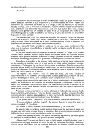 La máscara de Apolo Mary Renault 
156 
DIECISÉIS 
Los soldados se pasaron toda la noche divirtiéndose a costa de quien encontraron a mano; después, volvieron a sus obligaciones y la ciudad respiró de nuevo. Recibí una reprimenda de Menécrates por haber ido a la Ortigia, y otra de Tétalos por no haberle llevado conmigo. Ante la mención de Heráclides, nuestro anfitrión mostró tal nerviosismo que, recordando sus anteriores insinuaciones, sólo tuve que sumar dos y dos. Aunque resultaba difícil pensar que un soldado tan cabal fuera un conspirador, era cierto que el motín había puesto a prueba la lealtad de las tropas y la fuerza del arconte. Me pregunté si Espeusipo lo había captado. 
Dos días después, como todo seguía aún en calma, fui a visitar a Caremonte, el poeta trágico. Me acompañó Tétalos, cuyo trabajo conocería sin duda el autor. Después de unas averiguaciones (como buen poeta, se le había olvidado decirnos dónde se alojaba), nos enteramos de que estaba en la Ortigia como invitado de palacio. 
–Bien –comentó Tétalos al saberlo–, esta vez no me vas a dejar mordiéndome las uñas toda la mañana, preguntándome si estarás muerto en alguna cuneta. Llévame a la guarida del tirano. 
No me sentí nada contento de tener que acercarme otra vez a la Ortigia. Si las puertas volvían a estar cerradas, no tenía ningún interés en hallarme dentro. No obstante, enseñé nuestros pases para el perímetro exterior de la Ortigia (no eran difíciles de obtener en la embajada ateniense) y el capitán de la guardia los confirmó para la ciudadela del palacio. 
Después de lo sucedido el día anterior, había esperado encontrar cierto relajamiento en los puestos de guardia, pero no lo que vimos en todas partes: inquietud, rumores, suspicacias... En la puerta de los íberos, dos hombres se peleaban. Cuando surgieron los primeros golpes, acudió un oficial lanzando maldiciones y los hombres tardaron un peligroso instante en obedecer. Continuamos adelante, sin envidiarle en nada el empleo al oficial y, de hecho, sin mucho aprecio por el nuestro. 
–No importa –dijo Tétalos–. Todo es parte del oficio. Uno debe estudiar el comportamiento de los hombres. En cualquier sitio puede suceder algo; piratas en las islas, guerras de sátrapas en Jonia... y en Macedonia están siempre asesinando al rey. 
Nuestra única inspección en toda regla fue la última, en el acceso a la ciudadela del palacio. Ya en el parque, encontramos las arboledas llenas de hombres que corrían de un lado a otro, cretenses con armamento ligero que parecían batidores en la espesura y se daban voces unos a otros. Algunos de ellos nos detuvieron, pero nos dejaron continuar sin decir a quién buscaban. 
Al cabo de un rato, encontramos el camino a la casa de huéspedes de segunda donde Caremonte tenía una habitación. Todos los demás ocupantes –poetas, emisarios, filósofos menores, etcétera– estaban acurrucados en el patio, murmurando. Cuando Caremonte nos reconoció, todos se acercaron corriendo en busca de noticias. 
–¿Qué queréis saber? –respondí–. Si os referís al motín, parece que ha terminado. 
–Entonces, ¿todavía no le han cogido? –dijo alguien. Cuando le pregunté a quién se refería, me aclaró–: A Heráclides. 
–No lo creo. El recinto está lleno de hombres rastreando. ¿Qué ha hecho? 
De repente, todo el mundo se mostró receloso; Caremonte dijo que nadie lo sabía con certeza, que sólo había rumores de que le buscaban. Que si queríamos acompañarle a su habitación, tenía una obra que le gustaría comentar con nosotros. 
Cuando hubo cerrado la puerta, nos estrujó las manos y agradeció a los dioses poder oír de nuevo el acento del Ática. Creí que iban a caerle las lágrimas. 
–¡Nunca más! Vine aquí con Cárcino, que ya había estado en la Ortigia otras veces y me convenció para que aceptara: las obras de arte, los banquetes, la música y todo eso. ¡Nunca, nunca más! No es que me preocupe todo esto, en absoluto –dirigió una mirada  