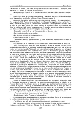 La máscara de Apolo Mary Renault 
157 
furtiva hacia la puerta–. Es saber que puede suceder cualquier cosa..., cualquier cosa, realmente. ¡Es la idea, el mero hecho de pensarlo! 
–Pitágoras dijo: «Acepta en tu mente que cuanto pueda suceder, puede sucederte a ti». 
Había oído aquel aforismo en la Academia. Caremonte me miró con aire suplicante, como si yo pudiera cambiar las palabras. Vi que Tétalos reía para sí. 
Al parecer, Heráclides había sido acusado de provocar el motín y de haber desertado. Sus amigos, incluido Platón, habían suplicado por él, pues había pertenecido a la facción de Dión, y le habían conseguido un salvoconducto del arconte para preparar sus asuntos antes de partir al exilio. Pero luego, esa misma mañana, al recibirse noticias de que había sido visto, se habían enviado tropas para capturarle. A aquellas alturas, se daba por supuesto que el salvoconducto había sido un truco para retrasar su fuga. 
–Es posible –asentí–. O tal vez Dionisio cambió de idea, sin más. 
–Pero Nicérato, su honor, sin duda... 
–En Siracusa existe un único juez de honor. 
Caremonte parpadeó. Yo añadí: 
–No importa; todavía queda el teatro. ¿Dónde estaríamos nosotros hoy, si Troya no hubiera caído? 
El poeta reprochó mi frivolidad con una mirada, pero consintió en hablar de negocios. 
Tenía un corego para su nueva obra, Aquiles da muerte a Tersites, y quería que la representáramos nosotros en el festival. Aunque nos la leyó en voz alta (¿por qué tan pocos poetas son buenos rapsodas?) aprecié que era una buena obra. Empezaba con la llegada de la amazona Pentesilea como aliada de Troya. Lanza un desafío a los griegos, y Aquiles, que aún guarda duelo por Patroclo, recibe la noticia de sus victorias. Ahora que ha retomado su lugar como campeón de los griegos, a él corresponde enfrentarse a Pentesilea. Amor a primera vista. Pero los dos son iguales en orgullo y en posición; ambos valoran más el honor que la vida. Tienen que enfrentarse a muerte. Vence Aquiles. Vuelve de la batalla caminando junto a las andas en las que traen a Pentesilea agonizante. Hay un bello parlamento en el cual Aquiles alaba su valor para dar ánimos al alma que parte. La amazona muere. Él se arrodilla y llora por ella, inclinado sobre el féretro. Tersites el burlón, que esperaba oír que el gran Aquiles había caído por fin a manos de una mujer, interviene entonces. ¡Cuánto duelo!, exclama. Acabas de llorar a Patroclo y ahora empiezas a hacerlo por esta amazona, y los dos han muerto por tu mano. Aquiles se incorpora; Tersites se asusta y huye; fuera de escena, se escucha su grito de muerte cuando Aquiles le abate de un golpe. Tras una vigorosa escena con Diomedes, que tiene que exigir satisfacción por la sangre derramada puesto que Tersites era pariente suyo, aparece Artemisa para detener la lucha y reconciliar a los héroes. Gran procesión coral y entrega de Pentesilea a sus amazonas para el funeral, donde finaliza la obra. La función es hoy bien conocida en Atenas, pero ésta era la primera representación. 
Aquiles es para el protagonista, pero también hay buena tajada para el segundo actor. La Pentesilea agonizante es un doble y el segundo actor puede hacer su papel y el de Tersites. Caremonte había hecho copiar la obra para que pudiéramos llevárnosla a casa. Cuando le dejamos, Tétalos y yo estábamos tan enfrascados en el texto que casi no advertimos la presencia de los cretenses que aún merodeaban por la espesura. Incluso nos equivocamos de camino y nos encontramos en otra zona del parque, entre casas que parecían peligrosamente importantes. Guardé el manuscrito bajo la toga y murmuré: 
–Tenemos que volver al camino por el que vinimos. 
–Desde luego –replicó Tétalos–, si sabes cuál es. 
A nuestra espalda había tres senderos, todos muy parecidos. Detrás de un bosquecillo de adelfas rosas se divisaban los tejados del palacio. 
–Tendríamos que salir allí. Si veo de qué lado estamos, podré guiarme mejor. 
Nos internamos entre los arbustos. Cuando vi el claro, escuché también unas voces y me detuve, sujetando a Tétalos por el brazo. Una de las voces era la de Dionisio.  