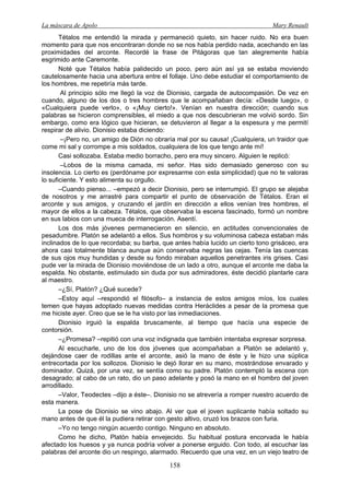 La máscara de Apolo Mary Renault 
158 
Tétalos me entendió la mirada y permaneció quieto, sin hacer ruido. No era buen momento para que nos encontraran donde no se nos había perdido nada, acechando en las proximidades del arconte. Recordé la frase de Pitágoras que tan alegremente había esgrimido ante Caremonte. 
Noté que Tétalos había palidecido un poco, pero aún así ya se estaba moviendo cautelosamente hacia una abertura entre el follaje. Uno debe estudiar el comportamiento de los hombres, me repetiría más tarde. 
Al principio sólo me llegó la voz de Dionisio, cargada de autocompasión. De vez en cuando, alguno de los dos o tres hombres que le acompañaban decía: «Desde luego», o «Cualquiera puede verlo», o «¡Muy cierto!». Venían en nuestra dirección; cuando sus palabras se hicieron comprensibles, el miedo a que nos descubrieran me volvió sordo. Sin embargo, como era lógico que hicieran, se detuvieron al llegar a la espesura y me permití respirar de alivio. Dionisio estaba diciendo: 
–¡Pero no, un amigo de Dión no obraría mal por su causa! ¡Cualquiera, un traidor que come mi sal y corrompe a mis soldados, cualquiera de los que tengo ante mí! 
Casi sollozaba. Estaba medio borracho, pero era muy sincero. Alguien le replicó: 
–Lobos de la misma camada, mi señor. Has sido demasiado generoso con su insolencia. Lo cierto es (perdóname por expresarme con esta simplicidad) que no te valoras lo suficiente. Y esto alimenta su orgullo. 
–Cuando pienso... –empezó a decir Dionisio, pero se interrumpió. El grupo se alejaba de nosotros y me arrastré para compartir el punto de observación de Tétalos. Eran el arconte y sus amigos, y cruzando el jardín en dirección a ellos venían tres hombres, el mayor de ellos a la cabeza. Tétalos, que observaba la escena fascinado, formó un nombre en sus labios con una mueca de interrogación. Asentí. 
Los dos más jóvenes permanecieron en silencio, en actitudes convencionales de pesadumbre. Platón se adelantó a ellos. Sus hombros y su voluminosa cabeza estaban más inclinados de lo que recordaba; su barba, que antes había lucido un cierto tono grisáceo, era ahora casi totalmente blanca aunque aún conservaba negras las cejas. Tenía las cuencas de sus ojos muy hundidas y desde su fondo miraban aquellos penetrantes iris grises. Casi pude ver la mirada de Dionisio moviéndose de un lado a otro, aunque el arconte me daba la espalda. No obstante, estimulado sin duda por sus admiradores, éste decidió plantarle cara al maestro. 
–¿Sí, Platón? ¿Qué sucede? 
–Estoy aquí –respondió el filósofo– a instancia de estos amigos míos, los cuales temen que hayas adoptado nuevas medidas contra Heráclides a pesar de la promesa que me hiciste ayer. Creo que se le ha visto por las inmediaciones. 
Dionisio irguió la espalda bruscamente, al tiempo que hacía una especie de contorsión. 
–¿Promesa? –repitió con una voz indignada que también intentaba expresar sorpresa. 
Al escucharle, uno de los dos jóvenes que acompañaban a Platón se adelantó y, dejándose caer de rodillas ante el arconte, asió la mano de éste y le hizo una súplica entrecortada por los sollozos. Dionisio le dejó llorar en su mano, mostrándose envarado y dominador. Quizá, por una vez, se sentía como su padre. Platón contempló la escena con desagrado; al cabo de un rato, dio un paso adelante y posó la mano en el hombro del joven arrodillado. 
–Valor, Teodectes –dijo a éste–. Dionisio no se atrevería a romper nuestro acuerdo de esta manera. 
La pose de Dionisio se vino abajo. Al ver que el joven suplicante había soltado su mano antes de que él la pudiera retirar con gesto altivo, cruzó los brazos con furia. 
–Yo no tengo ningún acuerdo contigo. Ninguno en absoluto. 
Como he dicho, Platón había envejecido. Su habitual postura encorvada le había afectado los huesos y ya nunca podría volver a ponerse erguido. Con todo, al escuchar las palabras del arconte dio un respingo, alarmado. Recuerdo que una vez, en un viejo teatro de  
