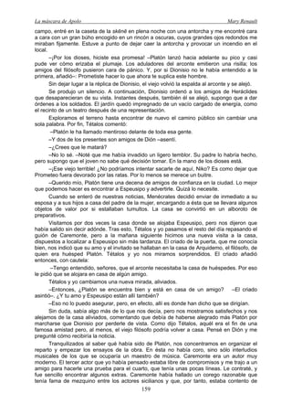 La máscara de Apolo Mary Renault 
159 
campo, entré en la caseta de la skēnē en plena noche con una antorcha y me encontré cara a cara con un gran búho encogido en un rincón a oscuras, cuyos grandes ojos redondos me miraban fijamente. Estuve a punto de dejar caer la antorcha y provocar un incendio en el local. 
–¡Por los dioses, hiciste esa promesa! –Platón lanzó hacia adelante su pico y casi pude ver cómo erizaba el plumaje. Los aduladores del arconte emitieron una risilla; los amigos del filósofo pusieron cara de pánico. Y, por si Dionisio no le había entendido a la primera, añadió–: Prometiste hacer lo que ahora te suplica este hombre. 
Sin dejar lugar a la réplica de Dionisio, el viejo volvió la espalda al arconte y se alejó. 
Se produjo un silencio. A continuación, Dionisio ordenó a los amigos de Heráclides que desaparecieran de su vista. Instantes después, también él se alejó, supongo que a dar órdenes a los soldados. El jardín quedó impregnado de un vacío cargado de energía, como el recinto de un teatro después de una representación. 
Exploramos el terreno hasta encontrar de nuevo el camino público sin cambiar una sola palabra. Por fin, Tétalos comentó: 
–Platón le ha llamado mentiroso delante de toda esa gente. 
–Y dos de los presentes son amigos de Dión –asentí. 
–¿Crees que le matará? 
–No lo sé. –Noté que me había invadido un ligero temblor. Su padre lo habría hecho, pero supongo que el joven no sabe qué decisión tomar. En la mano de los dioses está. 
–¡Ese viejo terrible! ¿No podríamos intentar sacarle de aquí, Niko? Es como dejar que Prometeo fuera devorado por las ratas. Por lo menos se merece un buitre. 
–Querido mío, Platón tiene una decena de amigos de confianza en la ciudad. Lo mejor que podemos hacer es encontrar a Espeusipo y advertirle. Quizá lo necesite. 
Cuando se enteró de nuestras noticias, Menécrates decidió enviar de inmediato a su esposa y a sus hijos a casa del padre de la mujer, encargando a ésta que se llevara algunos objetos de valor por si estallaban tumultos. La casa se convirtió en un alboroto de preparativos. 
Visitamos por dos veces la casa donde se alojaba Espeusipo, pero nos dijeron que había salido sin decir adónde. Tras esto, Tétalos y yo pasamos el resto del día repasando el guión de Caremonte, pero a la mañana siguiente hicimos una nueva visita a la casa, dispuestos a localizar a Espeusipo sin más tardanza. El criado de la puerta, que me conocía bien, nos indicó que su amo y el invitado se hallaban en la casa de Arquidemo, el filósofo, de quien era huésped Platón. Tétalos y yo nos miramos sorprendidos. El criado añadió entonces, con cautela: 
–Tengo entendido, señores, que el arconte necesitaba la casa de huéspedes. Por eso le pidió que se alojara en casa de algún amigo. 
Tétalos y yo cambiamos una nueva mirada, aliviados. 
–Entonces, ¿Platón se encuentra bien y está en casa de un amigo? –El criado asintió–. ¿Y tu amo y Espeusipo están allí también? 
–Eso no lo puedo asegurar, pero, en efecto, allí es donde han dicho que se dirigían. 
Sin duda, sabía algo más de lo que nos decía, pero nos mostramos satisfechos y nos alejamos de la casa aliviados, comentando que debía de haberse alegrado más Platón por marcharse que Dionisio por perderle de vista. Como dijo Tétalos, aquél era el fin de una famosa amistad pero, al menos, el viejo filósofo podría volver a casa. Pensé en Dión y me pregunté cómo recibiría la noticia. 
Tranquilizados al saber qué había sido de Platón, nos concentramos en organizar el reparto y empezar los ensayos de la obra. En ésta no había coro, sino sólo interludios musicales de los que se ocuparía un maestro de música. Caremonte era un autor muy moderno. El tercer actor que yo había pensado estaba libre de compromisos y me trajo a un amigo para hacerle una prueba para el cuarto, que tenía unas pocas líneas. Le contraté, y fue sencillo encontrar algunos extras. Caremonte había hallado un corego razonable que tenía fama de mezquino entre los actores sicilianos y que, por tanto, estaba contento de  