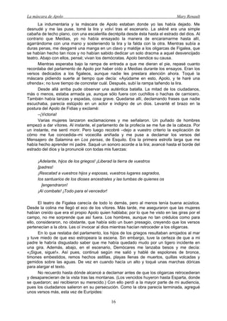 La máscara de Apolo Mary Renault 
16 
La indumentaria y la máscara de Apolo estaban donde yo las había dejado. Me desnudé y me las puse, tomé la lira y volví tras el escenario. La skēnē era una simple cabaña de techo plano, con una escalerilla decrépita desde ésta hasta el estrado del dios. Al contrario que Meidias, yo no había ensayado la manera de encaramarme hasta allí, agarrándome con una mano y sosteniendo la lira y la falda con la otra. Mientras subía a duras penas, me desgarré una manga en un clavo y maldije a los oligarcas de Figalea, que se habían hecho tan ricos y no habían sabido dedicar un solo dracma a aquel desvencijado teatro. Abajo con ellos, pensé; vivan los demócratas. Apolo bendice su causa. 
Mientras esperaba bajo la rampa de entrada a que me dieran el pie, repasé cuanto recordaba del parlamento de Apolo por haber oído a Meidias durante los ensayos. Eran los versos dedicados a los figaleos, aunque nadie les prestara atención ahora. Toqué la máscara pidiendo suerte al tiempo que decía: «Ayúdame en esto, Apolo, y te haré una ofrenda»; no tuve tiempo de concretar cuál. Después, subí la rampa tañendo la lira. 
Desde allá arriba pude observar una auténtica batalla. La mitad de los ciudadanos, más o menos, estaba armada ya, aunque sólo fuera con cuchillos o hachas de carnicero. También había lanzas y espadas, cosa grave. Quedarse allí, declamando frases que nadie escuchaba, parecía estúpido en un actor e indigno de un dios. Levanté el brazo en la postura del Apolo de Fidias y exclamé: 
–¡Victoria! 
Varias mujeres lanzaron exclamaciones y me señalaron. Un puñado de hombres empezó a dar vítores. Al instante, el parlamento de la profecía se me fue de la cabeza. Por un instante, me sentí morir. Pero luego recobré –dejo a vuestro criterio la explicación de cómo me fue concedida–mi vocecilla aniñada y me puse a declamar los versos del Mensajero de Salamina en Los persas, de Esquilo. Era la primera estrofa larga que me había hecho aprender mi padre. Saqué un sonoro acorde a la lira; avancé hasta el borde del estrado del dios y la pronuncié con todas mis fuerzas: 
¡Adelante, hijos de los griegos! ¡Liberad la tierra de vuestros 
[padres! 
¡Rescatad a vuestros hijos y esposas, vuestros lugares sagrados, 
los santuarios de los dioses ancestrales y las tumbas de quienes os 
[engendraron! 
¡Al combate! ¡Todo para el vencedor! 
El teatro de Figalea carecía de todo lo demás, pero al menos tenía buena acústica. Desde la colina me llegó el eco de los vítores. Más tarde, me aseguraron que las mujeres habían creído que era el propio Apolo quien hablaba; por lo que he visto en las giras por el campo, no me sorprende que así fuera. Los hombres, aunque no tan crédulos como para ello, consideraron, no obstante, que había sido un buen presagio, creyendo que los versos pertenecían a la obra. Les oí invocar al dios mientras hacían retroceder a los oligarcas. 
En lo que restaba del parlamento, los hijos de los griegos resultaban arrojados al mar y tuve miedo de que eso estropeara la escena. Sin embargo, tuve la certeza de que a mi padre le habría disgustado saber que me había quedado mudo por un ligero incidente en una gira. Además, abajo, en el escenario, Demócares me lanzaba besos y me decía: «¡Sigue, sigue!». Así pues, continué según me salió y hablé de espolones de bronce, timones embestidos, remos hechos astillas, playas llenas de muertos, quillas volcadas y gemidos sobre las aguas. De vez en cuando hacía un alto y toqué unas marchas dóricas para alargar el texto. 
No recuerdo hasta dónde alcancé a declamar antes de que los oligarcas retrocedieran y desaparecieran de la vista tras las montanas. (Los vencidos huyeron hasta Esparta, donde se quedaron; así recibieron su merecido.) Con ello perdí a la mayor parte de mi audiencia, pues los ciudadanos salieron en su persecución. Como la obra parecía terminada, agregué unos versos más, esta vez de Eurípides:  