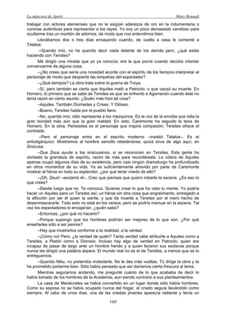 La máscara de Apolo Mary Renault 
160 
trabajar con actores atenienses que no le exigían aderezos de oro en la indumentaria o coronas auténticas para representar a los reyes. Yo soy un poco demasiado vanidoso para ocultarme tras un montón de adornos, de modo que nos entendimos bien. 
Llevábamos dos o tres días ensayando cuando, de vuelta a casa le comenté a Tétalos: 
–Querido mío, no he querido decir nada delante de los demás pero, ¿qué estás haciendo con Tersites? 
Me dirigió una mirada que yo ya conocía; era la que ponía cuando decidía intentar convencerme de alguna cosa. 
–¿No crees que sería una novedad acorde con el espíritu de los tiempos interpretar al personaje de modo que despierte las simpatías del espectador? 
–¿Qué tiempos? La obra trata sobre la guerra de Troya. 
–Sí, pero también es cierto que Aquiles mató a Patroclo, o que causó su muerte. En Homero, lo primero que se sabe de Tersites es que se enfrentó a Agamenón cuando éste no tenía razón en cierto asunto. ¿Quién más hizo tal cosa? 
–Aquiles. También Diomedes y Crises. Y Odiseo. 
–Bueno, Tersites habla por el pueblo llano. 
–No, querido mío; sólo representa a los mezquinos. Es la voz de la envidia que odia la gran bondad más aún que la gran maldad. En esto, Caremonte ha seguido la tesis de Homero. En la obra, Pentesilea es el personaje que inspira compasión; Tersites ofrece el contraste. 
–Pero el personaje entra en el espíritu moderno –insistió Tétalos–. Es el antioligárquico. Mostremos al hombre sencillo rebelándose; quizá sirva de algo aquí, en Siracusa. 
–Que Zeus ayude a los siracusanos, si se reconocen en Tersites. Esta gente ha olvidado la grandeza de espíritu, razón de más para recordársela. La cólera de Aquiles apenas ocupó algunos días de su existencia, pero casi ningún dramaturgo ha profundizado en otros momentos de su vida. Ya es suficientemente atrevido por parte de Caremonte mostrar al héroe en todo su esplendor; ¿por qué tener miedo de ello? 
–¡Oh, Zeus! –exclamó él–. Creo que piensas que quiero robarte la escena. ¿Es eso lo que crees? 
–Desde luego que no. Te conozco. Quieres crear lo que ha visto tu mente. Yo podría hacer un Aquiles para un Tersites así; un héroe sin otra cosa que engreimiento, entregado a la aflicción por ser él quien la siente, y que da muerte a Tersites por el mero hecho de desenmascararle. Todo esto no está en los versos, pero se podría insinuar en la escena. Tal vez los espectadores lo encajarían, ¿quién sabe? 
–Entonces, ¿por qué no hacerlo? 
–Porque supongo que los hombres podrían ser mejores de lo que son. ¿Por qué enseñarles sólo a ser peores? 
–Hay que mostrarlos conforme a la realidad, a la verdad. 
–¡Cómo no! Pero, ¿la verdad de quién? Tanta verdad cabe atribuirle a Aquiles como a Tersites, a Platón como a Dionisio. Incluso hay algo de verdad en Patroclo, quien era incapaz de pasar de largo ante un hombre herido y a quien lloraron sus esclavas porque nunca les dirigió una palabra áspera. El mundo real no es el de Tersites, a menos que se lo entreguemos. 
–Querido Niko, no pretendía molestarte. No le des más vueltas. Tú dirige la obra y te he prometido portarme bien. Sólo había pensado que así daríamos cierta frescura al tema. 
Mientras seguíamos andando, me pregunté cuánto de lo que acababa de decir lo había tomado de los hombres de la Academia, aun siendo contrario a sus planteamientos. 
La casa de Menécrates se había convertido en un lugar donde sólo había hombres. Como su esposa no se había ocupado nunca del hogar, el criado seguía llevándolo como siempre. Al cabo de unos días, una de las criadas jóvenes aparecía radiante y tenía un  