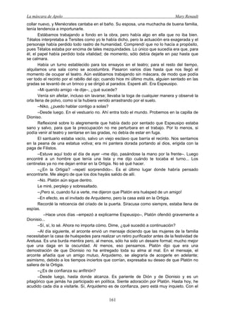 La máscara de Apolo Mary Renault 
161 
collar nuevo, y Menécrates cantaba en el baño. Su esposa, una muchacha de buena familia, tenía tendencia a importunarle. 
Estábamos trabajando a fondo en la obra, pero había algo en ella que no iba bien. Tétalos interpretaba a Tersites como yo le había dicho, pero la actuación era exagerada y el personaje había perdido todo rastro de humanidad. Comprendí que no lo hacía a propósito, pues Tétalos estaba por encima de tales mezquindades. Lo único que sucedía era que, para él, el papel había perdido toda vitalidad; de momento, sólo debía dejarle en paz hasta que se calmara. 
Había un turno establecido para los ensayos en el teatro; para el resto del tiempo, alquilamos una sala como se acostumbra. Pasaron varios días hasta que nos llegó el momento de ocupar el teatro. Aún estábamos trabajando sin máscara, de modo que podía ver todo el recinto por el rabillo del ojo; cuando hice mi último mutis, alguien sentado en las gradas se levantó de un brinco y se dirigió al parados. Esperé allí. Era Espeusipo. 
–Mi querido amigo –le dije–, ¿qué sucede? 
Venía sin afeitar, incluso sin lavarse; llevaba la toga de cualquier manera y observé la orla llena de polvo, como si la hubiera venido arrastrando por el suelo. 
–Niko, ¿puedo hablar contigo a solas? 
–Desde luego. En el vestuario no. Ahí entra todo el mundo. Probemos en la capilla de Dioniso. 
Reflexioné sobre lo alegremente que había dado por sentado que Espeusipo estaba sano y salvo, para que la preocupación no me perturbara en el trabajo. Por lo menos, si podía venir al teatro y sentarse en las gradas, no debía de estar en fuga. 
El santuario estaba vacío, salvo un viejo esclavo que barría el recinto. Nos sentamos en la peana de una estatua votiva; era mi pantera dorada portando al dios, erigida con la paga de Filistos. 
–Estuve aquí todo el día de ayer –me dijo, pasándose la mano por la frente–. Luego encontré a un hombre que tenía una lista y me dijo cuándo te tocaba el turno... Los centinelas ya no me dejan entrar en la Ortigia. No sé qué hacer. 
–¿En la Ortigia? –repetí sorprendido–. Es el último lugar donde habría pensado encontrarte. Me alegro de que los dos hayáis salido de allí. 
–No. Platón aún sigue dentro. 
Le miré, perplejo y sobresaltado. 
–¡Pero si, cuando fui a verte, me dijeron que Platón era huésped de un amigo! 
–En efecto, es el invitado de Arquidemo, pero la casa está en la Ortigia. 
Recordé la reticencia del criado de la puerta. Siracusa como siempre, estaba llena de espías. 
–Hace unos días –empezó a explicarme Espeusipo–, Platón ofendió gravemente a Dionisio... 
–Sí, sí, lo sé. Ahora no importa cómo. Dime, ¿qué sucedió a continuación? 
–Al día siguiente, el arconte envió un mensaje diciendo que las mujeres de la familia necesitaban la casa de huéspedes para realizar un retiro purificador antes de la festividad de Aretusa. Es una burda mentira pero, al menos, sólo ha sido un desaire formal; mucho mejor que una daga en la oscuridad. Al menos, eso pensamos. Platón dijo que era una demostración de que Dionisio no ha entregado toda su alma al mal. En el mensaje, el arconte añadía que un amigo mutuo, Arquidemo, se alegraría de acogerle en adelante; asimismo, debido a los tiempos inciertos que corrían, expresaba su deseo de que Platón no saliera de la Ortigia. 
–¿Es de confianza su anfitrión? 
–Desde luego, hasta donde alcanza. Es pariente de Dión y de Dionisio y es un pitagórico que jamás ha participado en política. Siente adoración por Platón. Hasta hoy, he acudido cada día a visitarle. Sí, Arquidemo es de confianza, pero está muy inquieto. Con el  
