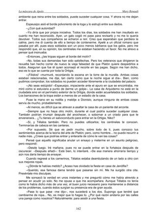 La máscara de Apolo Mary Renault 
162 
ambiente que reina entre los soldados, puede suceder cualquier cosa. Y ahora no me dejan entrar. 
Espeusipo asió el borde polvoriento de la toga y lo estrujó entre sus dedos. 
–¿Con qué autoridad? 
–Yo diría que por propia iniciativa. Todos los días, los soldados me han insultado en cuanto me han reconocido. Ayer, un galo cogió mi pase para revisarlo y no me lo quería devolver. Todos sus compañeros se echaron a reír. Creo que esperaban que perdiera la calma, pero me di cuenta de ello a tiempo de contenerme. Apelé a un oficial romano que pasaba por allí, pues esos soldados son un poco menos bárbaros que los galos, pero me respondió que, en su opinión, los centinelas me estaban haciendo un favor. No me atrevo a pensar qué insinuaba. 
–Entonces, ¿las tropas siguen al borde del motín? 
–No, todas sus demandas han sido satisfechas. Pero los veteranos que dirigieron la revuelta han hecho correr de nuevo la vieja falsedad de que Platón quiere despedirlos a todos. Aseguran que fue él quien aconsejó el recorte en las pagas. Según me han dicho, eso es lo que se cuenta por toda la Ortigia. 
–¡Filistos! –murmuré, recordando la escena en la torre de la muralla. Ambas cosas estaban relacionadas, me dije, tan cierto como que la noche sigue al día–. Bien, como pudimos comprobar, los soldados no pueden acceder libremente a la ciudadela del palacio. 
–¡No seas estúpido! –Espeusipo, impaciente ante el apuro en que se encontraba, me miró como si estuviera a punto de darme un golpe–. La casa de Arquidemo no está en la ciudadela sino en el perímetro exterior de la Ortigia, donde están acuartelados los soldados. Los barracones de la tropa están a menos de un estadio de la casa. 
Puse la mano en su rodilla y maldije a Dionisio, aunque ninguna de ambas cosas servía de mucho, probablemente. 
–Al menos, es difícil que se atrevan a asaltar la casa de un pariente del arconte. 
–Siempre que no haya otro motín, durante el cual podría suceder cualquier cosa. También podrían irrumpir después del anochecer, o sobornar a un criado para que le envenenara... ¿Tu tienes un salvoconducto para entrar en la Ortigia, Niko? 
–Sí, y Tétalos también. Pero no puedes utilizarlos; los centinelas te conocen. Terminarías de cabeza en las canteras. 
–Por supuesto. Sé que es pedir mucho, sobre todo de ti, pues conozco tus sentimientos acerca de la teoría del arte de Platón; pero, como hombre... no puedo recurrir a nadie más. ¿Crees que podrías entrar y enterarte de cómo le van las cosas? 
Pensé que aquello significaba anular un ensayo y meterme en un asunto peligroso, pero respondí: 
–Desde luego. Iré mañana, pues no se puede entrar en la fortaleza después de oscurecer. –Después añadí–: Está bien, lo intentaré. –De esa manera ahorraría tiempo y aún nos daría tiempo de ensayar. 
Cuando regresé a los camerinos, Tétalos estaba deambulando de un lado a otro con sus mejores ropas. 
–¿Dónde te habías metido? ¿Acaso has olvidado la fiesta en casa de Jenófila? 
–Querido, esa famosa dama tendrá que pasarse sin mí. Me ha surgido otra cita. Preséntale mis disculpas. 
Me sonsacó la verdad en unos instantes y me preguntó cómo me había atrevido a pensar en acudir yo solo. No me opuse a que me acompañara. Aunque Tétalos no tenía como le había dicho más de una vez, el buen juicio necesario para mantenerse a distancia de los problemas, cuando éstos surgían su presencia era de gran ayuda. 
–Pase lo que pase –me dijo–, nos sucederá a los dos. Supongo que tendré que cambiarme de ropa... No, es mejor que lo hagas tú. ¿Por qué razón andaría por las calles una pareja como nosotros? Naturalmente: para asistir a una fiesta.  