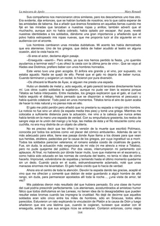 La máscara de Apolo Mary Renault 
164 
Sus compañeros nos mencionaron otros similares, pero los descartamos uno tras otro. Era evidente, dije entonces, que se habían burlado de nosotros; era lo que cabía esperar de las amistades de taberna. Iba a añadir que éramos forasteros en aquellas tierras cuando me fijé en las miradas que lanzaban a nuestras ropas y anillos; también advertí que el muchacho, aunque aún no había cobrado, había optado por escapar. Así pues, revelé nuestras identidades a los soldados, dándome una gran importancia y añadiendo que el polvo había estropeado mis ropas nuevas, que me proponía lucir al día siguiente en mi audiencia con el arconte. 
Los hombres cambiaron unas miradas dubitativas. Mi acento les había demostrado que era ateniense. Uno de los griegos, que debía de haber acudido al teatro en alguna ocasión, alzó la vista hacia mí. 
–Si eres el actor, declama algún pasaje. 
–Enseguida –asentí–. Pero antes, ya que nos hemos perdido la fiesta, ¿no querréis ayudarnos a terminar esto? –Les ofrecí la cesta con la última jarra de vino–. Que se vaya al Hades ese Diotimos; prefiero beber con unos hombres honrados. 
Este verso tuvo una gran acogida. El ánfora era grande y el vino, por supuesto, no estaba aguado. Nadie se quejó de ello. Pensé que el galo no dejaría de beber nunca. Cuando terminaron y exigieron un recital, lo hicieron por pura diversión. 
–Os ofreceré la Muerte de Áyax, si alguien me presta una espada. 
Hubo un destello de metal y, acto seguido, el galo pareció lanzarse directamente hacia mí. Los otros cuatro soldados le sujetaron, aunque no pude ver bien la escena porque Tétalos se había interpuesto. Entre risotadas, los griegos explicaron que el galo, el cual no había seguido el diálogo, había pensado que se disponían a rebanarnos el pescuezo y había querido colaborar. Todo pasó en unos momentos. Tétalos tenía el aire de quien acaba de hacer lo más natural y no piensa más en ello. 
El galo me pidió perdón pero añadió que no prestaría su espada a ningún otro hombre. La noticia no fue sino un alivio (la espada media tres pies) y tomé una griega. Mientras me colocaba a suficiente distancia para la actuación, me vino a la cabeza que nunca antes había tenido en la mano una espada de verdad. Con su empuñadura grasienta, los restos de sangre vieja en la unión del mango y la hoja, las mellas de ésta y el filo reluciente como una cuchilla, no era muy distinta de un objeto de utilería. 
No es preciso decir que les ofrecí la versión de la muerte que escribió Polímaco, conocida por todos los actores como «el placer del cómico ambulante». Además de ser lo más adecuado para ellos, tiene ese pasaje donde Áyax llama a los dioses para que vean sus heridas, etcétera, padecidas por la causa de los griegos, por cuya ingratitud va a morir. Todos los soldados parecían veteranos; el romano estaba cosido de cicatrices de guerra. Fue, sin duda, la actuación más vergonzosa de mi vida (ni me atrevía a mirar a Tétalos), pero no pude quejarme del público. Por dos veces, interrumpieron mi parlamento con aplausos. Al final, no habiendo por dónde hacer mutis, tuve que matarme en el escenario y, como había sido educado en las normas de conducta del teatro, no tenía ni idea de cómo hacerlo. Improvisé, volviéndome de espaldas y temiendo hasta el último momento quedarme sin un dedo. Cuando yacía en el suelo, estruendosamente aclamado, noté que unas manazas enormes me levantaban. El galo había creído que lo hacía de verdad. 
Ahora era el centro de toda la atención. Devolví la espada dando las gracias, acepté el vino que me ofrecían y comenté que debían de estar guardando a algún hombre de alto rango, sin duda, para permanecer apostados allí toda la noche..., ¿una visita de amor, tal vez? 
Mis palabras dieron más resultado del que hubiera pensado. Es una clase de humor del cual podría prescindir perfectamente. Los atenienses, acostumbrados al amistoso humor fálico que todos disfrutamos en las Leneas, no tienen idea de lo desagradables que pueden resultar estas bromas cuando las impregna la crueldad. No dejé de decirme que aquellos soldados eran sólo cinco entre los miles de hombres, sólo en Siracusa, todos ellos parecidos. Estuvieron un rato explicando la vinculación de Platón a la causa de Dión y luego añadieron que era una lástima que, cuando le cogieran, tuviesen que acabar con él enseguida, antes de que sus amigos ricos se enteraran. Contaron entonces, como viejos  
