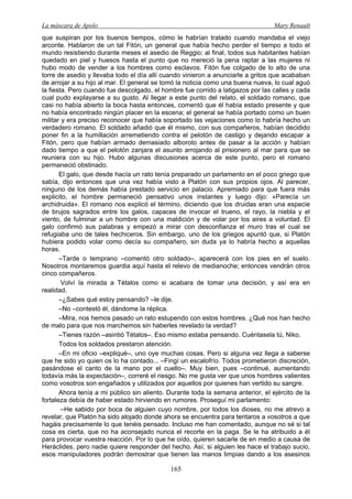 La máscara de Apolo Mary Renault 
165 
que suspiran por los buenos tiempos, cómo le habrían tratado cuando mandaba el viejo arconte. Hablaron de un tal Fitón, un general que había hecho perder el tiempo a todo el mundo resistiendo durante meses el asedio de Reggio; al final, todos sus habitantes habían quedado en piel y huesos hasta el punto que no mereció la pena raptar a las mujeres ni hubo modo de vender a los hombres como esclavos. Fitón fue colgado de lo alto de una torre de asedio y llevaba todo el día allí cuando vinieron a anunciarle a gritos que acababan de arrojar a su hijo al mar. El general se tomó la noticia como una buena nueva, lo cual aguó la fiesta. Pero cuando fue descolgado, el hombre fue corrido a latigazos por las calles y cada cual pudo explayarse a su gusto. Al llegar a este punto del relato, el soldado romano, que casi no había abierto la boca hasta entonces, comentó que él había estado presente y que no había encontrado ningún placer en la escena; el general se había portado como un buen militar y era preciso reconocer que había soportado las vejaciones como lo habría hecho un verdadero romano. El soldado añadió que él mismo, con sus compañeros, habían decidido poner fin a la humillación arremetiendo contra el pelotón de castigo y dejando escapar a Fitón, pero que habían armado demasiado alboroto antes de pasar a la acción y habían dado tiempo a que el pelotón zanjara el asunto arrojando al prisionero al mar para que se reuniera con su hijo. Hubo algunas discusiones acerca de este punto, pero el romano permaneció obstinado. 
El galo, que desde hacía un rato tenía preparado un parlamento en el poco griego que sabía, dijo entonces que una vez había visto a Platón con sus propios ojos. Al parecer, ninguno de los demás había prestado servicio en palacio. Apremiado para que fuera más explicito, el hombre permaneció pensativo unos instantes y luego dijo: «Parecía un archidruida». El romano nos explicó el término, diciendo que los druidas eran una especie de brujos sagrados entre los galos, capaces de invocar el trueno, el rayo, la niebla y el viento, de fulminar a un hombre con una maldición y de volar por los aires a voluntad. El galo confirmó sus palabras y empezó a mirar con desconfianza el muro tras el cual se refugiaba uno de tales hechiceros. Sin embargo, uno de los griegos apuntó que, si Platón hubiera podido volar como decía su compañero, sin duda ya lo habría hecho a aquellas horas. 
–Tarde o temprano –comentó otro soldado–, aparecerá con los pies en el suelo. Nosotros montaremos guardia aquí hasta el relevo de medianoche; entonces vendrán otros cinco compañeros. 
Volví la mirada a Tétalos como si acabara de tomar una decisión, y así era en realidad. 
–¿Sabes qué estoy pensando? –le dije. 
–No –contestó él, dándome la réplica. 
–Mira, nos hemos pasado un rato estupendo con estos hombres. ¿Qué nos han hecho de malo para que nos marchemos sin haberles revelado la verdad? 
–Tienes razón –asintió Tétalos–. Eso mismo estaba pensando. Cuéntasela tú, Niko. 
Todos los soldados prestaron atención. 
–En mi oficio –expliqué–, uno oye muchas cosas. Pero si alguna vez llega a saberse que he sido yo quien os lo ha contado... –Fingí un escalofrío. Todos prometieron discreción, pasándose el canto de la mano por el cuello–. Muy bien, pues –continué, aumentando todavía más la expectación–, correré el riesgo. No me gusta ver que unos hombres valientes como vosotros son engañados y utilizados por aquellos por quienes han vertido su sangre. 
Ahora tenía a mi público sin aliento. Durante toda la semana anterior, el ejército de la fortaleza debía de haber estado hirviendo en rumores. Proseguí mi parlamento: 
–He sabido por boca de alguien cuyo nombre, por todos los dioses, no me atrevo a revelar, que Platón ha sido alojado donde ahora se encuentra para tentaros a vosotros a que hagáis precisamente lo que tenéis pensado. Incluso me han comentado, aunque no sé si tal cosa es cierta, que no ha aconsejado nunca el recorte en la paga. Se le ha atribuido a él para provocar vuestra reacción. Por lo que he oído, quieren sacarle de en medio a causa de Heráclides, pero nadie quiere responder del hecho. Así, si alguien les hace el trabajo sucio, esos manipuladores podrán demostrar que tienen las manos limpias dando a los asesinos  