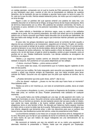 La máscara de Apolo Mary Renault 
166 
un castigo ejemplar, comparado con el cual la muerte de Fitón parecerá una fiesta. No sé, yo soy extranjero aquí pero, cuando el otro día os levantasteis en defensa de vuestros derechos, dio la impresión de que os incitaban a apuntar hacia quien no tenía la culpa. En fin, esto es lo que he oído. Hemos estado bebiendo juntos, de modo que os lo explico por si os sirve de algo. 
Siguió a esto un parloteo del cual apenas entendí una palabra de cada tres. Los soldados discutían en el idioma de la Ortigia, la lengua franca de las tropas extranjeras, llena de términos relacionados con su oficio. Mis palabras les sonaban coherentes. De hecho, si lo pensaba un poco, también a mí me parecían razonables. Sería una maniobra muy propia de Dionisio. 
Me había referido a Heráclides en términos vagos, pues no sabía si los soldados estaban de su parte. Así me pareció entenderlo, de modo que añadí que en la ciudadela de palacio era un hecho conocido que Platón había discutido con el arconte por defenderle. No dije que había sido testigo de ello, pues seguro que entonces habrían pensado que estaba mintiendo. 
Al poco rato, los griegos decidieron que debían poner al corriente de todo aquello a algunos de sus compañeros y se incorporaron, seguidos por el romano. El galo, en cambio, se había acurrucado al abrigo de la pared, cubriéndose con la capa. Para mi consternación, cuando le llamaron no se movió de donde estaba; debía de haber decidido montar la guardia él solo. Después de tantos esfuerzos, me habría puesto a llorar de desazón. El romano se acercó a él y le tiró del brazo; el galo le volvió la espalda y emitió un gran ronquido, como el gruñido de un oso. Estaba totalmente borracho. Los demás soldados se encogieron de hombros y se alejaron. 
Tétalos y yo seguimos nuestro camino en dirección contraria hasta que hubieron doblado la esquina. Aún podíamos oír sus pasos alejándose por las callejas. 
–Y ahora –murmuró Tétalos–, ¿cómo vamos a entrar? 
–Tal como están las cosas, me sorprendería que no hubiera alguien vigilando al otro lado de esa puerta. 
Llamé con los nudillos. No hubo respuesta, pero escuché una respiración. Anuncié mi nombre y añadí que éramos amigos de Espeusipo, que nos había enviado para tener noticias de Platón. Escuché una voz sigilosa que me pidió que repitiera el nombre. Así lo hice. 
–¿Puedes demostrar que eres quien dices, señor? –dijo la voz. 
–¡Por los dioses! –repliqué–. ¿Acaso no me has oído aquí fuera hace un momento? Hice bastante ruido. 
Tétalos se echó a reír mientras yo, con todo el comedimiento posible, decía al criado de la puerta: 
–Ve a buscar a Arquidemo, tu amo, y le recitaré un fragmento de Eurípides, si insiste. Pero date prisa, en nombre de Zeus. Pueden presentarse más soldados en cualquier momento. 
En la puerta había una mirilla protegida por una reja; en ella apareció otro rostro. La fogata aún iluminaba un poco. Escuché correrse varios pestillos. Arquidemo esperaba junto al criado. Era un hombre ya anciano, de aire bastante severo (tal vez para ocultar el miedo), que vestía las ropas sencillas y de buena calidad propias de aquellos acomodados pitagóricos; tenía un aire familiar a Dión. Se disculpó por habernos hecho esperar mientras el criado volvía a cerrar la doble reja de la puerta. Rehusamos cortésmente el refrigerio que nos ofrecía, alegando que teníamos prisa, y sólo nos detuvimos para que un esclavo nos lavara los pies, que llevábamos sucios del camino, antes de presentarnos ante Platón. 
Le encontramos sentado a una mesa con un equipo de escritura ante él, trabajando en la cera. Recuerdo que me fijé en que acababa de borrar el contenido de media tablilla, pero el mero hecho de que aún tratara de seguir trabajando era una demostración de su profesionalidad. 
Me reconoció al instante; por eso me extrañó ver en su rostro una expresión tan alarmada mientras le presentaba a Tétalos, hasta que me preguntó por Espeusipo.  