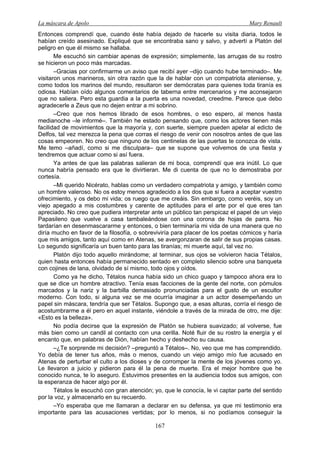La máscara de Apolo Mary Renault 
167 
Entonces comprendí que, cuando éste había dejado de hacerle su visita diaria, todos le habían creído asesinado. Expliqué que se encontraba sano y salvo, y advertí a Platón del peligro en que él mismo se hallaba. 
Me escuchó sin cambiar apenas de expresión; simplemente, las arrugas de su rostro se hicieron un poco más marcadas. 
–Gracias por confirmarme un aviso que recibí ayer –dijo cuando hube terminado–. Me visitaron unos marineros, sin otra razón que la de hablar con un compatriota ateniense, y, como todos los marinos del mundo, resultaron ser demócratas para quienes toda tiranía es odiosa. Habían oído algunos comentarios de taberna entre mercenarios y me aconsejaron que no saliera. Pero esta guardia a la puerta es una novedad, creedme. Parece que debo agradecerle a Zeus que no dejen entrar a mi sobrino. 
–Creo que nos hemos librado de esos hombres, o eso espero, al menos hasta medianoche –le informé–. También he estado pensando que, como los actores tienen más facilidad de movimientos que la mayoría y, con suerte, siempre pueden apelar al edicto de Delfos, tal vez merezca la pena que corras el riesgo de venir con nosotros antes de que las cosas empeoren. No creo que ninguno de los centinelas de las puertas te conozca de vista. Me temo –añadí, como si me disculpara– que se supone que volvemos de una fiesta y tendremos que actuar como si así fuera. 
Ya antes de que las palabras salieran de mi boca, comprendí que era inútil. Lo que nunca habría pensado era que le divirtieran. Me di cuenta de que no lo demostraba por cortesía. 
–Mi querido Nicérato, hablas como un verdadero compatriota y amigo, y también como un hombre valeroso. No os estoy menos agradecido a los dos que si fuera a aceptar vuestro ofrecimiento, y os debo mi vida; os ruego que me creáis. Sin embargo, como veréis, soy un viejo apegado a mis costumbres y carente de aptitudes para el arte por el que eres tan apreciado. No creo que pudiera interpretar ante un público tan perspicaz el papel de un viejo Papasileno que vuelve a casa tambaleándose con una corona de hojas de parra. No tardarían en desenmascararme y entonces, o bien terminaría mi vida de una manera que no diría mucho en favor de la filosofía, o sobreviviría para placer de los poetas cómicos y haría que mis amigos, tanto aquí como en Atenas, se avergonzaran de salir de sus propias casas. Lo segundo significaría un buen tanto para las tiranías; mi muerte aquí, tal vez no. 
Platón dijo todo aquello mirándome; al terminar, sus ojos se volvieron hacia Tétalos, quien hasta entonces había permanecido sentado en completo silencio sobre una banqueta con cojines de lana, olvidado de sí mismo, todo ojos y oídos. 
Como ya he dicho, Tétalos nunca había sido un chico guapo y tampoco ahora era lo que se dice un hombre atractivo. Tenía esas facciones de la gente del norte, con pómulos marcados y la nariz y la barbilla demasiado pronunciadas para el gusto de un escultor moderno. Con todo, si alguna vez se me ocurría imaginar a un actor desempeñando un papel sin máscara, tendría que ser Tétalos. Supongo que, a esas alturas, corría el riesgo de acostumbrarme a él pero en aquel instante, viéndole a través de la mirada de otro, me dije: «Esto es la belleza». 
No podía decirse que la expresión de Platón se hubiera suavizado; al volverse, fue más bien como un candil al contacto con una cerilla. Noté fluir de su rostro la energía y el encanto que, en palabras de Dión, habían hecho y deshecho su causa. 
–¿Te sorprende mi decisión? –preguntó a Tétalos–. No, veo que me has comprendido. Yo debía de tener tus años, más o menos, cuando un viejo amigo mío fue acusado en Atenas de perturbar el culto a los dioses y de corromper la mente de los jóvenes como yo. Le llevaron a juicio y pidieron para él la pena de muerte. Era el mejor hombre que he conocido nunca, te lo aseguro. Estuvimos presentes en la audiencia todos sus amigos, con la esperanza de hacer algo por él. 
Tétalos le escuchó con gran atención; yo, que le conocía, le vi captar parte del sentido por la voz, y almacenarlo en su recuerdo. 
–Yo esperaba que me llamaran a declarar en su defensa, ya que mi testimonio era importante para las acusaciones vertidas; por lo menos, si no podíamos conseguir la  