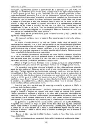 La máscara de Apolo Mary Renault 
168 
absolución, esperábamos obtener la conmutación de la sentencia por una multa. Sin embargo, ese hombre no quería recurrir a ello. Cuando vio que ello representaría deshonrar la verdad por la que se había guiado, respondió con unas palabras parecidas a éstas: «Resultaría extraño, atenienses, que yo, que me he mantenido firme en la primera línea de combate afrontando la muerte a la orden de mi comandante, desertara del puesto donde me ha colocado Zeus por miedo a la muerte o a cualquier otra cosa. Porque nadie sabe qué es la muerte ni puede decir si ésta, que tememos como el mayor de los males, no será en realidad el mejor de los bienes. En cambio, la injusticia y la desobediencia a nuestros superiores, de los cuales el supremo es Dios, son dos cosas que conozco bien y sé deshonrosas. Por eso, si me decís: "Esta vez te dejamos libre con una condición, que no vuelvas a formular estas preguntas", yo os responderé: "Hombres de Atenas, os honro y os amo, pero antes obedeceré al Dios que a vosotros"». 
Platón debió de ver que me movía, pues se volvió hacia mí y dijo: –¿Habías oído alguna vez estas palabras? 
–Sí –respondí, viendo de nuevo el rostro de Dión sobre la copa de vino hecha añicos–. Claro que sí. 
El filósofo continuó charlando un rato con Tétalos, quien luego me aseguró que recordaría aquel momento toda su vida y se sorprendió de que mis pensamientos hubieran divagado mientras él hablaba; sin embargo, mi mente tenía sus propias preocupaciones. No tardé en recordar que el tiempo pasaba; con Platón o sin él, teníamos que marcharnos. Recuerdo que, mientras esperaba el momento oportuno para indicarlo, Tétalos comentó (pues no se había limitado únicamente a escuchar): 
–Y, sin embargo, las almas de los hombres me hacen pensar en semillas esparcidas por el viento, que pueden caer en las grietas de la tierra, o al borde de un arroyo, o donde la roca se cierne sobre ellas, de modo que cada una tiene que encontrar su propio camino hacia la luz y la lluvia. ¿Puede una semilla conocerlo por otra? 
Platón le dirigió una mirada de deseo; no de su cuerpo, aunque eso siempre le habría resultado placentero, sino porque tenía que dejarle marchar con el diálogo apenas iniciado. 
–Te encuentras en el umbral mismo de la filosofía –le dijo–. ¿Qué es lo que sabemos, y qué son sólo conjeturas? Sabemos que sin el sol, el brote no crece verde, y que sin agua, se muere. También sabemos que los números no pueden mentirnos, sino que tienen la inmutabilidad de Dios. Todo esto lo podemos comprobar. Donde termina la certeza, termina el conocimiento. Más allá, tenemos que tantear cada paso aprendiendo a no dar nunca más valor a la opinión que a la verdad, a no olvidar nunca que el hombre ve tanta verdad como su alma es capaz de ver; y siempre, hasta que pasemos el umbral de la muerte y lleguemos a conocernos a nosotros mismos, debemos estar dispuestos a volver al principio y repasar todas nuestras premisas y empezar de nuevo. 
Intervine para decir que era hora de ponernos en marcha y pregunté a Platón si podíamos serle de alguna utilidad. 
–Desde luego que sí –respondió–. Contadle a Espeusipo mi situación y pedidle que ponga al corriente a Arquitas de Tarento; que vaya a verle en persona, si es posible. Dionisio garantizó mi seguridad a Arquitas y, por tanto, éste puede pedir formalmente mi liberación. Si se niega a hacerlo, Dionisio tendrá que responder de mí ante Arquitas o ante cualquier otro que se interese. Incluso ante sí mismo, algo que en su caso no debe nunca descuidarse. Si cumplís este encargo, mis amigos y yo os estaremos muy reconocidos. 
La guardia de la puerta trasera seguía ausente. Camino de las puertas fortificadas, recogimos unas coronas de hojas de parra medio deshechas que algunos juerguistas habían tirado camino de sus casas y nos las colocamos. En cada puerta, nos dejaron pasar a cambio de un buen resumen de la fiesta. Cuando hubimos dejado atrás la última y doblamos la esquina, Tétalos se detuvo, arrojó la corona a la cuneta y se pasó el revés de la mano por la frente. 
–Bueno –le dije–, algunos de ellos intentaron rescatar a Fitón. Esta noche dormiré mejor, sabiéndolo. 
–Niko, quítate esas ramas asquerosas de la cabeza. No sabes el aspecto que tienes.  