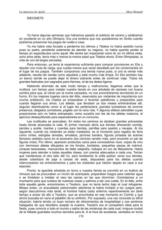 La máscara de Apolo Mary Renault 
170 
DIECISIETE 
Ya hacía algunas semanas que habíamos pasado el solsticio de verano y estábamos en occidente en un año Olímpico. Era una tontería que nos quedáramos en Sicilia cuando podíamos presenciar los juegos de vuelta a casa. 
Yo me había visto forzado a perderme los últimos y Tétalos no había asistido nunca pues su padre, pendiente solamente de atender su negocio, no había querido perder el tiempo en espectáculos como aquél. Me sentía tan impaciente como él; en mi última visita, ocho años atrás, tenía más o menos la misma edad que Tétalos ahora. Entre Olimpiadas, la vida de uno da largas zancadas. 
Para entonces, ya tenía la experiencia suficiente para comprar provisiones en Elis y alquilar una mula de carga, que cuesta menos que verse desollado por los comerciantes en el lugar de los juegos. También compramos una tienda nueva pues, si uno la vende más adelante, resulta tan barata como alquilarla y está mucho más limpia. En Elis también hay un banco donde se puede dejar el dinero sobrante antes de continuar viaje. Todos los grandes festivales son sagrados para Hermes, el de los dedos ligeros. 
Habiendo ahorrado de este modo tiempo y malhumores, llegamos antes que la multitud, con tiempo para instalar nuestra tienda en una arboleda de cipreses con buena sombra para que, al volver por la noche cansados, no nos encontráramos durmiendo en un horno. En los mejores lugares cerca del Altis, reservados por visitantes de importancia con mucha antelación, los criados ya empezaban a levantar pabellones y prepararlos para cuando llegaran sus amos. Los atletas, que llevaban ya dos meses entrenándose allí, seguían deambulando como si el lugar les perteneciera; grandes luchadores de enorme presencia, delgados corredores, púgiles con la nariz rota. Y algunos efebos adorables cuyas proporciones aún no había estropeado, como sucedía con las de los atletas maduros, el ejercicio desequilibrado para especializarse en un concurso. 
Las multitudes se acercaban. En todos los caminos se alzaban grandes polvaredas hasta donde alcanzaba la vista. El primer mercado abría sus tiendas ofreciendo comida, peroles y aceite, mantas y cuerdas para tiendas, parrillas para asados y navajas. Al día siguiente, cuando los visitantes ya están instalados, es el momento para regalos de feria como cintas, estrigilas doradas, amuletos, jarrones baratos, figuras pintadas de actores famosos vestidos como en el escenario (los cómicos venden más, pero encontré un par de figuras mías). Por último, aparecen productos caros para conocedores ricos: copas de vino con hermosos atletas dibujados en los fondos, bordados, pequeñas piezas de mármol, corazas taraceadas, manuscritos de bella caligrafía, trabajos en oro de Macedonia. Había mujeres para atender a todas aquellas clases, con precios adecuados a cada una. Tenían que mantenerse al otro lado del río, pero bordeando la orilla podían verse sus tiendas, desde cobertizos de paja a carpas de seda, dispuestas para los atletas cuando interrumpieran los entrenamientos y para los visitantes que habían dejado en casa a sus esposas. 
Pronto, la apacible arboleda en torno a nuestra tienda se convirtió en un bullicio de intrusos que se procuraban un rincón de acampada, preparaban fuegos para calentar agua o se limitaban a instalar al raso las camas en las que dormirían. Contratamos a un muchacho para que cuidara de nuestras cosas y salimos a dar una vuelta. En el Altis, entre toda aquella gente, encontramos a Teodoro, que no tenía techo bajo el cual refugiarse. Meses antes, un acaudalado patrocinador ateniense le había invitado a los Juegos pero, según descubrimos más tarde, el hombre había caído enfermo repentinamente sin darle tiempo a avisar de ello a Teodoro, que se encontraba en ese momento en Corinto y que ahora buscaba en vano el pabellón de su anfitrión. Por supuesto, una vez conocida su difícil situación, habría tenido un buen número de ofrecimientos de hospitalidad y nos sentimos halagados de que decidiera aceptar la nuestra. Teodoro era el compañero ideal para la fiesta, pues conocía a todo el mundo y sabía de las andanzas de cada cual; ninguna ciudad de la Hélade guardaba muchos secretos para él. A la hora de acostarse, sentados en torno  