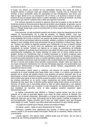 La máscara de Apolo Mary Renault 
171 
al fuego, nos ofreció una muestra de sus habilidades festivas. Era capaz de imitar a cualquier animal o cualquier cosa que emitiera sonidos. Cuando hizo su imitación más famosa, el torno rechinante, todos los acampados en las inmediaciones, que tenían que traer el agua desde el río, se incorporaron de un brinco y se pusieron a buscar el pozo. Explicar de qué se trataba habría traído a nuestro alrededor a cientos de hombres, de modo que tuvimos que reprimir nuestras risas y dejar que siguieran buscando. 
A la mañana siguiente se produjo la apertura oficial de los juegos; el aire se llenó de fanfarrias durante el concurso para la elección de heraldo; poco después, el ganador, que se encargaría de proclamar las victorias, llamó a la Dedicatoria. Nosotros hicimos el saludo a Zeus y a Pélope desde lejos, pues la muchedumbre en torno al gran altar formaba una sopa espesa y caliente. 
Para entonces, el valle soñoliento parecía una ciudad y todos los espectáculos de feria estaban en funcionamiento. En la sala de recitales, un filósofo político –creo que perteneciente a la escuela de Isócrates–desarrollaba un interminable discurso aleccionando a los dirigentes del mundo a conducir sus asuntos de estado buscando su propio bien y el de Grecia. Allí se encontraban todos los enviados, sofistas y políticos; la sala estaba llena a rebosar y esos notables tenían que permanecer de pie en el pórtico e incluso fuera, bajo el sol. Teodoro nos señaló los agentes secretos que, indiferentes a lo que el experto insistía que debía hacerse, se movía entre los asistentes para enterarse de lo que estaba sucediendo de verdad. También nos fijamos en un grupo de macedonios de brillantes cabellos, cargados de grandes joyas (reconozco que saben llevarlas y que las piezas están exquisitamente trabajadas), los cuales atendían al orador con el mismo interés que los griegos. Aunque los macedonios eran un público entusiasta en el teatro (cualquier actor tiene un montón de anécdotas sobre Pella), su actitud me sorprendió. Teodoro, sin embargo, comentó que había advertido en ellos un cambio paulatino cada vez que había acudido a los Juegos; aquellos macedonios cada día estaban más comprometidos con los estados del sur. No era un asunto que pudiera tener grandes consecuencias, añadió, hasta que alguno de sus reyes consiguiera mantenerse con vida dos Olimpiadas seguidas. Era sorprendente que aún siguiera ambicionando el cargo tanta gente, añadió Teodoro, preguntándose cómo explicaría tal cosa el orador. 
Continuamos nuestro paseo y visitamos una barraca de enanos bailarines; un concierto en el modo mixolidio para flauta doble, aulo y cítara; a un adivino que predijo el ganador de la carrera del estadio tirando unos guijarros (el tiempo demostró que no se equivocaba) e incluso atendimos brevemente a la exposición de un experto en leyes sobre cómo podía hacer ganar el caso al cliente aunque la justicia, la ley, la opinión pública y todas las pruebas estuvieran en su contra. Luego, regresamos por donde habíamos venido. Después de todo aquel rato, el filósofo político apenas había tenido tiempo de terminar su discurso. El gentío que le escuchaba desde la calle se había dispersado y aún estaban saliendo los espectadores que ocupaban la sala discutiendo con apasionamiento sobre lo que acababan de escuchar, como si tales palabras pudieran engendrar algún acontecimiento real. 
Le estaba comentando esta reflexión a Teodoro cuando advertí que por el otro extremo de la calle se acercaba alguien cuyo modo de andar reconocí al instante. Era Platón, y con él venían Espeusipo, Jenócrates y un grupo de amigos y simpatizantes. Me alegré de verle otra vez en casa, entre gente que le hacía justicia, y señalé su presencia a mis acompañantes. Tétalos comentó que le veía con mejor aspecto, pero que Siracusa había dejado su huella. Teodoro, que había observado la escena con gran interés, apuntó: 
–A juzgar por la gente que le saluda, parece que acaba de llegar. 
–En efecto –asentí–. Debe de venir directamente de Tarento. 
–Entonces, queridos míos, esperemos aquí porque, a menos que me equivoque, vamos a asistir a una escena teatral memorable. Dentro de un momento, Platón y Dión van a encontrarse. 
–¿Estás seguro? –Por alguna razón, prefería dudar que así fuera–. No he visto a ninguno de sus hombres preparando el pabellón.  