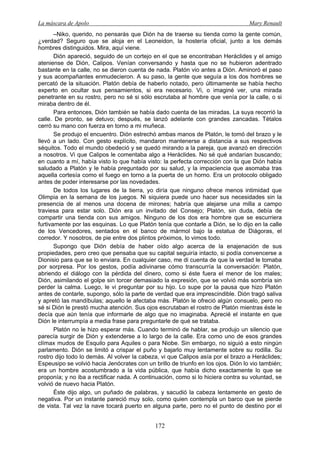 La máscara de Apolo Mary Renault 
172 
–Niko, querido, no pensarás que Dión ha de traerse su tienda como la gente común, ¿verdad? Seguro que se aloja en el Leoneidon, la hostería oficial, junto a los demás hombres distinguidos. Mira, aquí viene. 
Dión apareció, seguido de un cortejo en el que se encontraban Heráclides y el amigo ateniense de Dión, Calipos. Venían conversando y hasta que no se hubieron adentrado bastante en la calle, no se dieron cuenta de nada. Platón vio antes a Dión. Aminoró el paso y sus acompañantes enmudecieron. A su paso, la gente que seguía a los dos hombres se percató de la situación. Platón debía de haberlo notado, pero últimamente se había hecho experto en ocultar sus pensamientos, si era necesario. Vi, o imaginé ver, una mirada penetrante en su rostro, pero no sé si sólo escrutaba al hombre que venía por la calle, o si miraba dentro de él. 
Para entonces, Dión también se había dado cuenta de las miradas. La suya recorrió la calle. De pronto, se detuvo; después, se lanzó adelante con grandes zancadas. Tétalos cerró su mano con fuerza en torno a mi muñeca. 
Se produjo el encuentro. Dión estrechó ambas manos de Platón, le tomó del brazo y le llevó a un lado. Con gesto explícito, mandaron mantenerse a distancia a sus respectivos séquitos. Todo el mundo obedeció y se quedó mirando a la pareja, que avanzó en dirección a nosotros. Vi que Calipos le comentaba algo a Heráclides. No sé qué andarían buscando; en cuanto a mí, había visto lo que había visto: la perfecta corrección con la que Dión había saludado a Platón y le había preguntado por su salud, y la impaciencia que asomaba tras aquella cortesía como el fuego en torno a la puerta de un horno. Era un protocolo obligado antes de poder interesarse por las novedades. 
De todos los lugares de la tierra, yo diría que ninguno ofrece menos intimidad que Olimpia en la semana de los juegos. Ni siquiera puede uno hacer sus necesidades sin la presencia de al menos una docena de mirones; habría que alejarse una milla a campo traviesa para estar solo. Dión era un invitado del Consejo; Platón, sin duda, debía de compartir una tienda con sus amigos. Ninguno de los dos era hombre que se escurriera furtivamente por las esquinas. Lo que Platón tenía que contarle a Dión, se lo dijo en la calle de los Vencedores, sentados en el banco de mármol bajo la estatua de Diágoras, el corredor. Y nosotros, de pie entre dos plintos próximos, lo vimos todo. 
Supongo que Dión debía de haber oído algo acerca de la enajenación de sus propiedades, pero creo que pensaba que su capital seguiría intacto, si podía convencerse a Dionisio para que se lo enviara. En cualquier caso, me di cuenta de que la verdad le tomaba por sorpresa. Por los gestos, podía adivinarse cómo transcurría la conversación: Platón, abriendo el diálogo con la pérdida del dinero, como si éste fuera el menor de los males; Dión, asimilando el golpe sin torcer demasiado la expresión, que se volvió más sombría sin perder la calma. Luego, le vi preguntar por su hijo. Lo supe por la pausa que hizo Platón antes de contarle, supongo, sólo la parte de verdad que era imprescindible. Dión tragó saliva y apretó las mandíbulas; aquello le afectaba más. Platón le ofreció algún consuelo, pero no sé si Dión le prestó mucha atención. Sus ojos escrutaban el rostro de Platón mientras éste le decía que aún tenía que informarle de algo que no imaginaba. Aprecié el instante en que Dión le interrumpía a media frase para preguntarle de qué se trataba. 
Platón no le hizo esperar más. Cuando terminó de hablar, se produjo un silencio que parecía surgir de Dión y extenderse a lo largo de la calle. Era como uno de esos grandes clímax mudos de Esquilo para Aquiles o para Niobe. Sin embargo, no siguió a esto ningún parlamento. Dión se limitó a crispar el puño y bajarlo muy lentamente sobre su rodilla. Su rostro dijo todo lo demás. Al volver la cabeza, vi que Calipos asía por el brazo a Heráclides; Espeusipo se volvió hacia Jenócrates con un brillo de triunfo en los ojos. Dión lo vio también; era un hombre acostumbrado a la vida pública, que había dicho exactamente lo que se proponía; y no iba a rectificar nada. A continuación, como si lo hiciera contra su voluntad, se volvió de nuevo hacia Platón. 
Éste dijo algo, un puñado de palabras, y sacudió la cabeza lentamente en gesto de negativa. Por un instante pareció muy solo, como quien contempla un barco que se pierde de vista. Tal vez la nave tocará puerto en alguna parte, pero no el punto de destino por el  