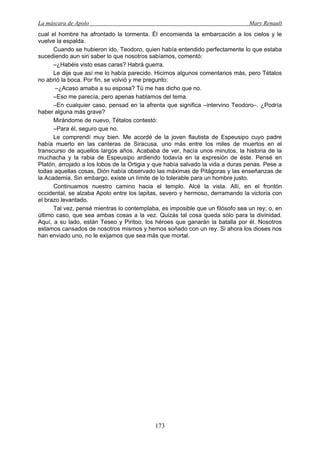 La máscara de Apolo Mary Renault 
173 
cual el hombre ha afrontado la tormenta. Él encomienda la embarcación a los cielos y le vuelve la espalda. 
Cuando se hubieron ido, Teodoro, quien había entendido perfectamente lo que estaba sucediendo aun sin saber lo que nosotros sabíamos, comentó: 
–¿Habéis visto esas caras? Habrá guerra. 
Le dije que así me lo había parecido. Hicimos algunos comentarios más, pero Tétalos no abrió la boca. Por fin, se volvió y me pregunto: 
–¿Acaso amaba a su esposa? Tú me has dicho que no. 
–Eso me parecía, pero apenas hablamos del tema. 
–En cualquier caso, pensad en la afrenta que significa –intervino Teodoro–. ¿Podría haber alguna más grave? 
Mirándome de nuevo, Tétalos contestó: 
–Para él, seguro que no. 
Le comprendí muy bien. Me acordé de la joven flautista de Espeusipo cuyo padre había muerto en las canteras de Siracusa, uno más entre los miles de muertos en el transcurso de aquellos largos años. Acababa de ver, hacía unos minutos, la historia de la muchacha y la rabia de Espeusipo ardiendo todavía en la expresión de éste. Pensé en Platón, arrojado a los lobos de la Ortigia y que había salvado la vida a duras penas. Pese a todas aquellas cosas, Dión había observado las máximas de Pitágoras y las enseñanzas de la Academia. Sin embargo, existe un límite de lo tolerable para un hombre justo. 
Continuamos nuestro camino hacia el templo. Alcé la vista. Allí, en el frontón occidental, se alzaba Apolo entre los lapitas, severo y hermoso, derramando la victoria con el brazo levantado. 
Tal vez, pensé mientras lo contemplaba, es imposible que un filósofo sea un rey; o, en último caso, que sea ambas cosas a la vez. Quizás tal cosa queda sólo para la divinidad. Aquí, a su lado, están Teseo y Piritoo, los héroes que ganarán la batalla por él. Nosotros estamos cansados de nosotros mismos y hemos soñado con un rey. Si ahora los dioses nos han enviado uno, no le exijamos que sea más que mortal.  