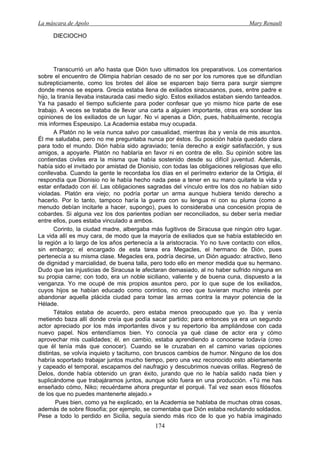 La máscara de Apolo Mary Renault 
174 
DIECIOCHO 
Transcurrió un año hasta que Dión tuvo ultimados los preparativos. Los comentarios sobre el encuentro de Olimpia habrían cesado de no ser por los rumores que se difundían subrepticiamente, como los brotes del áloe se esparcen bajo tierra para surgir siempre donde menos se espera. Grecia estaba llena de exiliados siracusanos, pues, entre padre e hijo, la tiranía llevaba instaurada casi medio siglo. Estos exiliados estaban siendo tanteados. Ya ha pasado el tiempo suficiente para poder confesar que yo mismo hice parte de ese trabajo. A veces se trataba de llevar una carta a alguien importante, otras era sondear las opiniones de los exiliados de un lugar. No vi apenas a Dión, pues, habitualmente, recogía mis informes Espeusipo. La Academia estaba muy ocupada. 
A Platón no le veía nunca salvo por casualidad, mientras iba y venía de mis asuntos. Él me saludaba, pero no me preguntaba nunca por éstos. Su posición había quedado clara para todo el mundo. Dión había sido agraviado; tenía derecho a exigir satisfacción, y sus amigos, a apoyarle. Platón no hablaría en favor ni en contra de ello. Su opinión sobre las contiendas civiles era la misma que había sostenido desde su difícil juventud. Además, había sido el invitado por amistad de Dionisio, con todas las obligaciones religiosas que ello conllevaba. Cuando la gente le recordaba los días en el perímetro exterior de la Ortigia, él respondía que Dionisio no le había hecho nada pese a tener en su mano quitarle la vida y estar enfadado con él. Las obligaciones sagradas del vínculo entre los dos no habían sido violadas. Platón era viejo; no podría portar un arma aunque hubiera tenido derecho a hacerlo. Por lo tanto, tampoco haría la guerra con su lengua ni con su pluma (como a menudo debían incitarle a hacer, supongo), pues lo consideraba una concesión propia de cobardes. Si alguna vez los dos parientes podían ser reconciliados, su deber sería mediar entre ellos, pues estaba vinculado a ambos. 
Corinto, la ciudad madre, albergaba más fugitivos de Siracusa que ningún otro lugar. La vida allí es muy cara, de modo que la mayoría de exiliados que se había establecido en la región a lo largo de los años pertenecía a la aristocracia. Yo no tuve contacto con ellos, sin embargo; el encargado de esta tarea era Megacles, el hermano de Dión, pues pertenecía a su misma clase. Megacles era, podría decirse, un Dión aguado: atractivo, lleno de dignidad y marcialidad, de buena talla, pero todo ello en menor medida que su hermano. Dudo que las injusticias de Siracusa le afectaran demasiado, al no haber sufrido ninguna en su propia carne; con todo, era un noble siciliano, valiente y de buena cuna, dispuesto a la venganza. Yo me ocupé de mis propios asuntos pero, por lo que supe de los exiliados, cuyos hijos se habían educado como corintios, no creo que tuvieran mucho interés por abandonar aquella plácida ciudad para tomar las armas contra la mayor potencia de la Hélade. 
Tétalos estaba de acuerdo, pero estaba menos preocupado que yo. Iba y venía metiendo baza allí donde creía que podía sacar partido; para entonces ya era un segundo actor apreciado por los más importantes divos y su repertorio iba ampliándose con cada nuevo papel. Nos entendíamos bien. Yo conocía ya qué clase de actor era y cómo aprovechar mis cualidades; él, en cambio, estaba aprendiendo a conocerse todavía (creo que él tenía más que conocer). Cuando se le cruzaban en el camino varias opciones distintas, se volvía inquieto y taciturno, con bruscos cambios de humor. Ninguno de los dos habría soportado trabajar juntos mucho tiempo, pero una vez reconocido esto abiertamente y capeado el temporal, escapamos del naufragio y descubrimos nuevas orillas. Regresó de Delos, donde había obtenido un gran éxito, jurando que no le había salido nada bien y suplicándome que trabajáramos juntos, aunque sólo fuera en una producción. «Tú me has enseñado cómo, Niko; recuérdame ahora preguntar el porqué. Tal vez sean esos filósofos de los que no puedes mantenerte alejado.» 
Pues bien, como ya he explicado, en la Academia se hablaba de muchas otras cosas, además de sobre filosofía; por ejemplo, se comentaba que Dión estaba reclutando soldados. Pese a todo lo perdido en Sicilia, seguía siendo más rico de lo que yo había imaginado  