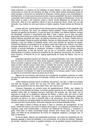 La máscara de Apolo Mary Renault 
175 
hasta entonces. La mayoría de los exiliados le había fallado y sólo había conseguido el compromiso en firme de una treintena de ellos. El resto había sufrido demasiado antes de poder escapar, o temía por sus parientes en Siracusa, o tenían apego a sus comodidades o, sencillamente, no creían que la aventura tuviera ninguna posibilidad. Así pues, el desterrado y expoliado Dión reclutó lanceros como si fuera un rey, los condujo al Peloponeso, cruzó con ellos hasta el oeste y los embarcó rumbo a Zante, donde Megacles se encargó de su instrucción. Sólo él y los capitanes sabían lo que se proponían hacer. Zante era una isla tranquila, muy rústica; no creo que tuviera un teatro, siquiera. Pocas noticias se filtraron de allí. 
A pesar de todo, cuando llegó el buen tiempo para la navegación al año siguiente, algo se sabía en Siracusa. Sin duda, los exiliados habían hablado. Grecia estaba llena como siempre de agentes de Dionisio o, lo que era igual, de Filistos. Los últimos fugitivos, amigos de Heráclides, corrieron a presentarse ante éste y Dión y dijeron que el viejo era quien gobernaba ahora Siracusa a todos los efectos, salvo nominalmente, añadiendo que también podría haberse adueñado del cargo, de haberlo intentado; pero, al menos, Filistos tenía la virtud de la lealtad. Desde la marcha de Platón, Dionisio se había lanzado de nuevo a la vida disipada y rara vez estaba lo bastante sobrio como para atender los asuntos de estado. Conforme la bebida se adueñaba de él, se había vuelto más indecoroso; Filemón, que había actuado últimamente en el Teatro de la Ciudad, me aseguró que las propias hetairas, cuando el arconte solicitaba su presencia, echaban a suertes quién iba porque ninguna quería. Apolócrates, el hijo del arconte, que ya era un muchacho crecido, despreciaba abiertamente a su padre y prefería la compañía de los capitanes mercenarios. En cambio, el joven Hiparino, el favorito de su tío, seguía apareciendo en todas las fiestas, muy en su ambiente. 
Espeusipo apoyaba la guerra sin reservas. La pequeña flautista, cuyo rostro soñoliento aún me venía a la memoria, le había tenido despierto aquella noche para algo. Después, había conocido a algunos amigos de la muchacha y, al final, había hablado con gente que antes le había rehuido porque había sido un invitado del arconte. Cuanto más había oído, más furioso se había sentido, pero también más esperanzado. El exilio de Dión le había convertido en una leyenda entre el pueblo. Un día regresaría, como un antiguo rey héroe, para conducirlo a la libertad. Si nadie le acompañaba en la travesía, podía ir solo y tendría un ejército en el momento mismo de poner pie en tierra. 
Algunos de los hombres más jóvenes de la Academia ya estaban poniendo en orden sus asuntos para estar preparados a la llamada. Axiotea me confió su pesar por no ser una de ellos. 
–Debo haberme portado mal en mi anterior vida terrena –me dijo–, y éste es el castigo que debí de escoger cuando abrí los ojos. Por tanto, debo soportarlo con paciencia y esperar que la próxima vez me vaya mejor. Pero, ¡ah!, qué duro es. 
Tampoco Espeusipo se contaría entre los expedicionarios. Platón, que trataba de recuperar un año perdido de trabajo, no hubiera podido pasarse sin él y, además, Espeusipo también había sido un huésped (aunque incómodo) del arconte; por otra parte, era el segundo en rango en la Academia, después de Platón, y habría sido casi como si éste participara directamente. En cambio, algunos de sus hombres más distinguidos estaban poniendo los libros a un lado y sacando brillo a las armaduras. Uno de ellos, Miltas de Tesalia, procedía de una larga estirpe de videntes al servicio de Apolo y fue quien escogió el día para que Dión levara anclas; sería justo después de la jornada dedicada al dios. 
Dión llegó a Zante a tiempo de llevar a cabo un sacrificio de consagración. El día antes, revistó las tropas y les reveló el objetivo de la guerra. Los soldados se mostraron muy inquietos, pues eran profesionales y conocían las defensas de Siracusa, y rompieron a gritar. Pero Dión no había comandado tropas durante tanto tiempo para nada. Les hizo callar, les habló de las perspectivas de triunfo sin malgastar palabras y consiguió que, al final, le vitorearan. 
El día de Apolo, dispuso una espléndida ceremonia, con todos los recipientes de oro; después agasajó a todos los soldados, a los ochocientos, en la pista de carreras. Después de reclutar, mantener e instruir a aquellos hombres, aún le quedaba riqueza suficiente para  