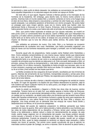 La máscara de Apolo Mary Renault 
176 
tal exhibición y ésta surtió el efecto deseado: los soldados se convencieron de que Dión no haría aquellos dispendios si no estuviera seguro de contar con apoyo en Sicilia. 
De todo ello y lo que siguió, llegaron noticias a Atenas gracias a los mensajes de los hombres de la Academia. Sin embargo, para decirlo todo, la misma noche anterior a la partida, mientras todo el mundo estaba feliz y contento cantando en torno a los fuegos bajo el claro de luna llena, ésta empezó a oscurecerse y cambiar de color hasta que, al poco rato, quedó eclipsada. Los soldados asistieron al fenómeno con ánimo encogido. No podía haber un presagio peor para ningún ejército, pues era la misma señal que habían visto los atenienses frente a Siracusa en la Gran Guerra. Entonces, toda la fuerza expedicionaria había perecido frente a la costa y eso había sido sólo el principio de las penalidades. 
Dión, que podría haber explicado el eclipse por sus causas naturales, se mostró en este punto como un comerciante lleno de astucia. Llamó a Miltas para que interpretara los augurios y el sabio adivino proclamó que la luna debía representar al poder más brillante y fuerte tanto en la tierra como en los cielos; el eclipse era una promesa de aniquilación del imperio de Dionisio que la luna les ofrecía para darles ánimos. No podía haber mejor presagio. 
Los soldados se animaron de nuevo. Con todo, Dión y su hermano se ocuparon cuidadosamente de ocultarles otra cosa: Heráclides, que había prometido organizar una flota de naves con los hombres necesarios para navegar y combatir, aún no había llegado a Zante. 
Durante aquel año de preparativos, había surgido cierta frialdad entre Heráclides y Dión. Como exiliados comprometidos en una misma causa, habían tenido que relacionarse más de lo que hacían en Siracusa. Heráclides tenía un carácter cordial e informal que correspondía tanto a su manera de ser como a su pensamiento político, y convertía en una cuestión de principios que los demás se adecuaran a él. Esto era pedir demasiado a Dión; al principio, porque iba contra su temperamento y, más tarde, porque empezó a desconfiar de aquel hombre. En el último momento, Heráclides le había enviado sus excusas, pero no sé si eran sinceras y supongo que también Dión tenía sus dudas. En cualquier caso, éste puso su fe en el dios y levó anclas con las tropas que tenía. 
La flotilla constaba de tres cargueros de buen tamaño, escoltados por dos trirremes de guerra. Además del armamento de sus hombres, transportaba escudos y armas para otros dos mil. La flota de Siracusa, dirigida por Filistos, les esperaba para cortarles el paso junto al tacón de la bota italiana. 
Dión tuvo noticias de ello a tiempo y decidió entonces entregarse de verdad en manos de Apolo. En lugar de aguardar a la espera de que Filistos abandonara la posición, dejó la ruta costera que sigue cualquier marino en su sano juicio y se dirigió a mar abierto. Sólo de pensarlo me entran escalofríos. 
Apolo le prestó su bendición y llegaron a Sicilia tras doce días de buenos vientos constantes. Tocaron tierra en el cabo Sur, que estaba apenas a treinta millas de Siracusa; desde allí, dudando de si sería tentar demasiado al dios, volvieron a zarpar. Y, como si fuera un castigo por su vacilación, se abatió sobre ellos una tormenta que les arrastró hacia África hasta casi hacerles embarrancar. Los hombres lucharon a golpe de remo para separarse de la costa, entraron en una calma frente a los promontorios de Gran Sirte y rezaron sus plegarias. Una brisa enviada por el clemente dios les empujó de nuevo hacia Sicilia y desembarcaron en Minoa, en la provincia cartaginesa. 
Las tropas del puesto de vigilancia prepararon la defensa pensando que había estallado de nuevo la guerra. Dión ya lo había previsto y había advertido a sus hombres que las vidas de todos dependerían de su disciplina y firmeza; tenían gran ventaja numérica frente a los defensores y debían reducir a éstos sin derramamientos de sangre; de este modo, podría luego negociar con el comandante del puesto. Las tropas juntaron escudo contra escudo y tomaron el foco de resistencia sin matar un solo hombre. Dión solicitó entonces parlamentar. Cuando se presentó el capitán del puesto, resultó ser un antiguo conocido de Dión, quien le había aceptado la rendición en alguna vieja campaña y había tratado con honor al vencido. Tan pronto como quedó convencido de que el ejército no marchaba contra el poder de Cartago, se avino a razones. Dión le devolvió la plaza fuerte y  