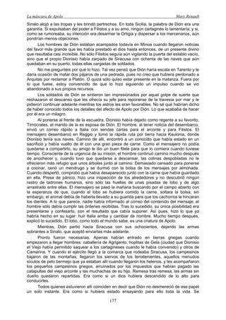 La máscara de Apolo Mary Renault 
177 
Sinalo alojó a las tropas y les brindó pertrechos. En toda Sicilia, la palabra de Dión era una garantía. Si expulsaban del poder a Filistos y a su amo, ningún cartaginés lo lamentaría; y si, como se rumoreaba, su intención era desarmar la Ortigia y dispersar a los mercenarios, aún pondrían menos objeciones. 
Los hombres de Dión estaban acampados todavía en Minoa cuando llegaron noticias del favor más grande que les había prestado el dios hasta entonces, de un presente divino que resultaba casi increíble. No sólo Filistos seguía aún vigilando la puerta del establo vacío, sino que el propio Dionisio había zarpado de Siracusa con ochenta de las naves que aún quedaban en su puerto, todas ellas cargadas de soldados. 
No me preguntéis por qué lo hizo. Tal vez pensó que Dión haría escala en Tarento y le daría ocasión de matar dos pájaros de una pedrada, pues no creo que hubiera perdonado a Arquitas por reclamar a Platón. O quizá sólo quiso estar presente en la matanza. Fuera por lo que fuese, estoy convencido de que lo hizo siguiendo un impulso cuando se vio abandonado a sus propios recursos. 
Los soldados de Dión se sintieron tan impresionados por aquel golpe de suerte que rechazaron el descanso que les ofrecía su jefe para reponerse de la travesía por mar y le pidieron continuar adelante mientras los astros les eran favorables. No sé qué habrían dicho de haber conocido todos los detalles del afecto de Apolo por Dión. Lo que acababa de hacer por él era un milagro. 
Al ponerse al frente de la escuadra, Dionisio había dejado como regente a su favorito, Timócrates, el marido de la ex esposa de Dión. El hombre, al tener noticia del desembarco, envió un correo rápido a Italia con sendas cartas para el arconte y para Filistos. El mensajero desembarcó en Reggio y tomó la rápida ruta por tierra hacia Kaulonia, donde Dionisio tenía sus naves. Camino de allí, encontró a un conocido que había estado en un sacrificio y había vuelto de él con una gran pieza de carne. Como el mensajero no podía quedarse a compartirlo, su amigo le dio un buen filete para que lo comiera cuando tuviese tiempo. Consciente de la urgencia de su misión, el hombre continuó camino mucho después de anochecer y, cuando tuvo que quedarse a descansar, las colinas despobladas no le ofrecieron más refugio que unos árboles junto al camino. Demasiado cansado para ponerse a cocinar, cenó un mendrugo y se durmió con la bolsa de los mensajes por almohada. Cuando despertó, comprobó que había desaparecido junto con la carne que había guardado en ella. Presa de pánico, hizo una inspección de los alrededores y no descubrió ningún rastro de ladrones humanos, sino sólo las huellas de unas pisadas de lobo y de algo arrastrado entre ellas. El mensajero se pasó la mañana buscando por el campo abierto con la esperanza de que, cuando el lobo se hubiera comido la carne, soltara la bolsa; sin embargo, el animal debía de haberla llevado a su guarida para que los cachorros le hincaran los dientes. A lo que parece, nadie había informado al correo del contenido del mensaje; el hombre sólo debía cumplir las órdenes recibidas. Tras lo sucedido, su única posibilidad era presentarse y confesarlo, con el resultado que cabía suponer. Así pues, hizo lo que yo habría hecho en su lugar: huir Italia arriba y cambiar de nombre. Mucho tiempo después, explicó lo sucedido. El lobo, como todo el mundo sabe, es una criatura de Apolo. 
Mientras, Dión partió hacia Siracusa con sus ochocientos, dejando las armas sobrantes a Sinalo, que aceptó enviarlas más adelante. 
Pronto fueron necesarias. Apenas habían entrado en tierras griegas cuando empezaron a llegar hombres: caballería de Agrigento, hoplitas de Gela (ciudad que Dionisio el Viejo había permitido saquear a los cartagineses cuando le había convenido) y otros de Camarina. Y cuando el ejército llegó a la comarca que rodeaba Siracusa, los campesinos bajaron de las montañas; llegaron los siervos de los terratenientes, aquellos menudos sículos de pelo bermejo que ya estaban allí cuando llegaron los helenos, y les acompañaron los pequeños campesinos griegos, arruinados por los impuestos que habían pagado las catapultas del viejo arconte y las muchachas de su hijo. Remesa tras remesa, las armas sin dueño quedaron repartidas. Era como si un dios hubiera descendido de lo alto para conducirles. 
Todos quienes estuvieron allí coinciden en decir que Dión no desmereció de ese papel un solo instante. Era como si hubiera estado ensayando para ello toda la vida. Se  