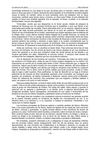 La máscara de Apolo Mary Renault 
178 
encontraba entonces en una edad en la que, de posar para un escultor, habría dado más para un Zeus que para un Apolo. Durante los años pasados en la Academia se había dejado crecer la barba; en cambio, ahora la lucía recortada como los soldados. Era un Zeus musculoso, perfecto para lanzar rayos y truenos, un Zeus para Fidias; el gris plateado del cabello no hacía sino añadirle dignidad. Era el salvador, el héroe, el padre; si no toleraba familiaridades, era por esa dignidad. 
Timócrates, viendo que sus despachos no le traían ayuda, trataba de preparar la defensa de Siracusa con los escasos hombres que le quedaban y tuvo que llamar a los reservistas para poblar las murallas. Estos reservistas eran, en su mayoría, veteranos de las guerras del viejo arconte premiados con tierras en la zona de Leontinoi. Timócrates les colocó en los contrafuertes de la ciudad, reservando sus tropas regulares para la defensa de la Ortigia. Dión, cuyos últimos reclutas habían llegado de la propia Siracusa, se enteró de estos preparativos e hizo un amago de ataque sobre Leontinoi, desprovista ahora de todos sus hombres. Varios muchachos corrieron a las murallas de Siracusa a avisar a sus padres, quienes abrieron las puertas y volvieron a paso ligero a su ciudad, considerando que no tenían ninguna deuda con el nuevo arconte. Al anochecer, Dión se encaminó directamente hacia Siracusa. El amanecer le sorprendió junto al río Anapos, a una milla de la ciudad. 
Antes de continuar, hizo un sacrificio al Apolo Solar. Para entonces tenía tras él más de cinco mil hombres. Con la corona de laurel y las manos alzadas al sol, sus hombres le vieron tan parecido a un dios que rompieron todas las ramas tiernas de los árboles y se hicieron guirnaldas con ellas, celebrando la cercana victoria. Y tampoco este exceso de confianza les fue castigado; digamos que fue una profecía colectiva. 
Con la deserción de los hombres de Leontinoi, Timócrates dio orden de cerrar todos los accesos a la Ortigia pero, antes de que él mismo pudiera refugiarse en su interior, los siracusanos ya corrían por la ciudad para recibir a Dión. Pensó entonces que, si alguien le reconocía, seguro que le daría muerte con sus propias manos; además, allí fuera estaba el hombre al que había infligido una ofensa que exige la venganza más terrible en cualquier lugar del mundo. Por lo tanto, tomó el primer caballo que pudo encontrar, ocultó el rostro bajo la capa y salió huyendo. Para justificarse, no dejó de describir en su fuga el inmenso potencial de las fuerzas de Dión haciéndole aparecer como invencible; así consiguió que quienes, por prudencia, se habían mantenido a distancia, volaran ahora junto al liberador. Todos los veteranos de Leontinoi, tras comprobar que sus hogares y familias estaban a salvo, se unieron a él como un solo hombre. 
Siracusa estaba liberada. La tiranía había caído antes de que Dión pusiera el pie en la ciudad. Todo el mundo podía expresarse y actuar como quisiera. La primera decisión fue dar caza al grupo de informadores de Filistos. Por todas las calles, estos espías y quienes lo parecían por su aspecto o pertenecían a su familia, junto a algunos denunciados por venganzas privadas, fueron perseguidos, encontrados en sus casas o arrancados de los templos en los que se habían refugiado y apaleados hasta la muerte por la multitud. 
Dión llegó ante las murallas y los ciudadanos mismos le abrieron las grandes puertas de la ciudad. Llevaba puesta su armadura de desfile con incrustaciones de oro. A su derecha tenía a su hermano y, a su izquierda, a Calipos el ateniense. Heráclides y sus naves aún no habían llegado. 
Los hombres principales de Siracusa salieron a recibirle vestidos de blanco. Mientras Dión y los suyos ascendían la Vía Sacra, desde los tejados de las casas les caía una lluvia de flores, coronas y guirnaldas. La gente levantó altares e hizo sacrificios de acción de gracias a su paso. Caminando sobre laureles y arrayanes, sobre coronas de rosas y sangre, Dión continuó hasta el gran reloj de sol de Dionisio, situado frente a la Ortigia, y desde su centro se dirigió a los ciudadanos. Con el favor de los dioses, les dijo, había venido a traerles libertad. La tendrían, añadió, si estaban dispuestos a ayudarle a defenderla. 
De inmediato, quisieron ofrecerles a él y a Megacles el cargo de dictadores militares que los arcontes habían tenido antiguamente. Dión les dio las gracias, pero no quería aprovecharse de unos hombres tan inhabituados a la libertad y propuso un consejo de veinte notables a elegir entre los exiliados que habían vuelto y los amigos leales como Calipos. Aceptada su propuesta por aclamación, marchó con las tropas sobre el último foco  
