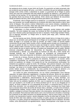 La máscara de Apolo Mary Renault 
179 
de resistencia de la ciudad, el gran fortín de Eurialo. Su guarnición se había encerrado más por prudencia que por ganas de lucha, y se rindió, a condición de que los soldados pudieran escoger entre unirse a Dión o abandonar la ciudad. La guarnición de la Ortigia no podía hacer otra cosa que contemplar todo esto desde los puestos de vigilancia, y dar gracias por la solidez de las puertas. En los aposentos del comandante del puesto de Eurialo estaban las grandes llaves de bronce de las canteras. Entre vítores que debieron de escucharse desde las laderas del Etna, Dión entregó las llaves para liberar a los cautivos. 
Finalmente, sólo la Ortigia mantuvo la resistencia. La ciudadela era impenetrable, pero Dión hizo levantar una muralla defensiva en el extremo del istmo más próximo a tierra, para cerrar el bloqueo. Hizo armar e instruir militarmente a sus nuevos reclutas y estableció su puesto de mando en el Eurialo. Siete días más tarde Dionisio, que por fin había recibido la noticia, arribó con sus naves al muelle de la Ortigia. 
Si Heráclides y la flota prometida hubieran aparecido, quizás hubiera sido posible impedirlo. Tal como estaban las cosas, los hombres de Dión no pudieron hacer nada más que mirar. Dionisio podía aprovisionarse de todo lo necesario. Pronto llegó también Filistos, con la segunda escuadra. La Ortigia sería un asunto para largo, pero, mientras tanto, Siracusa era libre. 
Con las fuerzas que tenía, Dionisio podría haber tocado tierra a lo largo de la costa y atacar por vía terrestre, pero permaneció en la Ortigia con la esperanza, según resultó más tarde, de llegar a un acuerdo con Dión en privado, de noble a noble. El arconte estaba convencido de que quien había movido a Dión a aquella guerra privada era el populacho, y de que la opinión de éste no merecía la pena ser tenida en cuenta. Habiendo conocido a Platón, debería haber conocido un poco mejor a Dión. Éste envió de vuelta a los emisarios con el recado de que no leería nada que no pudiera ser presentado ante el pueblo. Recibió entonces propuestas públicas de reducciones de impuestos, de establecimiento de conversaciones y demás. Los siracusanos se burlaron de todo ello y Dión mandó otro mensaje diciendo que, si Dionisio abdicaba, se encargaría de proporcionarle un salvoconducto. Salvo para responder al ultimátum, podía ahorrarse todas las palabras. 
Al cabo de un tiempo, Dionisio se ofreció a tomar en consideración la propuesta, bajo términos a acordar, y solicitó la presencia de emisarios. Acudieron a la reunión varios ciudadanos importantes; los centinelas de la puerta parecían ociosos y comentaban que pronto se quedarían sin trabajo. A la puesta de sol, las conversaciones continuaban; los emisarios se quedarían a pasar la noche. Sin embargo, todo parecía tranquilo y las tropas de la muralla defensiva de los siracusanos relajaron la guardia como habían visto hacer al enemigo. Las obras en la muralla, erigida improvisadamente con la intención de reforzarla pronto, habían cesado. A medianoche, las cinco puertas de la Ortigia se abrieron y la guarnición efectúo una salida contra la muralla defensiva y sus soñolientos ocupantes. 
Los nubios de gritos ensordecedores, con los rostros pintarrajeados como blancas calaveras; los galos desnudos, gigantescos y cubiertos de pinturas, ebrios de vino peleón; los romanos recios, duros como el hierro. Todos ellos se lanzaron contra los ciudadanos no acostumbrados a defenderse, desconocedores de las armas y medio dormidos. Los defensores se aterrorizaron y huyeron en desbandada. Todo habría terminado allí de no haber sido por los soldados regulares de Dión, que no esperaron al sonido de la trompeta sino que acudieron a la muralla con la misma prontitud que él. Con la voz ahogada por el clamor, se limitó a dejarse ver a la vanguardia de la tropa y a conducirla tras él. Como un bello Zeus atronador, con una jabalina por cetro de los rayos, recompuso las líneas hasta que su escudo estuvo lleno de puntas de lanzas rotas y clavadas, y el peto de la armadura, completamente mellado. Incluso cuando una lanza le atravesó la mano derecha, montó a caballo y cabalgó en primera línea para alentar a los siracusanos, devolviendo a algunos de ellos al combate. Para entonces había hecho venir a los hombres de la Acradina; el enemigo fue contenido en las calles cercanas a la calzada elevada y, ante la nueva carga, su línea se hundió y los mercenarios huyeron, siendo atrapados muchos de ellos bajo la muralla. En el bando de Dión sólo hubo setenta y cinco muertos; en parte, porque sus regulares lucharon muy bien y, en parte, porque los siracusanos no habían plantado cara en absoluto. De todos modos, como demostración de agradecimiento, votaron recompensar a las tropas con una  