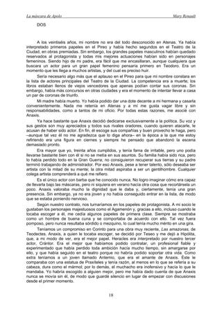 La máscara de Apolo Mary Renault 
18 
DOS 
A los veintiséis años, mi nombre no era del todo desconocido en Atenas. Ya había interpretado primeros papeles en el Pireo y había hecho segundos en el Teatro de la Ciudad, en obras premiadas. Sin embargo, los grandes papeles masculinos habían quedado reservados al protagonista y todas mis mejores actuaciones habían sido en personajes femeninos. Siendo hijo de mi padre, era fácil que me encasillaran, aunque cualquiera que buscara un actor para un gran papel femenino pensaría primero en Teodoro. Era un momento que les llega a muchos artistas, y del cual es preciso huir. 
Sería necesario algo más que el aplauso en el Pireo para que mi nombre constara en la lista de actores principales del Teatro de la Ciudad. La competencia era a muerte; los libros estaban llenos de viejos vencedores que apenas podían contar sus coronas. Sin embargo, había más concursos en otras ciudades y era el momento de intentar llevar a casa un par de coronas de triunfo. 
Mi madre había muerto. Yo había podido dar una dote decente a mi hermana y casarla convenientemente. Nada me retenía en Atenas y a mí me gusta vagar libre y sin responsabilidades, como a tantos de mi oficio. Por todas estas razones, me asocié con Anaxis. 
Ya hace bastante que Anaxis decidió dedicarse exclusivamente a la política. Su voz y sus gestos son muy apreciados y todos sus rivales oradores, cuando quieren atacarle, le acusan de haber sido actor. En fin, él escoge sus compañías y buen provecho le haga, pero –aunque tal vez él no me agradezca que lo diga ahora– en la época a la que me estoy refiriendo era una figura en ciernes y siempre he pensado que abandonó la escena demasiado pronto. 
Era mayor que yo, treinta años cumplidos, y tenía fama de irritable, pero uno podía llevarse bastante bien con él si no se metía en sus asuntos. Su familia había sido rica, pero lo había perdido todo en la Gran Guerra; no consiguieron recuperar sus tierras y su padre terminó trabajando de administrador. Por eso Anaxis, pese a tener talento, sólo deseaba ser artista con la mitad de su mente; la otra mitad aspiraba a ser un gentilhombre. Cualquier colega artista comprenderá a qué me refiero. 
Es el único actor con barba que he conocido nunca. No logro imaginar cómo era capaz de llevarla bajo las máscaras, pero ni siquiera en verano hacía otra cosa que recortársela un poco. Anaxis valoraba mucho la dignidad que le daba y, ciertamente, tenía una gran presencia. Sin embargo, ya no era joven y no había conseguido entrar en la lista, de modo que se estaba poniendo nervioso. 
Según nuestro contrato, nos turnaríamos en los papeles de protagonista. A mi socio le gustaban los personajes majestuosos como el Agamenón y, gracias a ello, incluso cuando le tocaba escoger a él, me cedía algunos papeles de primera clase. Siempre se mostraba como un hombre de buena cuna y se comportaba de acuerdo con ello. Tal vez fuera pomposo, pero nunca resultaba sórdido o mezquino, lo cual tenía mucho mérito en una gira. 
Teníamos un compromiso en Corinto para una obra muy reciente, Las amazonas, de Teodectes. Anaxis, a quien le tocaba escoger, se decidió por Teseo y me dejó a Hipólita, que, a mi modo de ver, era el mejor papel. Heracles era interpretado por nuestro tercer actor, Crántor. Era el mejor que habíamos podido contratar, un profesional fiable y experimentado que había perdido toda ambición hacía mucho tiempo, sin amargarse por ello, y que había seguido en el teatro porque no habría podido soportar otra vida. Como extra teníamos a un joven llamado Antemio, que era el amante de Anaxis. Éste le comparaba con una estatua de Praxíteles y tenía razón, al menos en lo que se refería a su cabeza, dura como el mármol; por lo demás, el muchacho era inofensivo y hacía lo que le mandaba. Yo habría escogido a alguien mejor, pero me había dado cuenta de que Anaxis nunca se movía sin él, de modo que guardé silencio en lugar de empezar con discusiones desde el primer momento.  