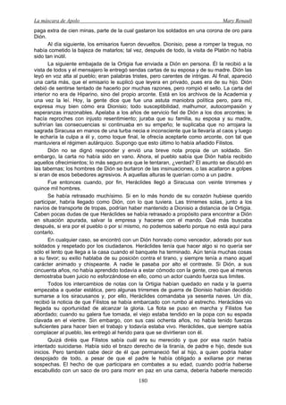 La máscara de Apolo Mary Renault 
180 
paga extra de cien minas, parte de la cual gastaron los soldados en una corona de oro para Dión. 
Al día siguiente, los emisarios fueron devueltos. Dionisio, pese a romper la tregua, no había cometido la bajeza de matarlos; tal vez, después de todo, la visita de Platón no había sido tan inútil. 
La siguiente embajada de la Ortigia fue enviada a Dión en persona. Él la recibió a la vista de todos y el mensajero le entregó sendas cartas de su esposa y de su madre. Dión las leyó en voz alta al pueblo; eran palabras tristes, pero carentes de intrigas. Al final, apareció una carta más, que el emisario le suplicó que leyera en privado, pues era de su hijo. Dión debió de sentirse tentado de hacerlo por muchas razones, pero rompió el sello. La carta del interior no era de Hiparino, sino del propio arconte. Está en los archivos de la Academia y una vez la leí. Hoy, la gente dice que fue una astuta maniobra política pero, para mí, expresa muy bien cómo era Dionisio; todo susceptibilidad, malhumor, autocompasión y esperanzas irrazonables. Apelaba a los años de servicio fiel de Dión a los dos arcontes; le hacía reproches con injusto resentimiento; juraba que su familia, su esposa y su madre, sufrirían las consecuencias si continuaba en su empeño; le suplicaba que no arrojara la sagrada Siracusa en manos de una turba necia e inconsciente que la llevaría al caos y luego le echaría la culpa a él y, como toque final, le ofrecía aceptarle como arconte, con tal que mantuviera el régimen autárquico. Supongo que esto último lo había añadido Filistos. 
Dión no se dignó responder y envió una breve nota propia de un soldado. Sin embargo, la carta no había sido en vano. Ahora, el pueblo sabía que Dión había recibido aquellos ofrecimientos; lo más seguro era que le tentaran, ¿verdad? El asunto se discutió en las tabernas; los hombres de Dión se burlaron de las insinuaciones, o las acallaron a golpes si eran de esos bebedores agresivos. A aquellas alturas le querían como a un padre. 
Fue entonces cuando, por fin, Heráclides llegó a Siracusa con veinte trirremes y quince mil hombres. 
Se había retrasado muchísimo. Si en lo más hondo de su corazón hubiese querido participar, habría llegado como Dión, con lo que tuviera. Las trirremes solas, junto a los navíos de transporte de tropas, podrían haber mantenido a Dionisio a distancia de la Ortigia. Caben pocas dudas de que Heráclides se había retrasado a propósito para encontrar a Dión en situación apurada, salvar la empresa y hacerse con el mando. Qué más buscaba después, si era por el pueblo o por sí mismo, no podemos saberlo porque no está aquí para contarlo. 
En cualquier caso, se encontró con un Dión honrado como vencedor, adorado por sus soldados y respetado por los ciudadanos. Heráclides tenía que hacer algo si no quería ser sólo el lento que llega a la casa cuando el banquete ha terminado. Aún tenía muchas cosas a su favor; su exilio hablaba de su posición contra el tirano, y siempre tenía a mano aquel carácter animado y chispeante. A nadie le pasaba por alto el contraste. Si Dión, a sus cincuenta años, no había aprendido todavía a estar cómodo con la gente, creo que al menos demostraba buen juicio no esforzándose en ello, como un actor cuando fuerza sus limites. 
Todos los intercambios de notas con la Ortigia habían quedado en nada y la guerra empezaba a quedar estática, pero algunas trirremes de guerra de Dionisio habían decidido sumarse a los siracusanos y, por ello, Heráclides comandaba ya sesenta naves. Un día, recibió la noticia de que Filistos se había embarcado con rumbo al estrecho. Heráclides vio llegada su oportunidad de alcanzar la gloria. La flota se puso en marcha y Filistos fue abordado; cuando su galera fue tomada, el viejo estaba tendido en la popa con su espada clavada en el vientre. Sin embargo, con sus casi ochenta años, no había tenido fuerzas suficientes para hacer bien el trabajo y todavía estaba vivo. Heráclides, que siempre sabía complacer al pueblo, les entregó al herido para que se divirtieran con él. 
Quizá diréis que Filistos sabía cuál era su merecido y que por esa razón había intentado suicidarse. Había sido el brazo derecho de la tiranía, de padre e hijo, desde sus inicios. Pero también cabe decir de él que permaneció fiel al hijo, a quien podría haber despojado de todo, a pesar de que el padre le había obligado a exiliarse por meras sospechas. El hecho de que participara en combates a su edad, cuando podría haberse escabullido con un saco de oro para morir en paz en una cama, debería haberle merecido  