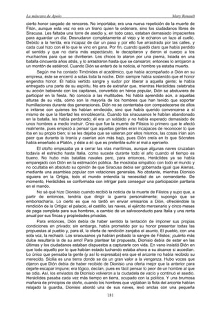 La máscara de Apolo Mary Renault 
181 
cierto honor cargado de rencores. No importaba; era una nueva repetición de la muerte de Fitón, aunque esta vez no era un tirano quien la ordenara, sino los ciudadanos libres de Siracusa. Les faltaba una torre de asedio y, en todo caso, estaban demasiado impacientes para aguardar un día. Desnudaron completamente al viejo y le echaron un lazo al cuello. Debido a la herida, era incapaz de dar un paso y por ello fue arrastrado por las calles, y cada cual hizo con él lo que le vino en gana. Por fin, cuando quedó claro que había perdido el sentido y que no daría más espectáculo, le decapitaron y dieron el cuerpo a los muchachos para que se divirtieran. Los chicos lo ataron por una pierna, lisiada en una batalla cincuenta años atrás, y lo arrastraron hasta que se cansaron; entonces lo arrojaron a un montón de estiércol. Cuando Dión se enteró de la noticia, el hombre ya estaba muerto. 
Según me ha contado Timónides el académico, que había acompañado a Dión en su empresa, éste se encerró a solas toda la noche. Dión siempre había sostenido que el honor engendra honor. Él había vertido sangre y sudor por liberar a aquella gente; le había entregado una parte de su espíritu. No era de extrañar que, mientras Heráclides celebraba su acción bebiendo con los capitanes, convertido en héroe popular, Dión se abstuviera de participar en la fiesta. No conocía a las multitudes. No había aprendido aún, a aquellas alturas de su vida, cómo son la mayoría de los hombres que han tenido que soportar humillaciones durante dos generaciones. Dión no se contentaba con compadecerse de ellos e irritarse con quienes les habían envilecido, sino que había querido convencerse a sí mismo de que la libertad les ennoblecería. Cuando los siracusanos le habían abandonado en la batalla, les había perdonado; él era un soldado y no había esperado demasiado de unos hombres a medio instruir. Creo que fue la muerte de Filistos lo primero que le afectó realmente, pues empezó a pensar que aquellas gentes eran incapaces de reconocer lo que iba en su propio bien; si se les dejaba que se valieran por ellos mismos, las cosas irían aún peor que durante la tiranía y caerían aún más bajo, pues Dión creía en lo que Sócrates había enseñado a Platón, y éste a él: que es preferible sufrir el mal a ejercerlo. 
El otoño empezaba ya a cerrar las vías marítimas, aunque algunas naves cruzaban todavía el estrecho hasta Italia, como sucede durante todo el año cuando el tiempo es bueno. No hubo más batallas navales pero, para entonces, Heráclides ya se había emparejado con Dión en la estimación pública. Se mostraba simpático con todo el mundo y no ocultaba en absoluto su opinión de que Siracusa debía ser gobernada igual que Atenas, mediante una asamblea popular con votaciones generales. No obstante, mientras Dionisio siguiera en la Ortigia, todo el mundo entendía la necesidad de un comandante. De momento, Heráclides se conformaba con intrigar para conseguir una participación paritaria en el mando. 
No sé qué hizo Dionisio cuando recibió la noticia de la muerte de Filistos y supo que, a partir de entonces, tendría que dirigir la guerra personalmente; supongo que se emborracharía. Lo cierto es que no tardó en enviar emisarios a Dión, ofreciéndole la rendición de la Ortigia: el palacio, el castillo, las naves, el ejército mercenario y cinco meses de paga completa para sus hombres, a cambio de un salvoconducto para Italia y una renta anual por sus fincas y propiedades privadas. 
Para entonces, Dión debía de haber sentido la tentación de imponer sus propias condiciones en privado; sin embargo, había prometido por su honor presentar todas las propuestas al pueblo y, para él, la oferta de rendición zanjaba el asunto. El pueblo, con una sola voz, la rechazó. Los siracusanos ya habían probado la sangre de Filistos; ¡cuánto más dulce resultaría la de su amo! Para plantear tal propuesta, Dionisio debía de estar en las últimas y los ciudadanos estaban dispuestos a capturarle con vida. En vano insistió Dión en que todo aquello por lo que habían estado luchando estaba ahora a su alcance si accedían. Lo único que pensaba la gente (y así lo expresaba) era que el arconte no había recibido su merecido. Sicilia es una tierra donde se da un gran valor a la venganza. Hubo voces que dijeron que Dión debía de haber recibido de Dionisio una oferta mejor que la anterior para dejarle escapar impune; era lógico, decían, pues es fácil pensar lo peor de un hombre al que se odia. Así, los enviados de Dionisio volvieron a la ciudadela de vacío y continuó el asedio. Heráclides pasaba cada vez más tiempo en tierra, ocupado con la política. Y una brumosa mañana de principios de otoño, cuando los hombres que vigilaban la flota del arconte habían relajado la guardia, Dionisio abordó una de sus naves, levó anclas con una pequeña  