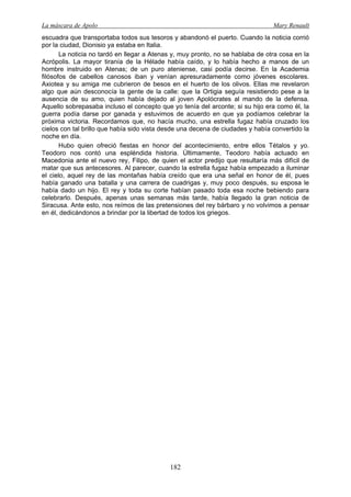 La máscara de Apolo Mary Renault 
182 
escuadra que transportaba todos sus tesoros y abandonó el puerto. Cuando la noticia corrió por la ciudad, Dionisio ya estaba en Italia. 
La noticia no tardó en llegar a Atenas y, muy pronto, no se hablaba de otra cosa en la Acrópolis. La mayor tiranía de la Hélade había caído, y lo había hecho a manos de un hombre instruido en Atenas; de un puro ateniense, casi podía decirse. En la Academia filósofos de cabellos canosos iban y venían apresuradamente como jóvenes escolares. Axiotea y su amiga me cubrieron de besos en el huerto de los olivos. Ellas me revelaron algo que aún desconocía la gente de la calle: que la Ortigia seguía resistiendo pese a la ausencia de su amo, quien había dejado al joven Apolócrates al mando de la defensa. Aquello sobrepasaba incluso el concepto que yo tenía del arconte; si su hijo era como él, la guerra podía darse por ganada y estuvimos de acuerdo en que ya podíamos celebrar la próxima victoria. Recordamos que, no hacía mucho, una estrella fugaz había cruzado los cielos con tal brillo que había sido vista desde una decena de ciudades y había convertido la noche en día. 
Hubo quien ofreció fiestas en honor del acontecimiento, entre ellos Tétalos y yo. Teodoro nos contó una espléndida historia. Últimamente, Teodoro había actuado en Macedonia ante el nuevo rey, Filipo, de quien el actor predijo que resultaría más difícil de matar que sus antecesores. Al parecer, cuando la estrella fugaz había empezado a iluminar el cielo, aquel rey de las montañas había creído que era una señal en honor de él, pues había ganado una batalla y una carrera de cuadrigas y, muy poco después, su esposa le había dado un hijo. El rey y toda su corte habían pasado toda esa noche bebiendo para celebrarlo. Después, apenas unas semanas más tarde, había llegado la gran noticia de Siracusa. Ante esto, nos reímos de las pretensiones del rey bárbaro y no volvimos a pensar en él, dedicándonos a brindar por la libertad de todos los griegos.  