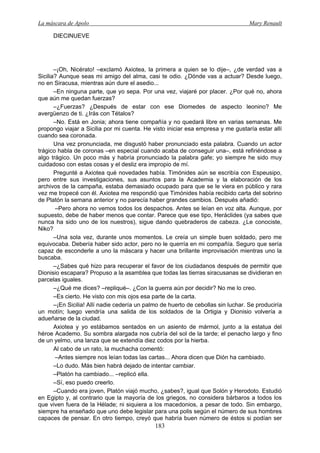 La máscara de Apolo Mary Renault 
183 
DIECINUEVE 
–¡Oh, Nicérato! –exclamó Axiotea, la primera a quien se lo dije–, ¿de verdad vas a Sicilia? Aunque seas mi amigo del alma, casi te odio. ¿Dónde vas a actuar? Desde luego, no en Siracusa, mientras aún dure el asedio... 
–En ninguna parte, que yo sepa. Por una vez, viajaré por placer. ¿Por qué no, ahora que aún me quedan fuerzas? 
–¿Fuerzas? ¿Después de estar con ese Diomedes de aspecto leonino? Me avergüenzo de ti. ¿Irás con Tétalos? 
–No. Está en Jonia; ahora tiene compañía y no quedará libre en varias semanas. Me propongo viajar a Sicilia por mi cuenta. He visto iniciar esa empresa y me gustaría estar allí cuando sea coronada. 
Una vez pronunciada, me disgustó haber pronunciado esta palabra. Cuando un actor trágico habla de coronas –en especial cuando acaba de conseguir una–, está refiriéndose a algo trágico. Un poco más y habría pronunciado la palabra gafe; yo siempre he sido muy cuidadoso con estas cosas y el desliz era impropio de mí. 
Pregunté a Axiotea qué novedades había. Timónides aún se escribía con Espeusipo, pero entre sus investigaciones, sus asuntos para la Academia y la elaboración de los archivos de la campaña, estaba demasiado ocupado para que se le viera en público y rara vez me tropecé con él. Axiotea me respondió que Timónides había recibido carta del sobrino de Platón la semana anterior y no parecía haber grandes cambios. Después añadió: 
–Pero ahora no vemos todos los despachos. Antes se leían en voz alta. Aunque, por supuesto, debe de haber menos que contar. Parece que ese tipo, Heráclides (ya sabes que nunca ha sido uno de los nuestros), sigue dando quebraderos de cabeza. ¿Le conociste, Niko? 
–Una sola vez, durante unos momentos. Le creía un simple buen soldado, pero me equivocaba. Debería haber sido actor, pero no le querría en mi compañía. Seguro que sería capaz de esconderle a uno la máscara y hacer una brillante improvisación mientras uno la buscaba. 
–¿Sabes qué hizo para recuperar el favor de los ciudadanos después de permitir que Dionisio escapara? Propuso a la asamblea que todas las tierras siracusanas se dividieran en parcelas iguales. 
–¿Qué me dices? –repliqué–. ¿Con la guerra aún por decidir? No me lo creo. 
–Es cierto. He visto con mis ojos esa parte de la carta. 
–¡En Sicilia! Allí nadie cedería un palmo de huerto de cebollas sin luchar. Se produciría un motín; luego vendría una salida de los soldados de la Ortigia y Dionisio volvería a adueñarse de la ciudad. 
Axiotea y yo estábamos sentados en un asiento de mármol, junto a la estatua del héroe Academo. Su sombra alargada nos cubría del sol de la tarde; el penacho largo y fino de un yelmo, una lanza que se extendía diez codos por la hierba. 
Al cabo de un rato, la muchacha comentó: 
–Antes siempre nos leían todas las cartas... Ahora dicen que Dión ha cambiado. 
–Lo dudo. Más bien habrá dejado de intentar cambiar. 
–Platón ha cambiado... –replicó ella. 
–Sí, eso puedo creerlo. 
–Cuando era joven, Platón viajó mucho, ¿sabes?, igual que Solón y Herodoto. Estudió en Egipto y, al contrario que la mayoría de los griegos, no considera bárbaros a todos los que viven fuera de la Hélade; ni siquiera a los macedonios, a pesar de todo. Sin embargo, siempre ha enseñado que uno debe legislar para una polis según el número de sus hombres capaces de pensar. En otro tiempo, creyó que habría buen número de éstos si podían ser  