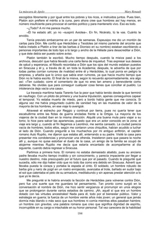 La máscara de Apolo Mary Renault 
184 
escogidos libremente y por igual entre los pobres y los ricos, e instruidos juntos. Pues bien, Platón aún prefiere el mérito a la cuna, pero ahora cree que hombres así hay menos, en número insuficiente para provocar el cambio político y para mantenerlo vivo. Eso es todo. 
–¿Todo? A mí me parece mucho. 
–Él ha estado allí; yo no –suspiró Axiotea–. En fin, Nicérato, tú te vas. Cuánto te envidio. 
Tenía previsto embarcarme en un par de semanas. Espeusipo me dio un montón de cartas para Dión. Me confió que Heráclides y Teodotes (el mismo pariente del arconte que había instado a Platón a tirar de las barbas a Dionisio en su nombre) estaban escribiendo a personas importantes de todo tipo a lo largo y ancho de la Hélade para desacreditar a Dión, y que éste debía ser puesto sobre aviso. 
Platón también le escribió. Mucho tiempo después, cuando la misiva pasó a los archivos, descubrí que había llevado una carta llena de inquietud. Tras expresar sus deseos de salud y esperanza, el filósofo recordaba a Dión que los ojos del mundo estaban puestos en Siracusa y él y, a través de él, en toda la Academia; después, le advertía de que por todas partes corrían rumores de rivalidad entre él y Heráclides, lo cual ponía en peligro la empresa, y añadía que lo único que sabía eran rumores, ya que hacía mucho tiempo que Dión no le había escrito. El final de la misiva, según lo recuerdo aproximadamente, era algo así: «Ten cuidado; corre el comentario de que no eres tan ameno y benevolente como debieras. No olvides que para conseguir cualquier cosa tienes que conciliar al pueblo. La intolerancia deja vacía una casa». 
La travesía marítima hasta Tarento fue la peor que había tenido desde la que terminó en naufragio. Con un piloto de primera y una buena tripulación, apenas conseguimos capear el temporal. Yo estaba muerto de miedo, pero a bordo había gente que me conocía. Si alguna vez me había preguntado cuánto de vanidad hay en las muestras de valor de la mayoría de los hombres, en ese viaje lo averigüé. 
Atravesé el estrecho por Reggio y continué por tierra, pues no quería tener que escabullirme entre las flotas de guerra ancladas frente a la Ortigia. La mayoría de los viajeros de la ciudad iban en la misma dirección. Alquilé una buena mula para viajar a su lomo; lo hice para salvar las apariencias, puesto que era un actor conocido en la zona; el viaje era largo y, cuando al fin llegamos a Leontinoi, me sentía cansado. La ciudad parecía vacía de hombres; todos ellos, según me contaron unos chiquillos, habían acudido a luchar al lado de Dión. Cuando pregunté a los muchachos por mi antiguo anfitrión, el capitán romano Aulo Rupilio, me dijeron que estaba allí, enterrando a su padre. Visité la casa para presentar mis condolencias y pronunciar una ofrenda. Insistieron para que pasara la noche allí y, aunque no quise estorbar el duelo de la casa, un amigo de la familia se ocupó de alojarme mientras Rupilio me decía que estaría encantado de acompañarme al día siguiente, cuando debía regresar a Siracusa. 
Partimos a primera hora. El romano no estaba demasiado abatido, pues su anciano padre llevaba mucho tiempo inválido y sin conocimiento, y parecía impaciente por llegar a nuestro destino, más preocupado por el futuro que por el pasado. Cuando le pregunté qué sucedía, sólo me dijo haber oído que no todo iba como era debido en Siracusa. Advertí que llevaba puesta la coraza y portaba la espada al cinto. El soldado, un hombre robusto de barba gris y nariz de púgil en un rostro enrojecido, avanzaba al trote, bañado en sudor bajo el sol que calentaba el peto de su armadura, meditabundo y sin apenas prestar atención a lo que yo le decía. 
Me pregunté si le habría enviado la facción de Heráclides para volverse contra Dión, pero fue una suerte que me guardara tal pensamiento. Tan pronto como surgió en la conversación el nombre de Dión, me hizo sentir vergüenza al prorrumpir en unos elogios que se prolongaron durante varios estadios de camino. ¡Ah, aquél sí que era un hombre dotado con las virtudes ancestrales! Nada para él, todo por el bienestar público. Valor y estrategia en guerra; la fuerza de un hombre veinte años más joven; un general que jamás dormía más blando o más seco que sus hombres ni comía mientras ellos pasaban hambre; un hombre con gravitas, una palabra romana que creo que significa dignidad de espíritu, incorruptible en su cargo e intachable en su honor personal. Tal vez careciera de la habilidad  