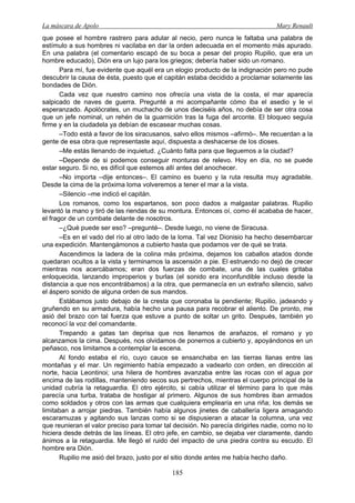 La máscara de Apolo Mary Renault 
185 
que posee el hombre rastrero para adular al necio, pero nunca le faltaba una palabra de estímulo a sus hombres ni vacilaba en dar la orden adecuada en el momento más apurado. En una palabra (el comentario escapó de su boca a pesar del propio Rupilio, que era un hombre educado), Dión era un lujo para los griegos; debería haber sido un romano. 
Para mí, fue evidente que aquél era un elogio producto de la indignación pero no pude descubrir la causa de ésta, puesto que el capitán estaba decidido a proclamar solamente las bondades de Dión. 
Cada vez que nuestro camino nos ofrecía una vista de la costa, el mar aparecía salpicado de naves de guerra. Pregunté a mi acompañante cómo iba el asedio y le vi esperanzado. Apolócrates, un muchacho de unos dieciséis años, no debía de ser otra cosa que un jefe nominal, un rehén de la guarnición tras la fuga del arconte. El bloqueo seguía firme y en la ciudadela ya debían de escasear muchas cosas. 
–Todo está a favor de los siracusanos, salvo ellos mismos –afirmó–. Me recuerdan a la gente de esa obra que representaste aquí, dispuesta a deshacerse de los dioses. 
–Me estás llenando de inquietud. ¿Cuánto falta para que lleguemos a la ciudad? 
–Depende de si podemos conseguir monturas de relevo. Hoy en día, no se puede estar seguro. Si no, es difícil que estemos allí antes del anochecer. 
–No importa –dije entonces–. El camino es bueno y la ruta resulta muy agradable. Desde la cima de la próxima loma volveremos a tener el mar a la vista. 
–Silencio –me indicó el capitán. 
Los romanos, como los espartanos, son poco dados a malgastar palabras. Rupilio levantó la mano y tiró de las riendas de su montura. Entonces oí, como él acababa de hacer, el fragor de un combate delante de nosotros. 
–¿Qué puede ser eso? –pregunté–. Desde luego, no viene de Siracusa. 
–Es en el vado del río al otro lado de la loma. Tal vez Dionisio ha hecho desembarcar una expedición. Mantengámonos a cubierto hasta que podamos ver de qué se trata. 
Ascendimos la ladera de la colina más próxima, dejamos los caballos atados donde quedaran ocultos a la vista y terminamos la ascensión a pie. El estruendo no dejó de crecer mientras nos acercábamos; eran dos fuerzas de combate, una de las cuales gritaba enloquecida, lanzando improperios y burlas (el sonido era inconfundible incluso desde la distancia a que nos encontrábamos) a la otra, que permanecía en un extraño silencio, salvo el áspero sonido de alguna orden de sus mandos. 
Estábamos justo debajo de la cresta que coronaba la pendiente; Rupilio, jadeando y gruñendo en su armadura, había hecho una pausa para recobrar el aliento. De pronto, me asió del brazo con tal fuerza que estuve a punto de soltar un grito. Después, también yo reconocí la voz del comandante. 
Trepando a gatas tan deprisa que nos llenamos de arañazos, el romano y yo alcanzamos la cima. Después, nos olvidamos de ponernos a cubierto y, apoyándonos en un peñasco, nos limitamos a contemplar la escena. 
Al fondo estaba el río, cuyo cauce se ensanchaba en las tierras llanas entre las montañas y el mar. Un regimiento había empezado a vadearlo con orden, en dirección al norte, hacia Leontinoi; una hilera de hombres avanzaba entre las rocas con el agua por encima de las rodillas, manteniendo secos sus pertrechos, mientras el cuerpo principal de la unidad cubría la retaguardia. El otro ejército, si cabía utilizar el término para lo que más parecía una turba, trataba de hostigar al primero. Algunos de sus hombres iban armados como soldados y otros con las armas que cualquiera emplearía en una riña; los demás se limitaban a arrojar piedras. También había algunos jinetes de caballería ligera amagando escaramuzas y agitando sus lanzas como si se dispusieran a atacar la columna, una vez que reunieran el valor preciso para tomar tal decisión. No parecía dirigirles nadie, como no lo hiciera desde detrás de las líneas. El otro jefe, en cambio, se dejaba ver claramente, dando ánimos a la retaguardia. Me llegó el ruido del impacto de una piedra contra su escudo. El hombre era Dión. 
Rupilio me asió del brazo, justo por el sitio donde antes me había hecho daño.  