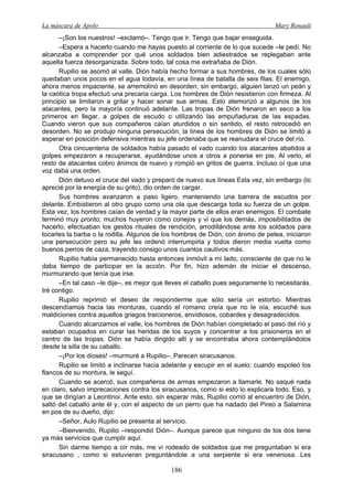 La máscara de Apolo Mary Renault 
186 
–¡Son los nuestros! –exclamó–. Tengo que ir. Tengo que bajar enseguida. 
–Espera a hacerlo cuando me hayas puesto al corriente de lo que sucede –le pedí. No alcanzaba a comprender por qué unos soldados bien adiestrados se replegaban ante aquella fuerza desorganizada. Sobre todo, tal cosa me extrañaba de Dión. 
Rupilio se asomó al valle. Dión había hecho formar a sus hombres, de los cuales sólo quedaban unos pocos en el agua todavía, en una línea de batalla de seis filas. El enemigo, ahora menos impaciente, se arremolinó en desorden; sin embargo, alguien lanzó un peán y la caótica tropa efectuó una precaria carga. Los hombres de Dión resistieron con firmeza. Al principio se limitaron a gritar y hacer sonar sus armas. Esto atemorizó a algunos de los atacantes, pero la mayoría continuó adelante. Las tropas de Dión frenaron en seco a los primeros en llegar, a golpes de escudo o utilizando las empuñaduras de las espadas. Cuando vieron que sus compañeros caían aturdidos o sin sentido, el resto retrocedió en desorden. No se produjo ninguna persecución; la línea de los hombres de Dión se limitó a esperar en posición defensiva mientras su jefe ordenaba que se reanudara el cruce del río. 
Otra cincuentena de soldados había pasado el vado cuando los atacantes abatidos a golpes empezaron a recuperarse, ayudándose unos a otros a ponerse en pie. Al verlo, el resto de atacantes cobro ánimos de nuevo y rompió en gritos de guerra. Incluso oí que una voz daba una orden. 
Dión detuvo el cruce del vado y preparó de nuevo sus líneas Esta vez, sin embargo (lo aprecié por la energía de su grito), dio orden de cargar. 
Sus hombres avanzaron a paso ligero, manteniendo una barrera de escudos por delante. Embistieron al otro grupo como una ola que descarga toda su fuerza de un golpe. Esta vez, los hombres caían de verdad y la mayor parte de ellos eran enemigos. El combate terminó muy pronto; muchos huyeron como conejos y vi que los demás, imposibilitados de hacerlo, efectuaban los gestos rituales de rendición, arrodillándose ante los soldados para tocarles la barba o la rodilla. Algunos de los hombres de Dión, con ánimo de pelea, iniciaron una persecución pero su jefe les ordenó interrumpirla y todos dieron media vuelta como buenos perros de caza, trayendo consigo unos cuantos cautivos más. 
Rupilio había permanecido hasta entonces inmóvil a mi lado, consciente de que no le daba tiempo de participar en la acción. Por fin, hizo ademán de iniciar el descenso, murmurando que tenía que irse. 
–En tal caso –le dije–, es mejor que lleves el caballo pues seguramente lo necesitarás. Iré contigo. 
Rupilio reprimió el deseo de responderme que sólo sería un estorbo. Mientras descendíamos hacia las monturas, cuando el romano creía que no le oía, escuché sus maldiciones contra aquellos griegos traicioneros, envidiosos, cobardes y desagradecidos. 
Cuando alcanzamos el valle, los hombres de Dión habían completado el paso del río y estaban ocupados en curar las heridas de los suyos y concentrar a los prisioneros en el centro de las tropas. Dión se había dirigido allí y se encontraba ahora contemplándolos desde la silla de su caballo. 
–¡Por los dioses! –murmuré a Rupilio–. Parecen siracusanos. 
Rupilio se limitó a inclinarse hacia adelante y escupir en el suelo; cuando espoleó los flancos de su montura, le seguí. 
Cuando se acercó, sus compañeros de armas empezaron a llamarle. No saqué nada en claro, salvo imprecaciones contra los siracusanos, como si esto lo explicara todo. Eso, y que se dirigían a Leontinoi. Ante esto, sin esperar más, Rupilio corrió al encuentro de Dión, saltó del caballo ante él y, con el aspecto de un perro que ha nadado del Pireo a Salamina en pos de su dueño, dijo: 
–Señor, Aulo Rupilio se presenta al servicio. 
–Bienvenido, Rupilio –respondió Dión–. Aunque parece que ninguno de los dos tiene ya más servicios que cumplir aquí. 
Sin darme tiempo a oír más, me vi rodeado de soldados que me preguntaban si era siracusano , como si estuvieran preguntándole a una serpiente si era venenosa. Les  