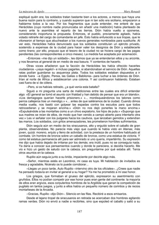 La máscara de Apolo Mary Renault 
187 
expliqué quién era; los soldados tratan bastante bien a los actores, a menos que haya una buena razón para lo contrario, y cuando supieron que ni tan sólo era siciliano, empezaron a hablarme todos a la vez. Por los fragmentos que pude entender, me enteré de que Heráclides (cuyo nombre nadie pronunciaba sin añadir una maldición) había planteado de nuevo ante la asamblea el reparto de las tierras. Dión había vuelto a oponerse, considerando inoportuna la propuesta. Entonces, el pueblo, previamente agitado, había votado retirarle del cargo de comandante en jefe. Esto había enfurecido a sus tropas, que le vitorearon al tiempo que abucheaban a los nuevos generales nombrados para sustituirle. Al ver esto, Heráclides había denunciado que los soldados constituían un ejército privado, sostenido a expensas de la ciudad para hacer valer los designios de Dión y establecerle como tirano; por ello, propuso que el tesoro de la ciudad no se hiciera cargo de las pagas pendientes (las correspondientes a cinco meses). La medida fue aceptada por aclamación. 
–Entonces –me dijo un soldado–, les dijimos que ya se entenderían ellos y su arconte, y nos llevamos al general de en medio de esa basura. Y contentos de hacerlo. 
Otras voces añadieron que la facción de Heráclides les había ofrecido hacerles ciudadanos –¡vaya regalo!– e incluso pagarles, si abandonaban el servicio de Dión. Aquellas ratas podían guardarse su asquerosa plata. Todos los soldados estaban dispuestos a ir donde fuera –a Egipto, Persia, las Galias o Babilonia– para luchar a las órdenes de Dión. Irían al norte de África y establecerían una colonia. Y así continuaron hablando. Estaban casi fuera de sí de cólera. 
–Pero, si os habíais retirado, ¿a qué venía esta batalla? 
Siguió a mi pregunta una sarta de maldiciones entre las cuales era difícil entender algo: «El general se tomó el asunto con frialdad y han debido de pensar que era un blando». «Los demagogos querían hacerle prisionero.» «... mordisqueándonos los talones como perros callejeros tras un mendigo.» «... antes de que saliéramos de la ciudad. Cuando dimos media vuelta, nos bastó con golpear las espadas contra los escudos para que todos retrocedieran y se mojaran encima.» «Dión no nos dejó ponerles la mano encima.» «Expulsándole a las montañas como a un chivo expiatorio, los hijos de puta.» «Supongo que sus madres se reían de ellos, de modo que han venido a campo abierto para intentarlo otra vez.» Les vi señalar con los pulgares hacia los cautivos, que lanzaban gemidos y extendían las manos. Los soldados, con gritos amenazadores, les prometieron horribles sufrimientos. 
Dión seguía aún en medio de los siracusanos, alto y erguido sobre el caballo de gran planta, observándoles. No parecía más viejo que cuando le había visto en Atenas; más joven, quizá: moreno, enjuto y lleno de actividad, con la presteza de un hombre habituado al combate. Un hombre de bronce sobre un caballo de bronce, como una estatua de victoria. Y como tal estatua permanecía allí para ser admirado si uno quería, impertérrito. Su expresión me dijo que había dejado de irritarse por los demás; era inútil, pues no se conseguía nada. Ya daría a conocer sus pensamientos cuando y donde le pareciera, si decidía hacerlo. Me vio e hizo un gesto de saludo con la cabeza, sin preguntarme por qué estaba allí. Tenía otros asuntos en la cabeza. 
Rupilio aún seguía junto a su brida, impaciente por decirle algo más. 
–Señor, mientras estés en Leontinoi, mi casa es tuya. Mi habitación de invitados es fresca y agradable, Nicérato os lo puede corroborar... 
–Llegas un poco tarde, Aulo Rupilio –intervino otro de los oficiales–. ¿Crees que nadie ha pensado todavía en invitar al general a su hogar? Ya me ha prometido a mí ese honor. 
Los griegos, que formaban el grueso del ejército, expresaron su asentimiento con gruñidos. Ellos no podían competir por ese honor pues eran gente del continente: la mayoría de ellos eran argivos, esos corpulentos hombres de la Argólida que ganan la competición de pugilato en tantos juegos, y junto a ellos había un pequeño número de corintios y de recios montañeses de la Arcadia. 
–Gracias, Rupilio –dijo Dión–. Silencio en las filas. Recibiré a esos emisarios. 
Desde el lejano tropel de siracusanos en retirada se acercaban dos hombres agitando ramas verdes. Dión no envió a nadie a recibirles, sino que espoleó el caballo y salió a su  